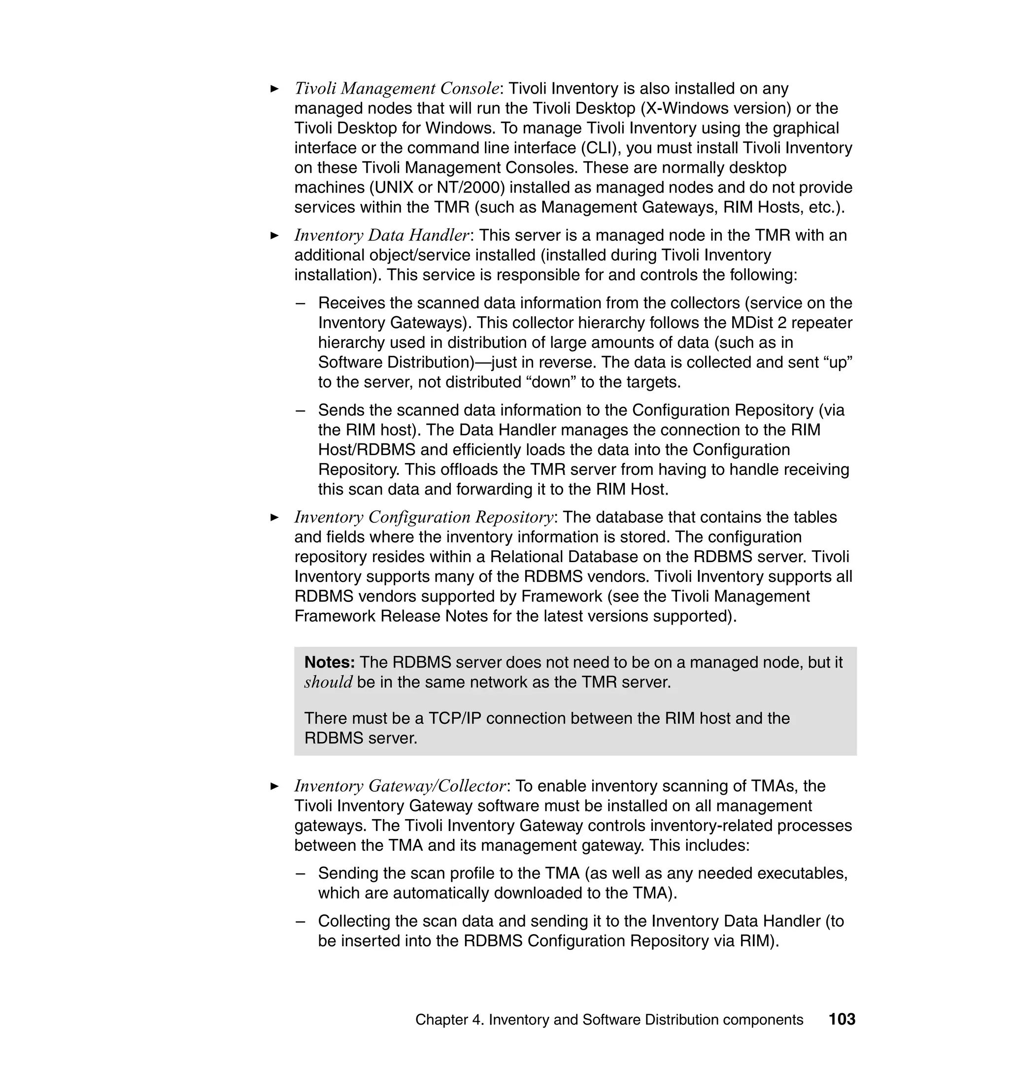 Tivoli Management Console: Tivoli Inventory is also installed on any
managed nodes that will run the Tivoli Desktop (X-Windows version) or the
Tivoli Desktop for Windows. To manage Tivoli Inventory using the graphical
interface or the command line interface (CLI), you must install Tivoli Inventory
on these Tivoli Management Consoles. These are normally desktop
machines (UNIX or NT/2000) installed as managed nodes and do not provide
services within the TMR (such as Management Gateways, RIM Hosts, etc.).
Inventory Data Handler : This server is a managed node in the TMR with an
additional object/service installed (installed during Tivoli Inventory
installation). This service is responsible for and controls the following:
– Receives the scanned data information from the collectors (service on the
  Inventory Gateways). This collector hierarchy follows the MDist 2 repeater
  hierarchy used in distribution of large amounts of data (such as in
  Software Distribution)—just in reverse. The data is collected and sent “up”
  to the server, not distributed “down” to the targets.
– Sends the scanned data information to the Configuration Repository (via
  the RIM host). The Data Handler manages the connection to the RIM
  Host/RDBMS and efficiently loads the data into the Configuration
  Repository. This offloads the TMR server from having to handle receiving
  this scan data and forwarding it to the RIM Host.
Inventory Configuration Repository: The database that contains the tables
and fields where the inventory information is stored. The configuration
repository resides within a Relational Database on the RDBMS server. Tivoli
Inventory supports many of the RDBMS vendors. Tivoli Inventory supports all
RDBMS vendors supported by Framework (see the Tivoli Management
Framework Release Notes for the latest versions supported).

 Notes: The RDBMS server does not need to be on a managed node, but it
 should be in the same network as the TMR server.

 There must be a TCP/IP connection between the RIM host and the
 RDBMS server.

Inventory Gateway/Collector: To enable inventory scanning of TMAs, the
Tivoli Inventory Gateway software must be installed on all management
gateways. The Tivoli Inventory Gateway controls inventory-related processes
between the TMA and its management gateway. This includes:
– Sending the scan profile to the TMA (as well as any needed executables,
  which are automatically downloaded to the TMA).
– Collecting the scan data and sending it to the Inventory Data Handler (to
  be inserted into the RDBMS Configuration Repository via RIM).



                 Chapter 4. Inventory and Software Distribution components   103
 