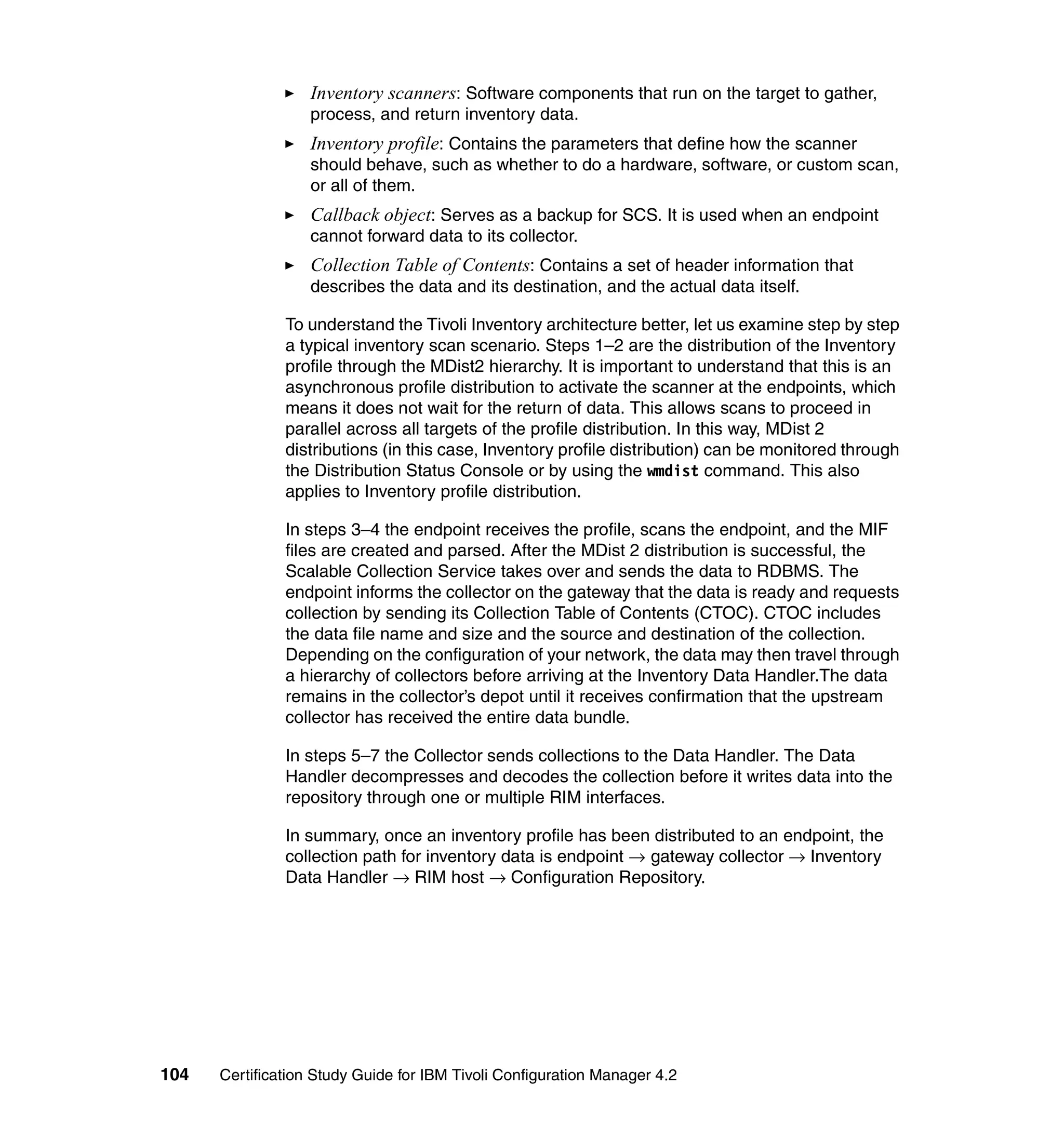 Inventory scanners: Software components that run on the target to gather,
                   process, and return inventory data.
                   Inventory profile: Contains the parameters that define how the scanner
                   should behave, such as whether to do a hardware, software, or custom scan,
                   or all of them.
                   Callback object: Serves as a backup for SCS. It is used when an endpoint
                   cannot forward data to its collector.
                   Collection Table of Contents: Contains a set of header information that
                   describes the data and its destination, and the actual data itself.

               To understand the Tivoli Inventory architecture better, let us examine step by step
               a typical inventory scan scenario. Steps 1–2 are the distribution of the Inventory
               profile through the MDist2 hierarchy. It is important to understand that this is an
               asynchronous profile distribution to activate the scanner at the endpoints, which
               means it does not wait for the return of data. This allows scans to proceed in
               parallel across all targets of the profile distribution. In this way, MDist 2
               distributions (in this case, Inventory profile distribution) can be monitored through
               the Distribution Status Console or by using the wmdist command. This also
               applies to Inventory profile distribution.

               In steps 3–4 the endpoint receives the profile, scans the endpoint, and the MIF
               files are created and parsed. After the MDist 2 distribution is successful, the
               Scalable Collection Service takes over and sends the data to RDBMS. The
               endpoint informs the collector on the gateway that the data is ready and requests
               collection by sending its Collection Table of Contents (CTOC). CTOC includes
               the data file name and size and the source and destination of the collection.
               Depending on the configuration of your network, the data may then travel through
               a hierarchy of collectors before arriving at the Inventory Data Handler.The data
               remains in the collector’s depot until it receives confirmation that the upstream
               collector has received the entire data bundle.

               In steps 5–7 the Collector sends collections to the Data Handler. The Data
               Handler decompresses and decodes the collection before it writes data into the
               repository through one or multiple RIM interfaces.

               In summary, once an inventory profile has been distributed to an endpoint, the
               collection path for inventory data is endpoint → gateway collector → Inventory
               Data Handler → RIM host → Configuration Repository.




104   Certification Study Guide for IBM Tivoli Configuration Manager 4.2
 