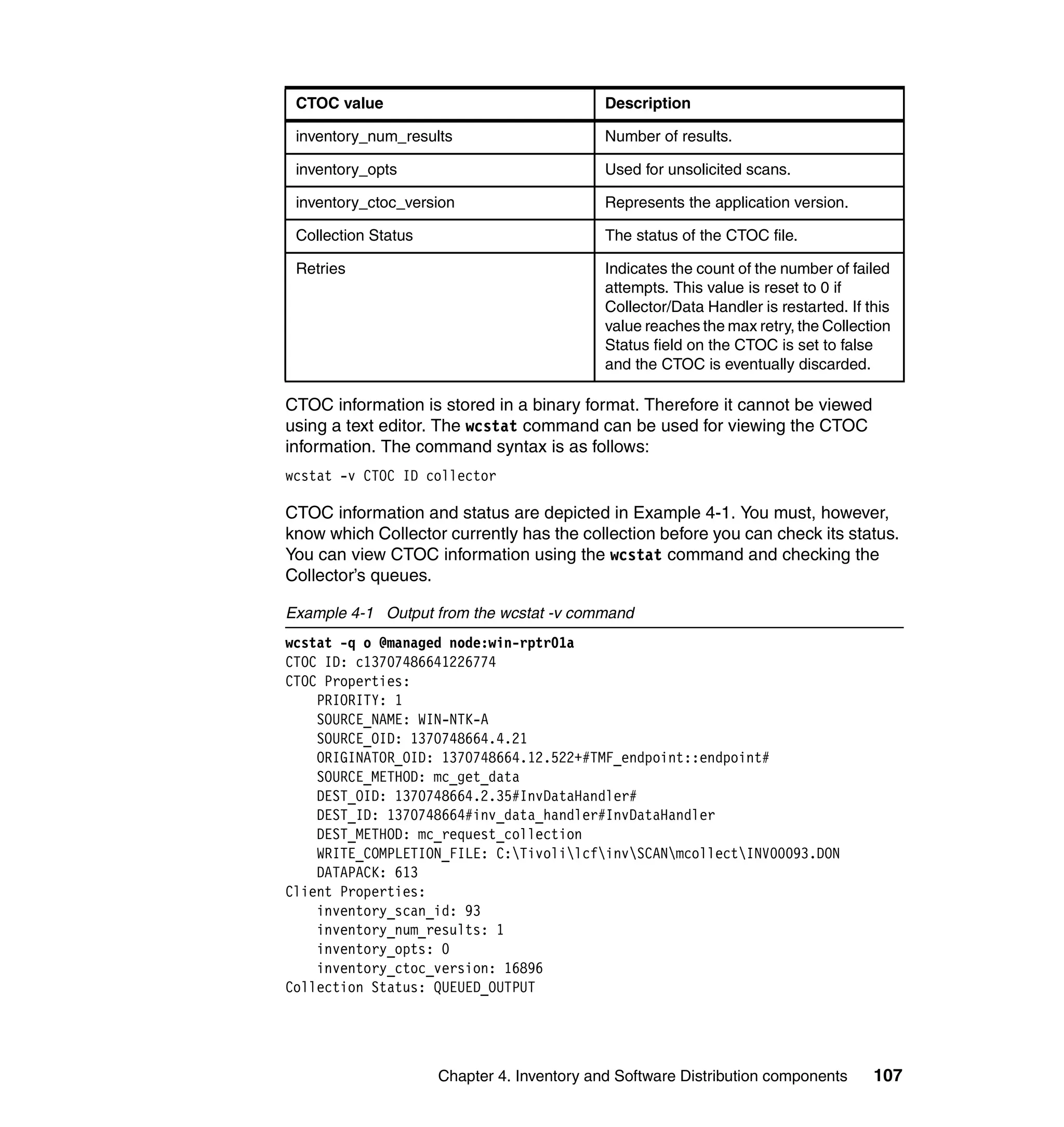 CTOC value                                 Description

 inventory_num_results                      Number of results.

 inventory_opts                             Used for unsolicited scans.

 inventory_ctoc_version                     Represents the application version.

 Collection Status                          The status of the CTOC file.

 Retries                                    Indicates the count of the number of failed
                                            attempts. This value is reset to 0 if
                                            Collector/Data Handler is restarted. If this
                                            value reaches the max retry, the Collection
                                            Status field on the CTOC is set to false
                                            and the CTOC is eventually discarded.

CTOC information is stored in a binary format. Therefore it cannot be viewed
using a text editor. The wcstat command can be used for viewing the CTOC
information. The command syntax is as follows:
wcstat -v CTOC ID collector

CTOC information and status are depicted in Example 4-1. You must, however,
know which Collector currently has the collection before you can check its status.
You can view CTOC information using the wcstat command and checking the
Collector’s queues.

Example 4-1 Output from the wcstat -v command
wcstat -q o @managed node:win-rptr01a
CTOC ID: c13707486641226774
CTOC Properties:
    PRIORITY: 1
    SOURCE_NAME: WIN-NTK-A
    SOURCE_OID: 1370748664.4.21
    ORIGINATOR_OID: 1370748664.12.522+#TMF_endpoint::endpoint#
    SOURCE_METHOD: mc_get_data
    DEST_OID: 1370748664.2.35#InvDataHandler#
    DEST_ID: 1370748664#inv_data_handler#InvDataHandler
    DEST_METHOD: mc_request_collection
    WRITE_COMPLETION_FILE: C:TivolilcfinvSCANmcollectINV00093.DON
    DATAPACK: 613
Client Properties:
    inventory_scan_id: 93
    inventory_num_results: 1
    inventory_opts: 0
    inventory_ctoc_version: 16896
Collection Status: QUEUED_OUTPUT




                     Chapter 4. Inventory and Software Distribution components       107
 
