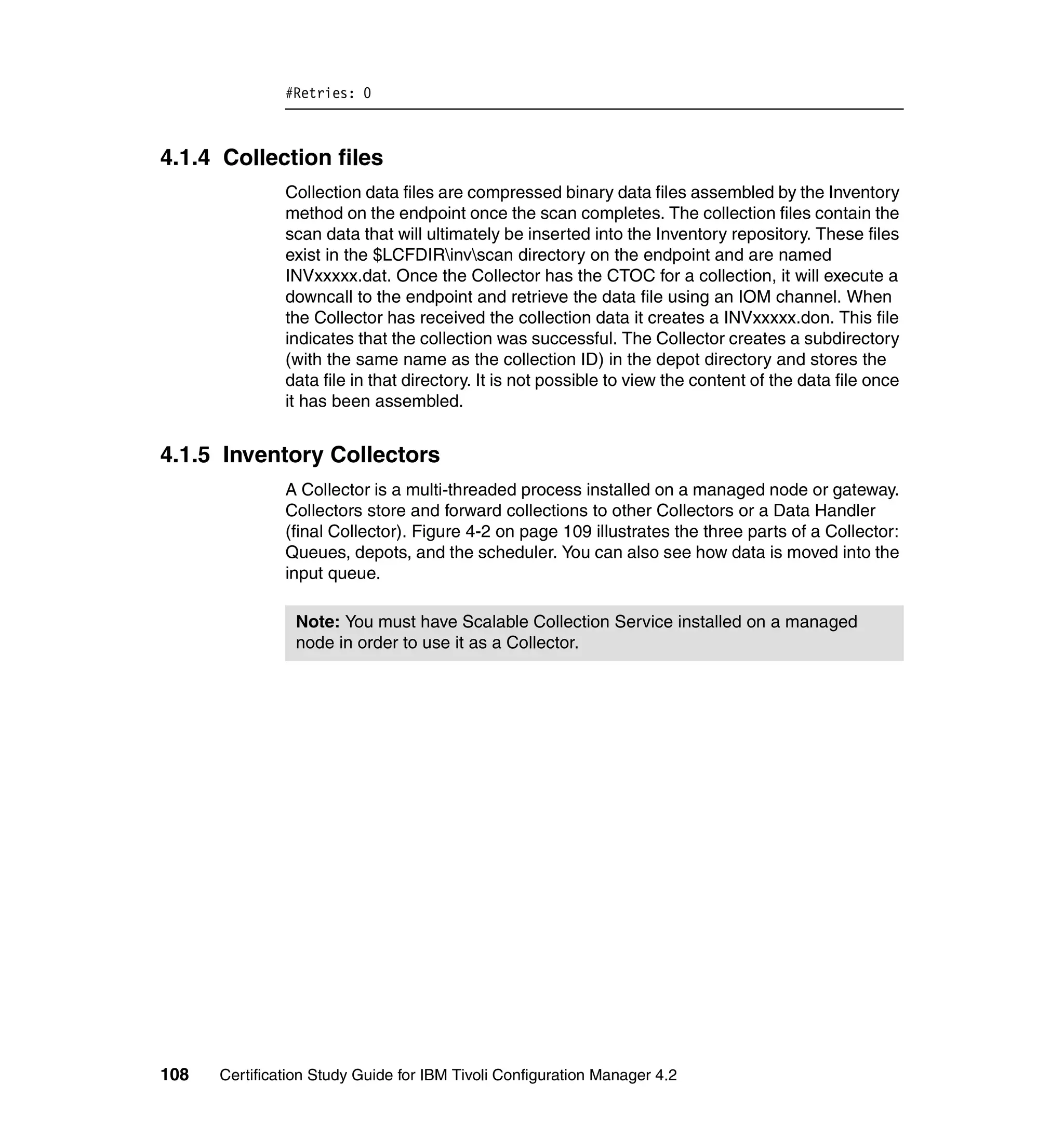 #Retries: 0



4.1.4 Collection files
               Collection data files are compressed binary data files assembled by the Inventory
               method on the endpoint once the scan completes. The collection files contain the
               scan data that will ultimately be inserted into the Inventory repository. These files
               exist in the $LCFDIRinvscan directory on the endpoint and are named
               INVxxxxx.dat. Once the Collector has the CTOC for a collection, it will execute a
               downcall to the endpoint and retrieve the data file using an IOM channel. When
               the Collector has received the collection data it creates a INVxxxxx.don. This file
               indicates that the collection was successful. The Collector creates a subdirectory
               (with the same name as the collection ID) in the depot directory and stores the
               data file in that directory. It is not possible to view the content of the data file once
               it has been assembled.


4.1.5 Inventory Collectors
               A Collector is a multi-threaded process installed on a managed node or gateway.
               Collectors store and forward collections to other Collectors or a Data Handler
               (final Collector). Figure 4-2 on page 109 illustrates the three parts of a Collector:
               Queues, depots, and the scheduler. You can also see how data is moved into the
               input queue.

                Note: You must have Scalable Collection Service installed on a managed
                node in order to use it as a Collector.




108   Certification Study Guide for IBM Tivoli Configuration Manager 4.2
 
