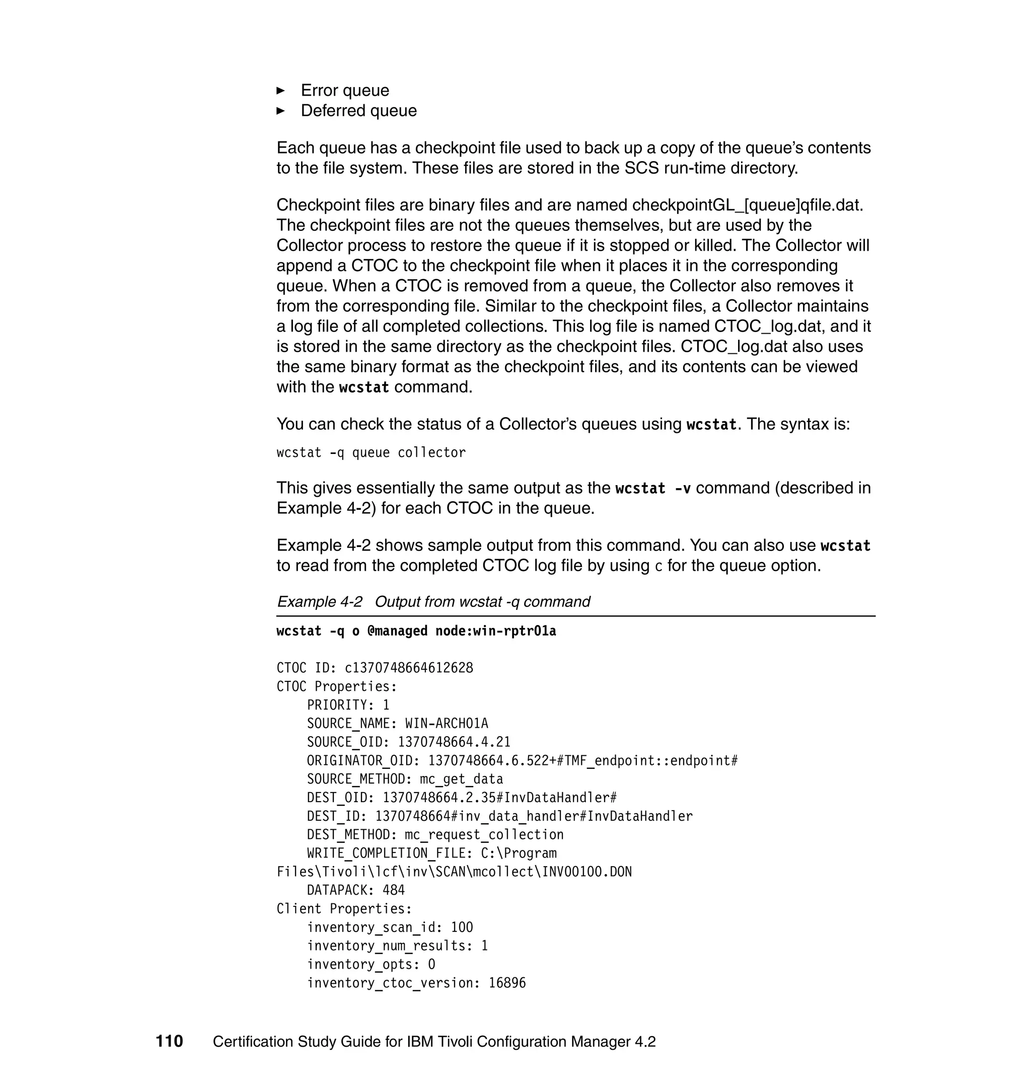 Error queue
                   Deferred queue

               Each queue has a checkpoint file used to back up a copy of the queue’s contents
               to the file system. These files are stored in the SCS run-time directory.

               Checkpoint files are binary files and are named checkpointGL_[queue]qfile.dat.
               The checkpoint files are not the queues themselves, but are used by the
               Collector process to restore the queue if it is stopped or killed. The Collector will
               append a CTOC to the checkpoint file when it places it in the corresponding
               queue. When a CTOC is removed from a queue, the Collector also removes it
               from the corresponding file. Similar to the checkpoint files, a Collector maintains
               a log file of all completed collections. This log file is named CTOC_log.dat, and it
               is stored in the same directory as the checkpoint files. CTOC_log.dat also uses
               the same binary format as the checkpoint files, and its contents can be viewed
               with the wcstat command.

               You can check the status of a Collector’s queues using wcstat. The syntax is:
               wcstat -q queue collector

               This gives essentially the same output as the wcstat -v command (described in
               Example 4-2) for each CTOC in the queue.

               Example 4-2 shows sample output from this command. You can also use wcstat
               to read from the completed CTOC log file by using c for the queue option.

               Example 4-2 Output from wcstat -q command
               wcstat -q o @managed node:win-rptr01a

               CTOC ID: c1370748664612628
               CTOC Properties:
                   PRIORITY: 1
                   SOURCE_NAME: WIN-ARCH01A
                   SOURCE_OID: 1370748664.4.21
                   ORIGINATOR_OID: 1370748664.6.522+#TMF_endpoint::endpoint#
                   SOURCE_METHOD: mc_get_data
                   DEST_OID: 1370748664.2.35#InvDataHandler#
                   DEST_ID: 1370748664#inv_data_handler#InvDataHandler
                   DEST_METHOD: mc_request_collection
                   WRITE_COMPLETION_FILE: C:Program
               FilesTivolilcfinvSCANmcollectINV00100.DON
                   DATAPACK: 484
               Client Properties:
                   inventory_scan_id: 100
                   inventory_num_results: 1
                   inventory_opts: 0
                   inventory_ctoc_version: 16896


110   Certification Study Guide for IBM Tivoli Configuration Manager 4.2
 