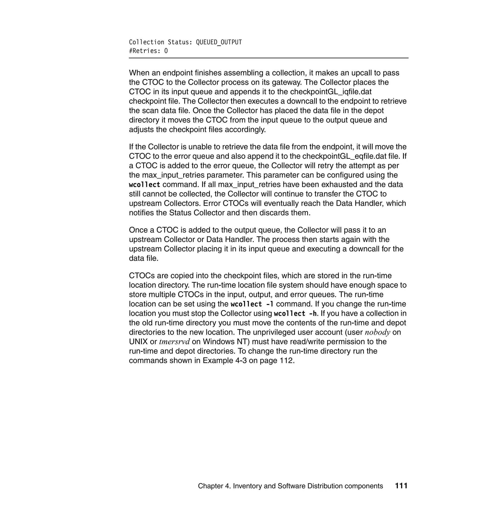 Collection Status: QUEUED_OUTPUT
#Retries: 0


When an endpoint finishes assembling a collection, it makes an upcall to pass
the CTOC to the Collector process on its gateway. The Collector places the
CTOC in its input queue and appends it to the checkpointGL_iqfile.dat
checkpoint file. The Collector then executes a downcall to the endpoint to retrieve
the scan data file. Once the Collector has placed the data file in the depot
directory it moves the CTOC from the input queue to the output queue and
adjusts the checkpoint files accordingly.

If the Collector is unable to retrieve the data file from the endpoint, it will move the
CTOC to the error queue and also append it to the checkpointGL_eqfile.dat file. If
a CTOC is added to the error queue, the Collector will retry the attempt as per
the max_input_retries parameter. This parameter can be configured using the
wcollect command. If all max_input_retries have been exhausted and the data
still cannot be collected, the Collector will continue to transfer the CTOC to
upstream Collectors. Error CTOCs will eventually reach the Data Handler, which
notifies the Status Collector and then discards them.

Once a CTOC is added to the output queue, the Collector will pass it to an
upstream Collector or Data Handler. The process then starts again with the
upstream Collector placing it in its input queue and executing a downcall for the
data file.

CTOCs are copied into the checkpoint files, which are stored in the run-time
location directory. The run-time location file system should have enough space to
store multiple CTOCs in the input, output, and error queues. The run-time
location can be set using the wcollect -l command. If you change the run-time
location you must stop the Collector using wcollect -h. If you have a collection in
the old run-time directory you must move the contents of the run-time and depot
directories to the new location. The unprivileged user account (user nobody on
UNIX or tmersrvd on Windows NT) must have read/write permission to the
run-time and depot directories. To change the run-time directory run the
commands shown in Example 4-3 on page 112.




                     Chapter 4. Inventory and Software Distribution components      111
 