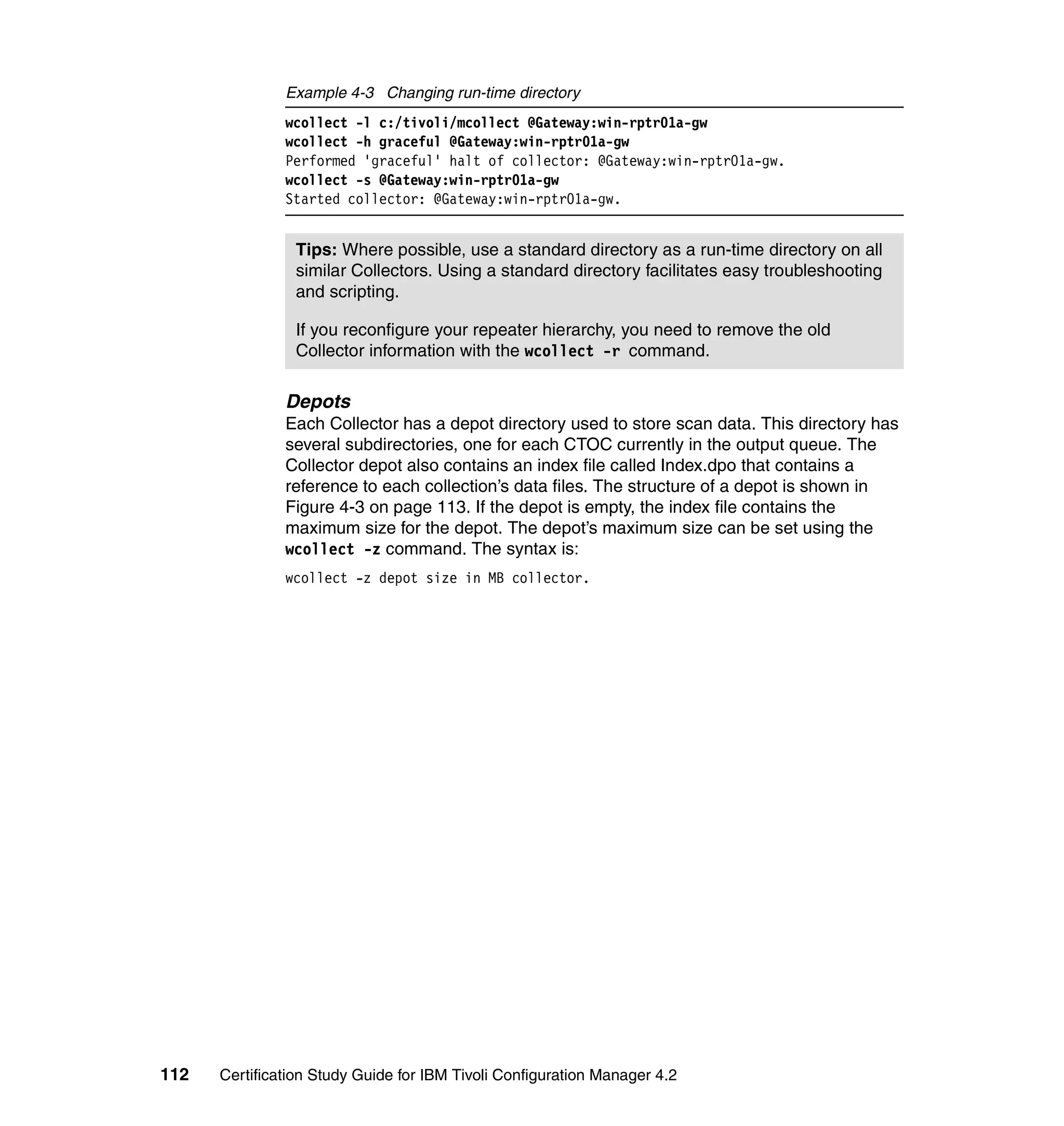 Example 4-3 Changing run-time directory
               wcollect -l c:/tivoli/mcollect @Gateway:win-rptr01a-gw
               wcollect -h graceful @Gateway:win-rptr01a-gw
               Performed 'graceful' halt of collector: @Gateway:win-rptr01a-gw.
               wcollect -s @Gateway:win-rptr01a-gw
               Started collector: @Gateway:win-rptr01a-gw.


                Tips: Where possible, use a standard directory as a run-time directory on all
                similar Collectors. Using a standard directory facilitates easy troubleshooting
                and scripting.

                If you reconfigure your repeater hierarchy, you need to remove the old
                Collector information with the wcollect -r command.

               Depots
               Each Collector has a depot directory used to store scan data. This directory has
               several subdirectories, one for each CTOC currently in the output queue. The
               Collector depot also contains an index file called Index.dpo that contains a
               reference to each collection’s data files. The structure of a depot is shown in
               Figure 4-3 on page 113. If the depot is empty, the index file contains the
               maximum size for the depot. The depot’s maximum size can be set using the
               wcollect -z command. The syntax is:
               wcollect -z depot size in MB collector.




112   Certification Study Guide for IBM Tivoli Configuration Manager 4.2
 