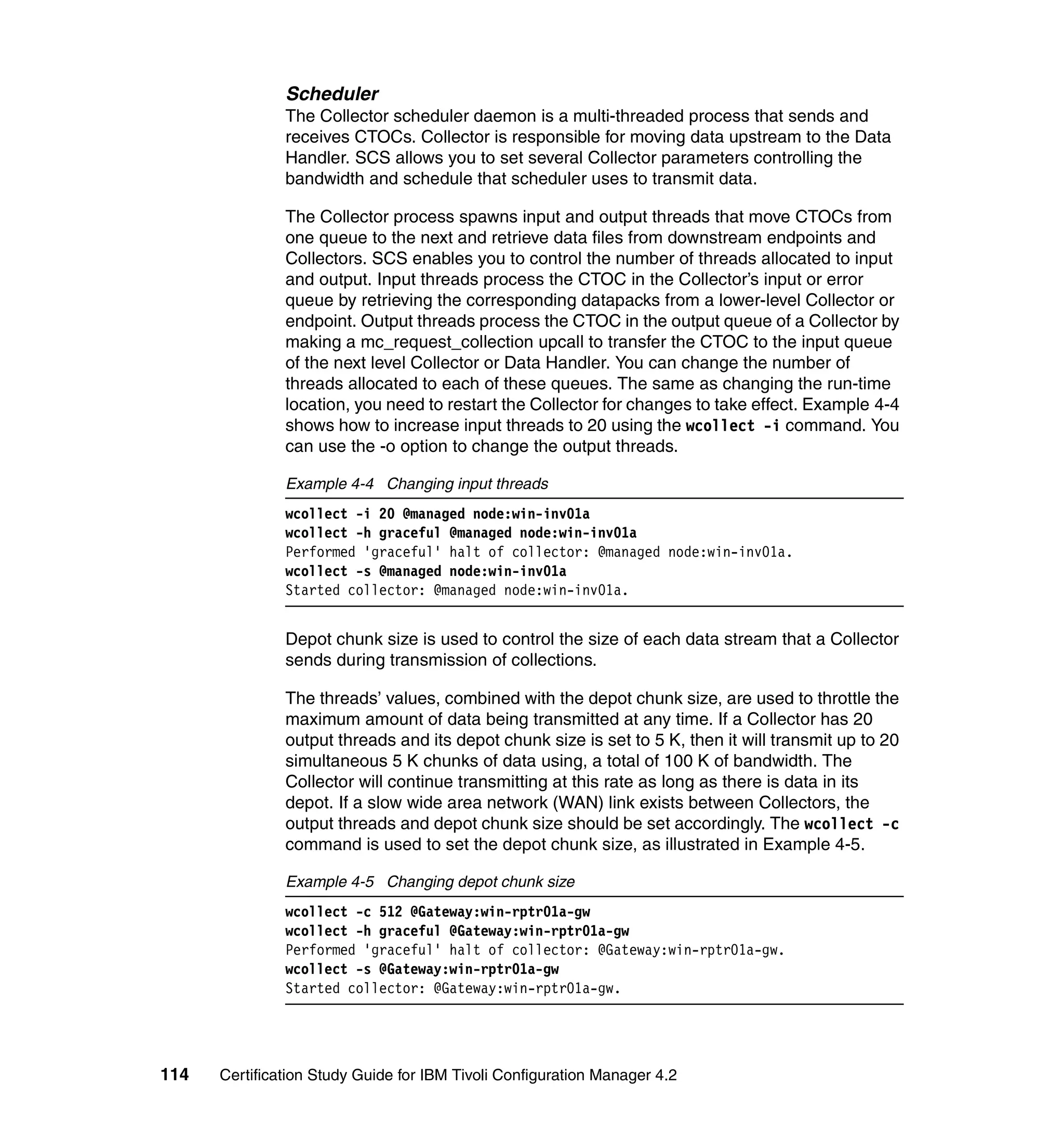 Scheduler
               The Collector scheduler daemon is a multi-threaded process that sends and
               receives CTOCs. Collector is responsible for moving data upstream to the Data
               Handler. SCS allows you to set several Collector parameters controlling the
               bandwidth and schedule that scheduler uses to transmit data.

               The Collector process spawns input and output threads that move CTOCs from
               one queue to the next and retrieve data files from downstream endpoints and
               Collectors. SCS enables you to control the number of threads allocated to input
               and output. Input threads process the CTOC in the Collector’s input or error
               queue by retrieving the corresponding datapacks from a lower-level Collector or
               endpoint. Output threads process the CTOC in the output queue of a Collector by
               making a mc_request_collection upcall to transfer the CTOC to the input queue
               of the next level Collector or Data Handler. You can change the number of
               threads allocated to each of these queues. The same as changing the run-time
               location, you need to restart the Collector for changes to take effect. Example 4-4
               shows how to increase input threads to 20 using the wcollect -i command. You
               can use the -o option to change the output threads.

               Example 4-4 Changing input threads
               wcollect -i 20 @managed node:win-inv01a
               wcollect -h graceful @managed node:win-inv01a
               Performed 'graceful' halt of collector: @managed node:win-inv01a.
               wcollect -s @managed node:win-inv01a
               Started collector: @managed node:win-inv01a.


               Depot chunk size is used to control the size of each data stream that a Collector
               sends during transmission of collections.

               The threads’ values, combined with the depot chunk size, are used to throttle the
               maximum amount of data being transmitted at any time. If a Collector has 20
               output threads and its depot chunk size is set to 5 K, then it will transmit up to 20
               simultaneous 5 K chunks of data using, a total of 100 K of bandwidth. The
               Collector will continue transmitting at this rate as long as there is data in its
               depot. If a slow wide area network (WAN) link exists between Collectors, the
               output threads and depot chunk size should be set accordingly. The wcollect -c
               command is used to set the depot chunk size, as illustrated in Example 4-5.

               Example 4-5 Changing depot chunk size
               wcollect -c 512 @Gateway:win-rptr01a-gw
               wcollect -h graceful @Gateway:win-rptr01a-gw
               Performed 'graceful' halt of collector: @Gateway:win-rptr01a-gw.
               wcollect -s @Gateway:win-rptr01a-gw
               Started collector: @Gateway:win-rptr01a-gw.




114   Certification Study Guide for IBM Tivoli Configuration Manager 4.2
 
