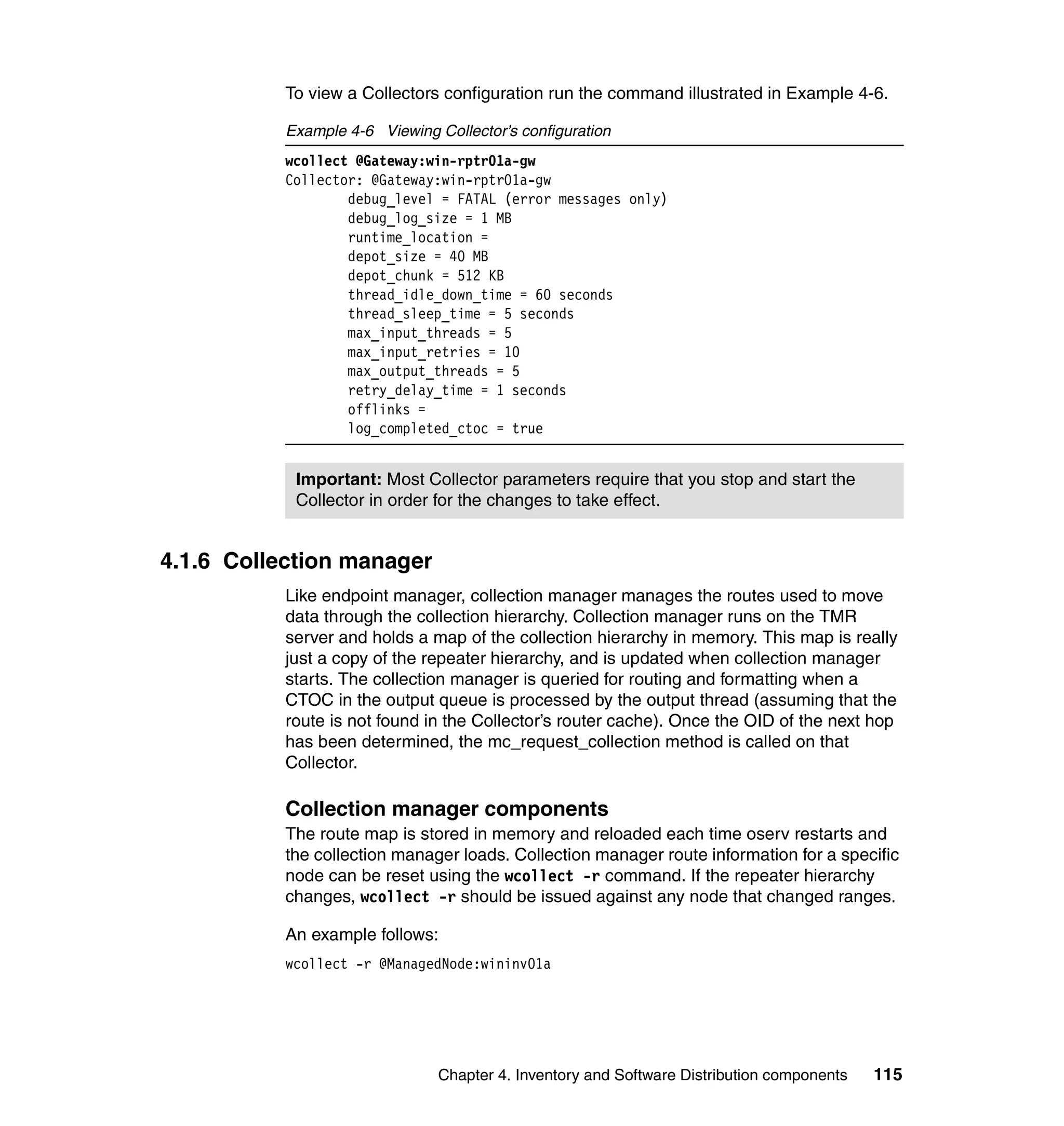 To view a Collectors configuration run the command illustrated in Example 4-6.

           Example 4-6 Viewing Collector’s configuration
           wcollect @Gateway:win-rptr01a-gw
           Collector: @Gateway:win-rptr01a-gw
                   debug_level = FATAL (error messages only)
                   debug_log_size = 1 MB
                   runtime_location =
                   depot_size = 40 MB
                   depot_chunk = 512 KB
                   thread_idle_down_time = 60 seconds
                   thread_sleep_time = 5 seconds
                   max_input_threads = 5
                   max_input_retries = 10
                   max_output_threads = 5
                   retry_delay_time = 1 seconds
                   offlinks =
                   log_completed_ctoc = true


            Important: Most Collector parameters require that you stop and start the
            Collector in order for the changes to take effect.


4.1.6 Collection manager
           Like endpoint manager, collection manager manages the routes used to move
           data through the collection hierarchy. Collection manager runs on the TMR
           server and holds a map of the collection hierarchy in memory. This map is really
           just a copy of the repeater hierarchy, and is updated when collection manager
           starts. The collection manager is queried for routing and formatting when a
           CTOC in the output queue is processed by the output thread (assuming that the
           route is not found in the Collector’s router cache). Once the OID of the next hop
           has been determined, the mc_request_collection method is called on that
           Collector.

           Collection manager components
           The route map is stored in memory and reloaded each time oserv restarts and
           the collection manager loads. Collection manager route information for a specific
           node can be reset using the wcollect -r command. If the repeater hierarchy
           changes, wcollect -r should be issued against any node that changed ranges.

           An example follows:
           wcollect -r @ManagedNode:wininv01a




                                Chapter 4. Inventory and Software Distribution components   115
 