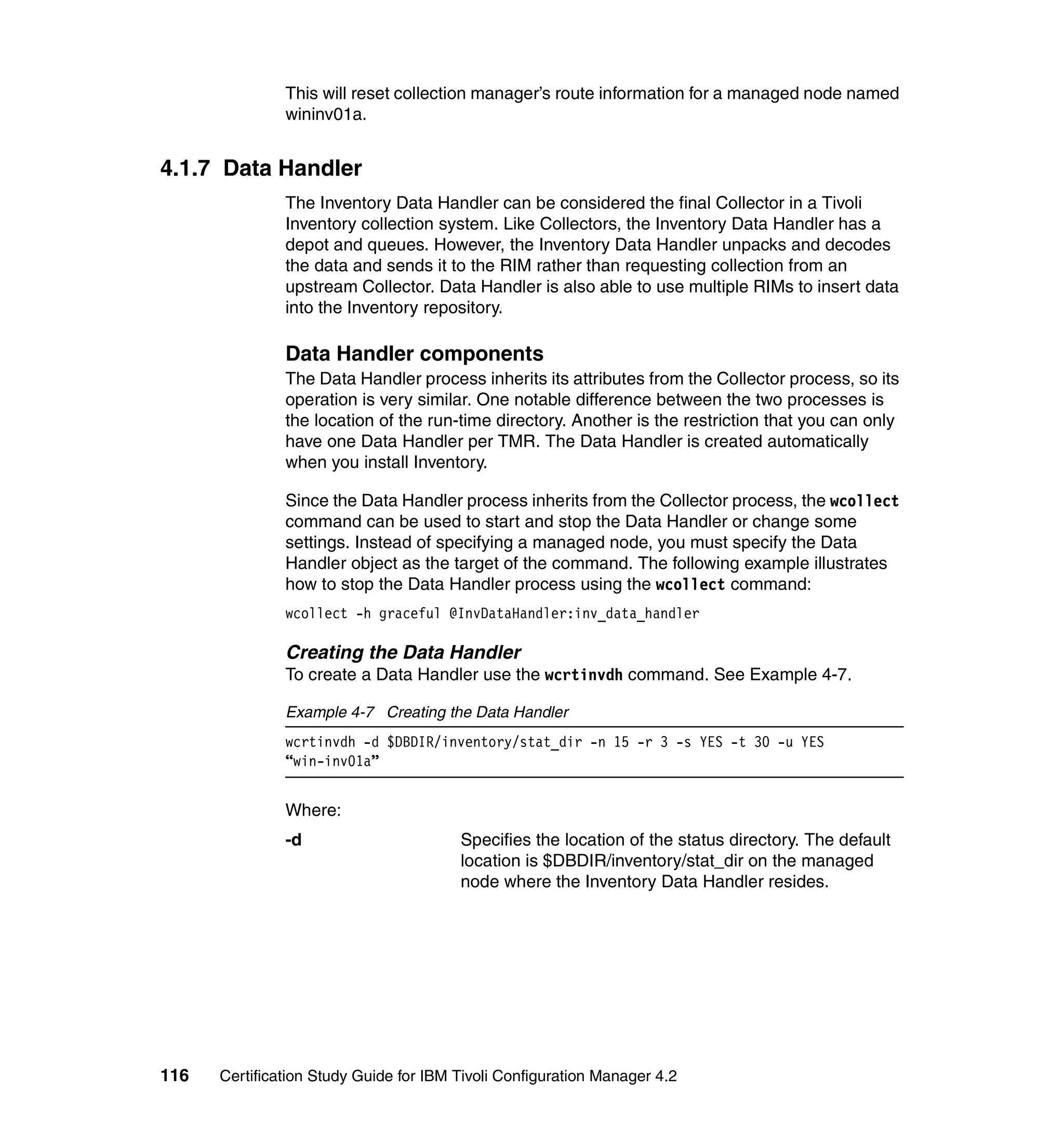 This will reset collection manager’s route information for a managed node named
               wininv01a.


4.1.7 Data Handler
               The Inventory Data Handler can be considered the final Collector in a Tivoli
               Inventory collection system. Like Collectors, the Inventory Data Handler has a
               depot and queues. However, the Inventory Data Handler unpacks and decodes
               the data and sends it to the RIM rather than requesting collection from an
               upstream Collector. Data Handler is also able to use multiple RIMs to insert data
               into the Inventory repository.

               Data Handler components
               The Data Handler process inherits its attributes from the Collector process, so its
               operation is very similar. One notable difference between the two processes is
               the location of the run-time directory. Another is the restriction that you can only
               have one Data Handler per TMR. The Data Handler is created automatically
               when you install Inventory.

               Since the Data Handler process inherits from the Collector process, the wcollect
               command can be used to start and stop the Data Handler or change some
               settings. Instead of specifying a managed node, you must specify the Data
               Handler object as the target of the command. The following example illustrates
               how to stop the Data Handler process using the wcollect command:
               wcollect -h graceful @InvDataHandler:inv_data_handler

               Creating the Data Handler
               To create a Data Handler use the wcrtinvdh command. See Example 4-7.

               Example 4-7 Creating the Data Handler
               wcrtinvdh -d $DBDIR/inventory/stat_dir -n 15 -r 3 -s YES -t 30 -u YES
               “win-inv01a”


               Where:
               -d                       Specifies the location of the status directory. The default
                                        location is $DBDIR/inventory/stat_dir on the managed
                                        node where the Inventory Data Handler resides.




116   Certification Study Guide for IBM Tivoli Configuration Manager 4.2
 