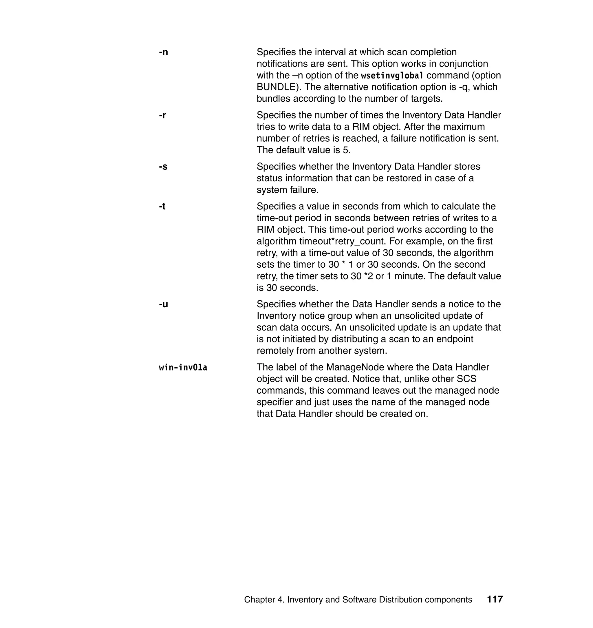 -n              Specifies the interval at which scan completion
                notifications are sent. This option works in conjunction
                with the –n option of the wsetinvglobal command (option
                BUNDLE). The alternative notification option is -q, which
                bundles according to the number of targets.
-r              Specifies the number of times the Inventory Data Handler
                tries to write data to a RIM object. After the maximum
                number of retries is reached, a failure notification is sent.
                The default value is 5.
-s              Specifies whether the Inventory Data Handler stores
                status information that can be restored in case of a
                system failure.
-t              Specifies a value in seconds from which to calculate the
                time-out period in seconds between retries of writes to a
                RIM object. This time-out period works according to the
                algorithm timeout*retry_count. For example, on the first
                retry, with a time-out value of 30 seconds, the algorithm
                sets the timer to 30 * 1 or 30 seconds. On the second
                retry, the timer sets to 30 *2 or 1 minute. The default value
                is 30 seconds.
-u              Specifies whether the Data Handler sends a notice to the
                Inventory notice group when an unsolicited update of
                scan data occurs. An unsolicited update is an update that
                is not initiated by distributing a scan to an endpoint
                remotely from another system.
win-inv01a      The label of the ManageNode where the Data Handler
                object will be created. Notice that, unlike other SCS
                commands, this command leaves out the managed node
                specifier and just uses the name of the managed node
                that Data Handler should be created on.




             Chapter 4. Inventory and Software Distribution components   117
 