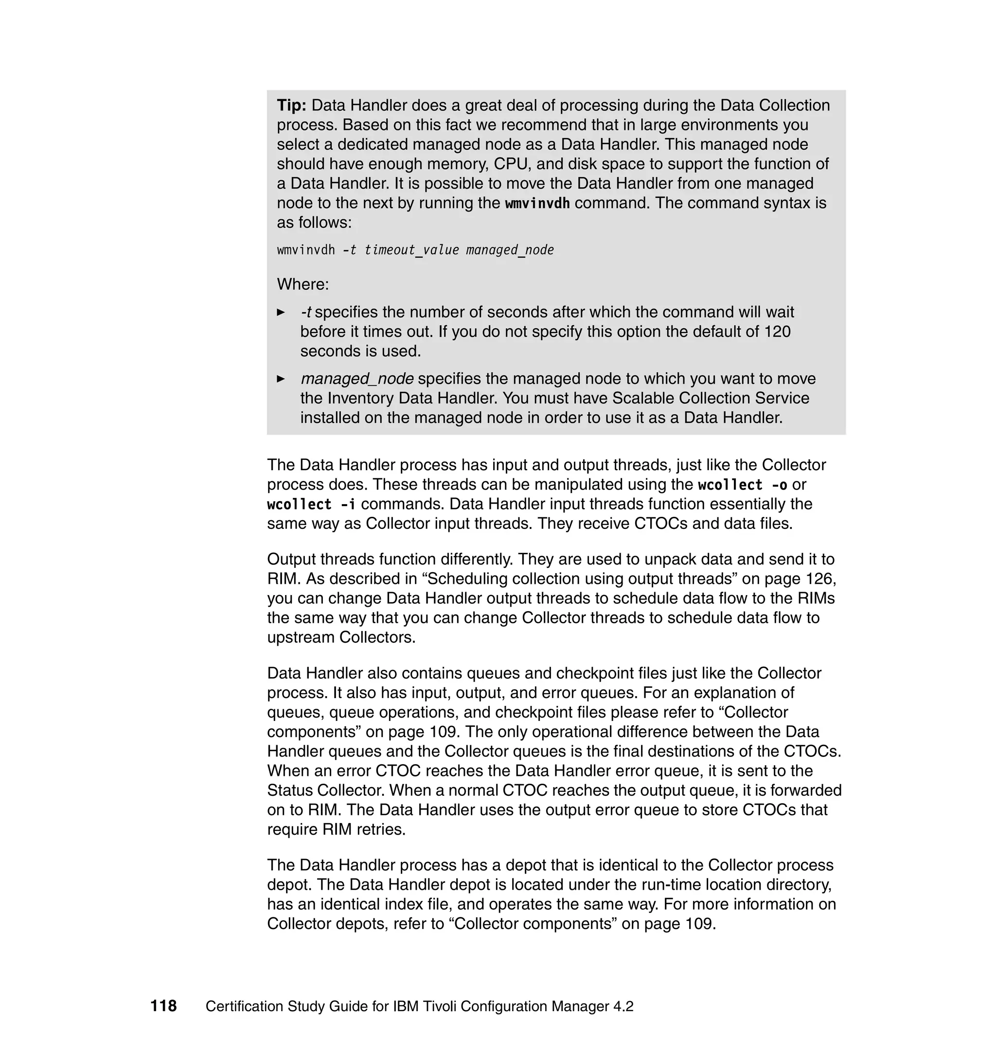 Tip: Data Handler does a great deal of processing during the Data Collection
                process. Based on this fact we recommend that in large environments you
                select a dedicated managed node as a Data Handler. This managed node
                should have enough memory, CPU, and disk space to support the function of
                a Data Handler. It is possible to move the Data Handler from one managed
                node to the next by running the wmvinvdh command. The command syntax is
                as follows:
                wmvinvdh -t timeout_value managed_node

                Where:
                    -t specifies the number of seconds after which the command will wait
                    before it times out. If you do not specify this option the default of 120
                    seconds is used.
                    managed_node specifies the managed node to which you want to move
                    the Inventory Data Handler. You must have Scalable Collection Service
                    installed on the managed node in order to use it as a Data Handler.

               The Data Handler process has input and output threads, just like the Collector
               process does. These threads can be manipulated using the wcollect -o or
               wcollect -i commands. Data Handler input threads function essentially the
               same way as Collector input threads. They receive CTOCs and data files.

               Output threads function differently. They are used to unpack data and send it to
               RIM. As described in “Scheduling collection using output threads” on page 126,
               you can change Data Handler output threads to schedule data flow to the RIMs
               the same way that you can change Collector threads to schedule data flow to
               upstream Collectors.

               Data Handler also contains queues and checkpoint files just like the Collector
               process. It also has input, output, and error queues. For an explanation of
               queues, queue operations, and checkpoint files please refer to “Collector
               components” on page 109. The only operational difference between the Data
               Handler queues and the Collector queues is the final destinations of the CTOCs.
               When an error CTOC reaches the Data Handler error queue, it is sent to the
               Status Collector. When a normal CTOC reaches the output queue, it is forwarded
               on to RIM. The Data Handler uses the output error queue to store CTOCs that
               require RIM retries.

               The Data Handler process has a depot that is identical to the Collector process
               depot. The Data Handler depot is located under the run-time location directory,
               has an identical index file, and operates the same way. For more information on
               Collector depots, refer to “Collector components” on page 109.




118   Certification Study Guide for IBM Tivoli Configuration Manager 4.2
 