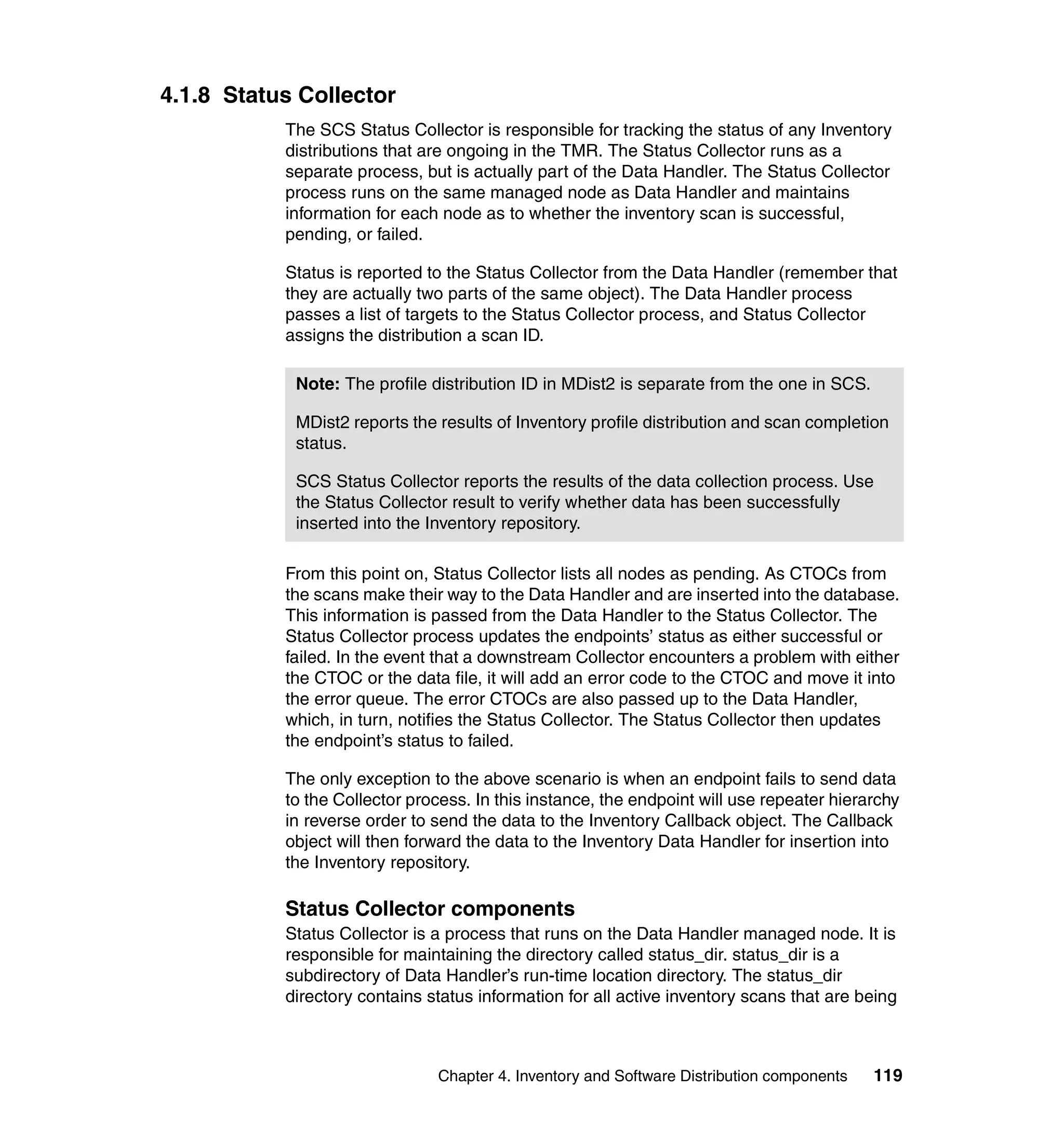 4.1.8 Status Collector
           The SCS Status Collector is responsible for tracking the status of any Inventory
           distributions that are ongoing in the TMR. The Status Collector runs as a
           separate process, but is actually part of the Data Handler. The Status Collector
           process runs on the same managed node as Data Handler and maintains
           information for each node as to whether the inventory scan is successful,
           pending, or failed.

           Status is reported to the Status Collector from the Data Handler (remember that
           they are actually two parts of the same object). The Data Handler process
           passes a list of targets to the Status Collector process, and Status Collector
           assigns the distribution a scan ID.

            Note: The profile distribution ID in MDist2 is separate from the one in SCS.

            MDist2 reports the results of Inventory profile distribution and scan completion
            status.

            SCS Status Collector reports the results of the data collection process. Use
            the Status Collector result to verify whether data has been successfully
            inserted into the Inventory repository.

           From this point on, Status Collector lists all nodes as pending. As CTOCs from
           the scans make their way to the Data Handler and are inserted into the database.
           This information is passed from the Data Handler to the Status Collector. The
           Status Collector process updates the endpoints’ status as either successful or
           failed. In the event that a downstream Collector encounters a problem with either
           the CTOC or the data file, it will add an error code to the CTOC and move it into
           the error queue. The error CTOCs are also passed up to the Data Handler,
           which, in turn, notifies the Status Collector. The Status Collector then updates
           the endpoint’s status to failed.

           The only exception to the above scenario is when an endpoint fails to send data
           to the Collector process. In this instance, the endpoint will use repeater hierarchy
           in reverse order to send the data to the Inventory Callback object. The Callback
           object will then forward the data to the Inventory Data Handler for insertion into
           the Inventory repository.

           Status Collector components
           Status Collector is a process that runs on the Data Handler managed node. It is
           responsible for maintaining the directory called status_dir. status_dir is a
           subdirectory of Data Handler’s run-time location directory. The status_dir
           directory contains status information for all active inventory scans that are being



                               Chapter 4. Inventory and Software Distribution components   119
 