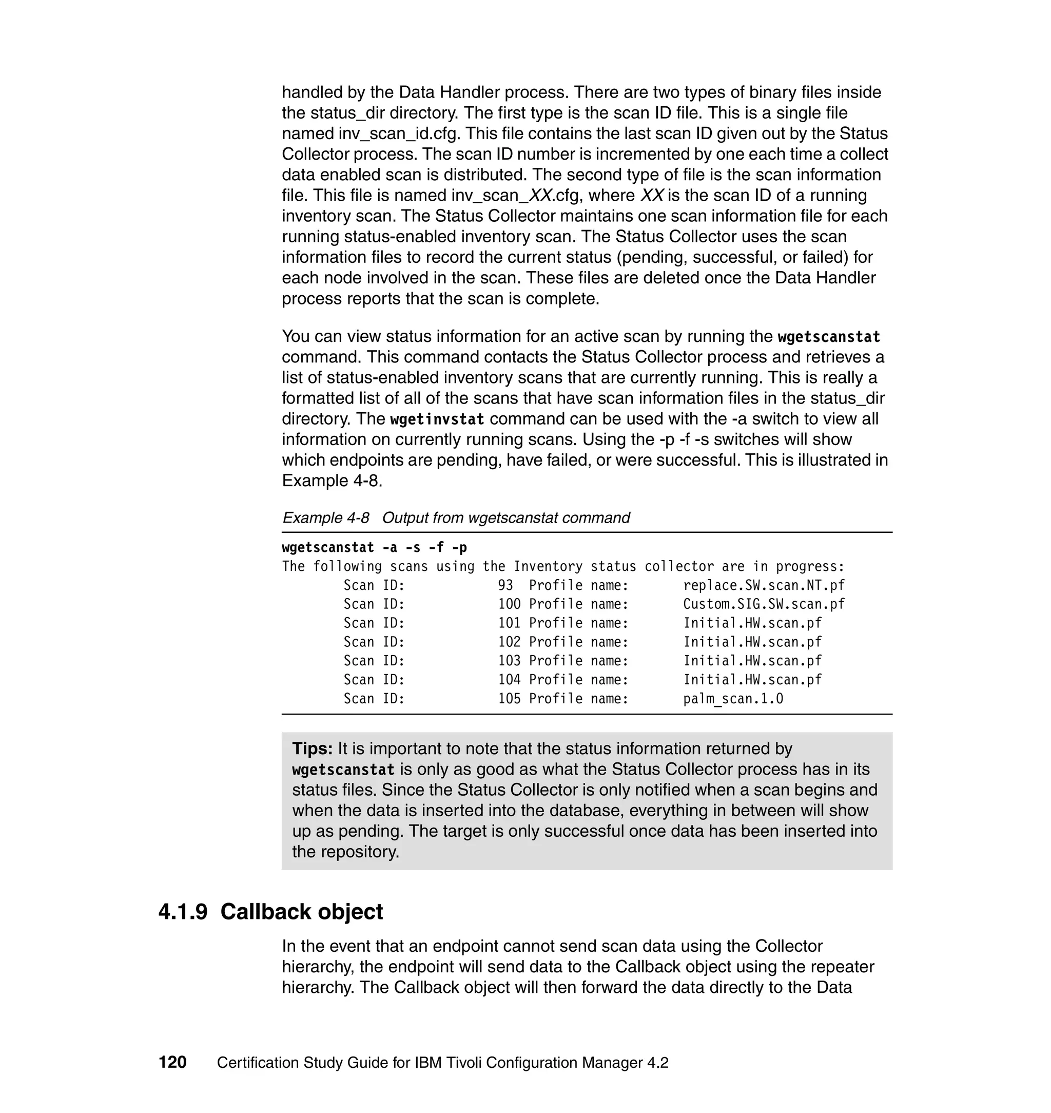 handled by the Data Handler process. There are two types of binary files inside
               the status_dir directory. The first type is the scan ID file. This is a single file
               named inv_scan_id.cfg. This file contains the last scan ID given out by the Status
               Collector process. The scan ID number is incremented by one each time a collect
               data enabled scan is distributed. The second type of file is the scan information
               file. This file is named inv_scan_XX.cfg, where XX is the scan ID of a running
               inventory scan. The Status Collector maintains one scan information file for each
               running status-enabled inventory scan. The Status Collector uses the scan
               information files to record the current status (pending, successful, or failed) for
               each node involved in the scan. These files are deleted once the Data Handler
               process reports that the scan is complete.

               You can view status information for an active scan by running the wgetscanstat
               command. This command contacts the Status Collector process and retrieves a
               list of status-enabled inventory scans that are currently running. This is really a
               formatted list of all of the scans that have scan information files in the status_dir
               directory. The wgetinvstat command can be used with the -a switch to view all
               information on currently running scans. Using the -p -f -s switches will show
               which endpoints are pending, have failed, or were successful. This is illustrated in
               Example 4-8.

               Example 4-8 Output from wgetscanstat command
               wgetscanstat -a -s -f -p
               The following scans using the Inventory      status collector are in progress:
                       Scan ID:            93 Profile       name:       replace.SW.scan.NT.pf
                       Scan ID:            100 Profile      name:       Custom.SIG.SW.scan.pf
                       Scan ID:            101 Profile      name:       Initial.HW.scan.pf
                       Scan ID:            102 Profile      name:       Initial.HW.scan.pf
                       Scan ID:            103 Profile      name:       Initial.HW.scan.pf
                       Scan ID:            104 Profile      name:       Initial.HW.scan.pf
                       Scan ID:            105 Profile      name:       palm_scan.1.0


                Tips: It is important to note that the status information returned by
                wgetscanstat is only as good as what the Status Collector process has in its
                status files. Since the Status Collector is only notified when a scan begins and
                when the data is inserted into the database, everything in between will show
                up as pending. The target is only successful once data has been inserted into
                the repository.


4.1.9 Callback object
               In the event that an endpoint cannot send scan data using the Collector
               hierarchy, the endpoint will send data to the Callback object using the repeater
               hierarchy. The Callback object will then forward the data directly to the Data



120   Certification Study Guide for IBM Tivoli Configuration Manager 4.2
 