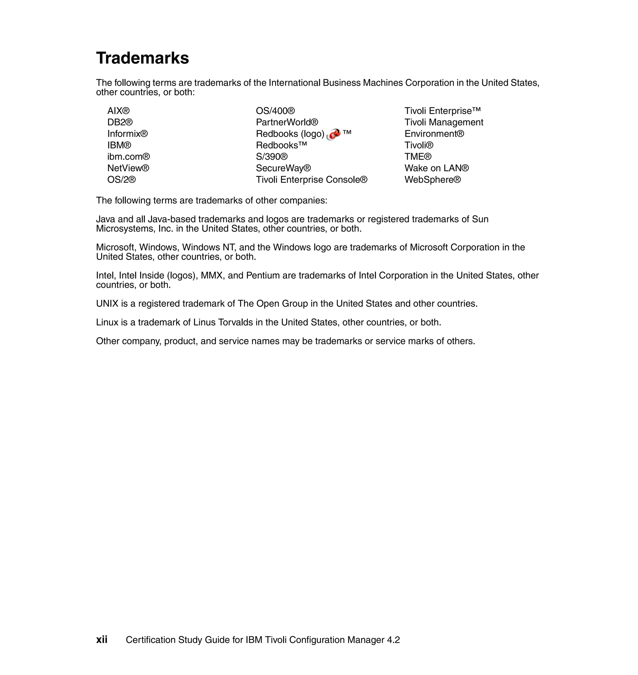 Trademarks
The following terms are trademarks of the International Business Machines Corporation in the United States,
other countries, or both:

  AIX®                                 OS/400®                              Tivoli Enterprise™
  DB2®                                 PartnerWorld®                        Tivoli Management
  Informix®                            Redbooks (logo)      ™               Environment®
  IBM®                                 Redbooks™                            Tivoli®
  ibm.com®                             S/390®                               TME®
  NetView®                             SecureWay®                           Wake on LAN®
  OS/2®                                Tivoli Enterprise Console®           WebSphere®

The following terms are trademarks of other companies:

Java and all Java-based trademarks and logos are trademarks or registered trademarks of Sun
Microsystems, Inc. in the United States, other countries, or both.

Microsoft, Windows, Windows NT, and the Windows logo are trademarks of Microsoft Corporation in the
United States, other countries, or both.

Intel, Intel Inside (logos), MMX, and Pentium are trademarks of Intel Corporation in the United States, other
countries, or both.

UNIX is a registered trademark of The Open Group in the United States and other countries.

Linux is a trademark of Linus Torvalds in the United States, other countries, or both.

Other company, product, and service names may be trademarks or service marks of others.




xii    Certification Study Guide for IBM Tivoli Configuration Manager 4.2
 