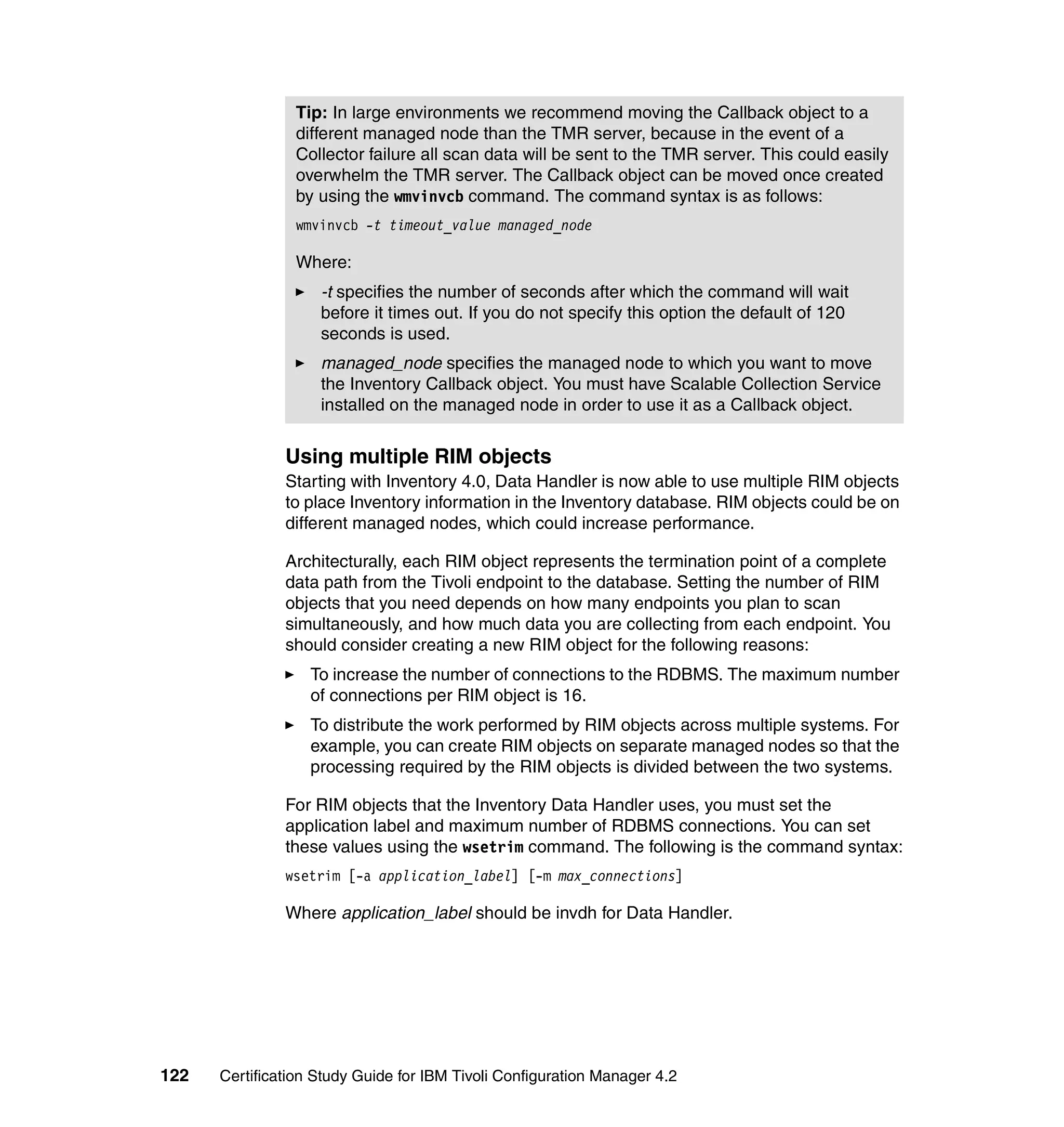 Tip: In large environments we recommend moving the Callback object to a
                different managed node than the TMR server, because in the event of a
                Collector failure all scan data will be sent to the TMR server. This could easily
                overwhelm the TMR server. The Callback object can be moved once created
                by using the wmvinvcb command. The command syntax is as follows:
                wmvinvcb -t timeout_value managed_node

                Where:
                    -t specifies the number of seconds after which the command will wait
                    before it times out. If you do not specify this option the default of 120
                    seconds is used.
                    managed_node specifies the managed node to which you want to move
                    the Inventory Callback object. You must have Scalable Collection Service
                    installed on the managed node in order to use it as a Callback object.


               Using multiple RIM objects
               Starting with Inventory 4.0, Data Handler is now able to use multiple RIM objects
               to place Inventory information in the Inventory database. RIM objects could be on
               different managed nodes, which could increase performance.

               Architecturally, each RIM object represents the termination point of a complete
               data path from the Tivoli endpoint to the database. Setting the number of RIM
               objects that you need depends on how many endpoints you plan to scan
               simultaneously, and how much data you are collecting from each endpoint. You
               should consider creating a new RIM object for the following reasons:
                   To increase the number of connections to the RDBMS. The maximum number
                   of connections per RIM object is 16.
                   To distribute the work performed by RIM objects across multiple systems. For
                   example, you can create RIM objects on separate managed nodes so that the
                   processing required by the RIM objects is divided between the two systems.

               For RIM objects that the Inventory Data Handler uses, you must set the
               application label and maximum number of RDBMS connections. You can set
               these values using the wsetrim command. The following is the command syntax:
               wsetrim [-a application_label] [-m max_connections]

               Where application_label should be invdh for Data Handler.




122   Certification Study Guide for IBM Tivoli Configuration Manager 4.2
 