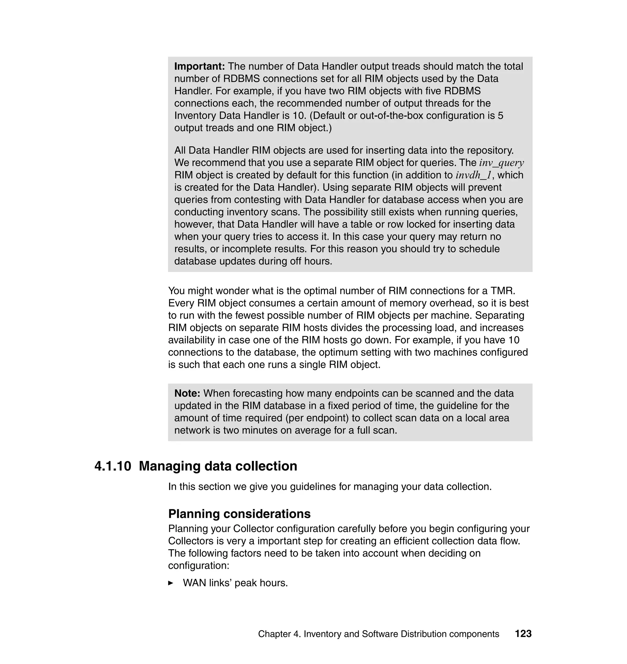 Important: The number of Data Handler output treads should match the total
            number of RDBMS connections set for all RIM objects used by the Data
            Handler. For example, if you have two RIM objects with five RDBMS
            connections each, the recommended number of output threads for the
            Inventory Data Handler is 10. (Default or out-of-the-box configuration is 5
            output treads and one RIM object.)

            All Data Handler RIM objects are used for inserting data into the repository.
            We recommend that you use a separate RIM object for queries. The inv_query
            RIM object is created by default for this function (in addition to invdh_1, which
            is created for the Data Handler). Using separate RIM objects will prevent
            queries from contesting with Data Handler for database access when you are
            conducting inventory scans. The possibility still exists when running queries,
            however, that Data Handler will have a table or row locked for inserting data
            when your query tries to access it. In this case your query may return no
            results, or incomplete results. For this reason you should try to schedule
            database updates during off hours.

           You might wonder what is the optimal number of RIM connections for a TMR.
           Every RIM object consumes a certain amount of memory overhead, so it is best
           to run with the fewest possible number of RIM objects per machine. Separating
           RIM objects on separate RIM hosts divides the processing load, and increases
           availability in case one of the RIM hosts go down. For example, if you have 10
           connections to the database, the optimum setting with two machines configured
           is such that each one runs a single RIM object.

            Note: When forecasting how many endpoints can be scanned and the data
            updated in the RIM database in a fixed period of time, the guideline for the
            amount of time required (per endpoint) to collect scan data on a local area
            network is two minutes on average for a full scan.


4.1.10 Managing data collection
           In this section we give you guidelines for managing your data collection.

           Planning considerations
           Planning your Collector configuration carefully before you begin configuring your
           Collectors is very a important step for creating an efficient collection data flow.
           The following factors need to be taken into account when deciding on
           configuration:
              WAN links’ peak hours.



                               Chapter 4. Inventory and Software Distribution components   123
 