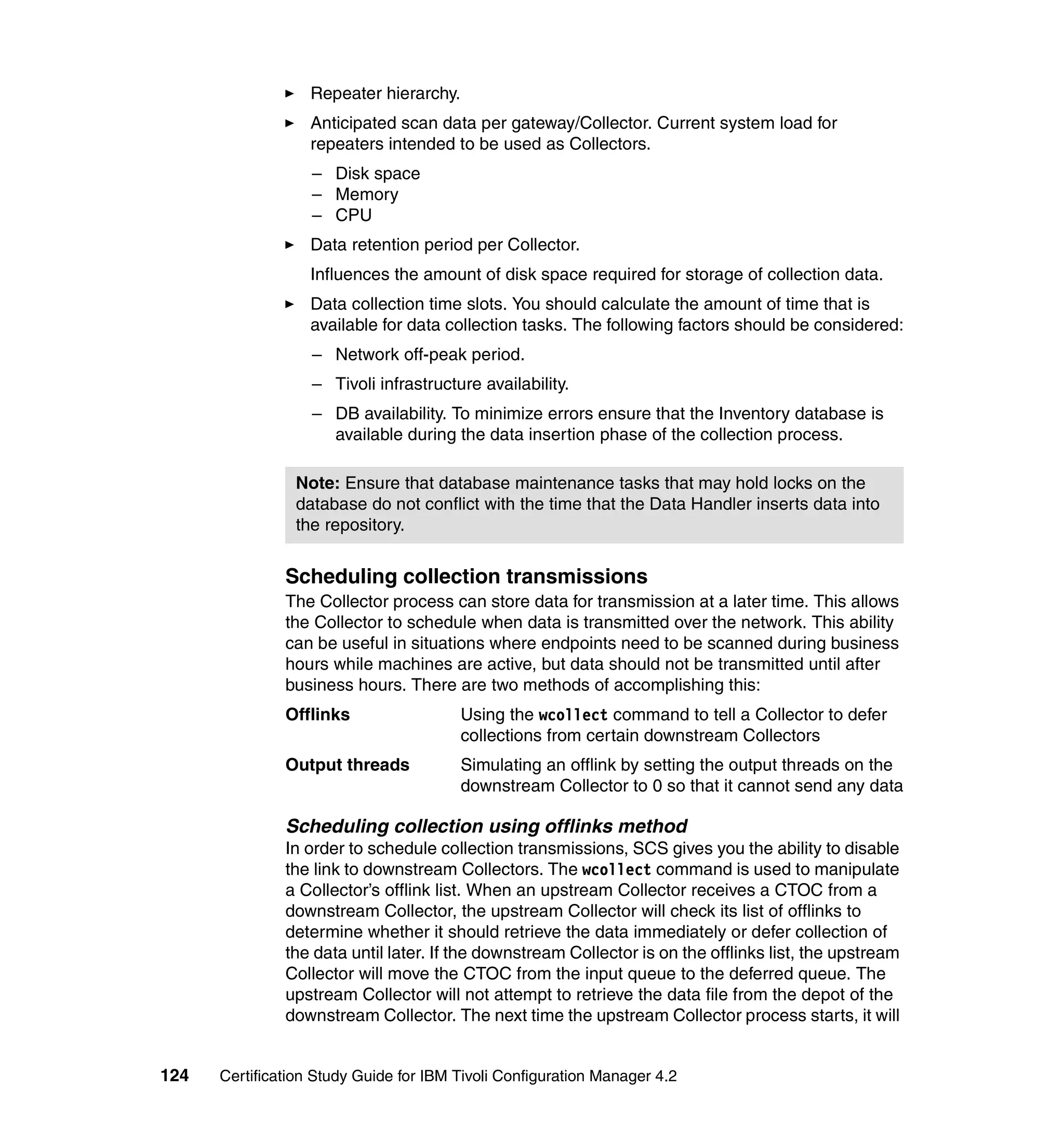 Repeater hierarchy.
                   Anticipated scan data per gateway/Collector. Current system load for
                   repeaters intended to be used as Collectors.
                   – Disk space
                   – Memory
                   – CPU
                   Data retention period per Collector.
                   Influences the amount of disk space required for storage of collection data.
                   Data collection time slots. You should calculate the amount of time that is
                   available for data collection tasks. The following factors should be considered:
                   – Network off-peak period.
                   – Tivoli infrastructure availability.
                   – DB availability. To minimize errors ensure that the Inventory database is
                     available during the data insertion phase of the collection process.

                Note: Ensure that database maintenance tasks that may hold locks on the
                database do not conflict with the time that the Data Handler inserts data into
                the repository.


               Scheduling collection transmissions
               The Collector process can store data for transmission at a later time. This allows
               the Collector to schedule when data is transmitted over the network. This ability
               can be useful in situations where endpoints need to be scanned during business
               hours while machines are active, but data should not be transmitted until after
               business hours. There are two methods of accomplishing this:
               Offlinks                  Using the wcollect command to tell a Collector to defer
                                         collections from certain downstream Collectors
               Output threads            Simulating an offlink by setting the output threads on the
                                         downstream Collector to 0 so that it cannot send any data

               Scheduling collection using offlinks method
               In order to schedule collection transmissions, SCS gives you the ability to disable
               the link to downstream Collectors. The wcollect command is used to manipulate
               a Collector’s offlink list. When an upstream Collector receives a CTOC from a
               downstream Collector, the upstream Collector will check its list of offlinks to
               determine whether it should retrieve the data immediately or defer collection of
               the data until later. If the downstream Collector is on the offlinks list, the upstream
               Collector will move the CTOC from the input queue to the deferred queue. The
               upstream Collector will not attempt to retrieve the data file from the depot of the
               downstream Collector. The next time the upstream Collector process starts, it will


124   Certification Study Guide for IBM Tivoli Configuration Manager 4.2
 