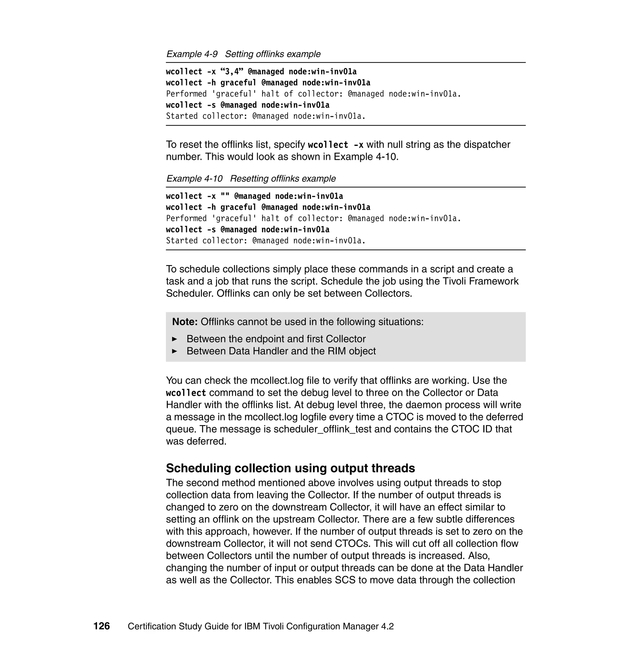 Example 4-9 Setting offlinks example
               wcollect -x “3,4” @managed node:win-inv01a
               wcollect -h graceful @managed node:win-inv01a
               Performed 'graceful' halt of collector: @managed node:win-inv01a.
               wcollect -s @managed node:win-inv01a
               Started collector: @managed node:win-inv01a.


               To reset the offlinks list, specify wcollect -x with null string as the dispatcher
               number. This would look as shown in Example 4-10.

               Example 4-10 Resetting offlinks example
               wcollect -x "" @managed node:win-inv01a
               wcollect -h graceful @managed node:win-inv01a
               Performed 'graceful' halt of collector: @managed node:win-inv01a.
               wcollect -s @managed node:win-inv01a
               Started collector: @managed node:win-inv01a.


               To schedule collections simply place these commands in a script and create a
               task and a job that runs the script. Schedule the job using the Tivoli Framework
               Scheduler. Offlinks can only be set between Collectors.

                Note: Offlinks cannot be used in the following situations:
                    Between the endpoint and first Collector
                    Between Data Handler and the RIM object

               You can check the mcollect.log file to verify that offlinks are working. Use the
               wcollect command to set the debug level to three on the Collector or Data
               Handler with the offlinks list. At debug level three, the daemon process will write
               a message in the mcollect.log logfile every time a CTOC is moved to the deferred
               queue. The message is scheduler_offlink_test and contains the CTOC ID that
               was deferred.

               Scheduling collection using output threads
               The second method mentioned above involves using output threads to stop
               collection data from leaving the Collector. If the number of output threads is
               changed to zero on the downstream Collector, it will have an effect similar to
               setting an offlink on the upstream Collector. There are a few subtle differences
               with this approach, however. If the number of output threads is set to zero on the
               downstream Collector, it will not send CTOCs. This will cut off all collection flow
               between Collectors until the number of output threads is increased. Also,
               changing the number of input or output threads can be done at the Data Handler
               as well as the Collector. This enables SCS to move data through the collection



126   Certification Study Guide for IBM Tivoli Configuration Manager 4.2
 
