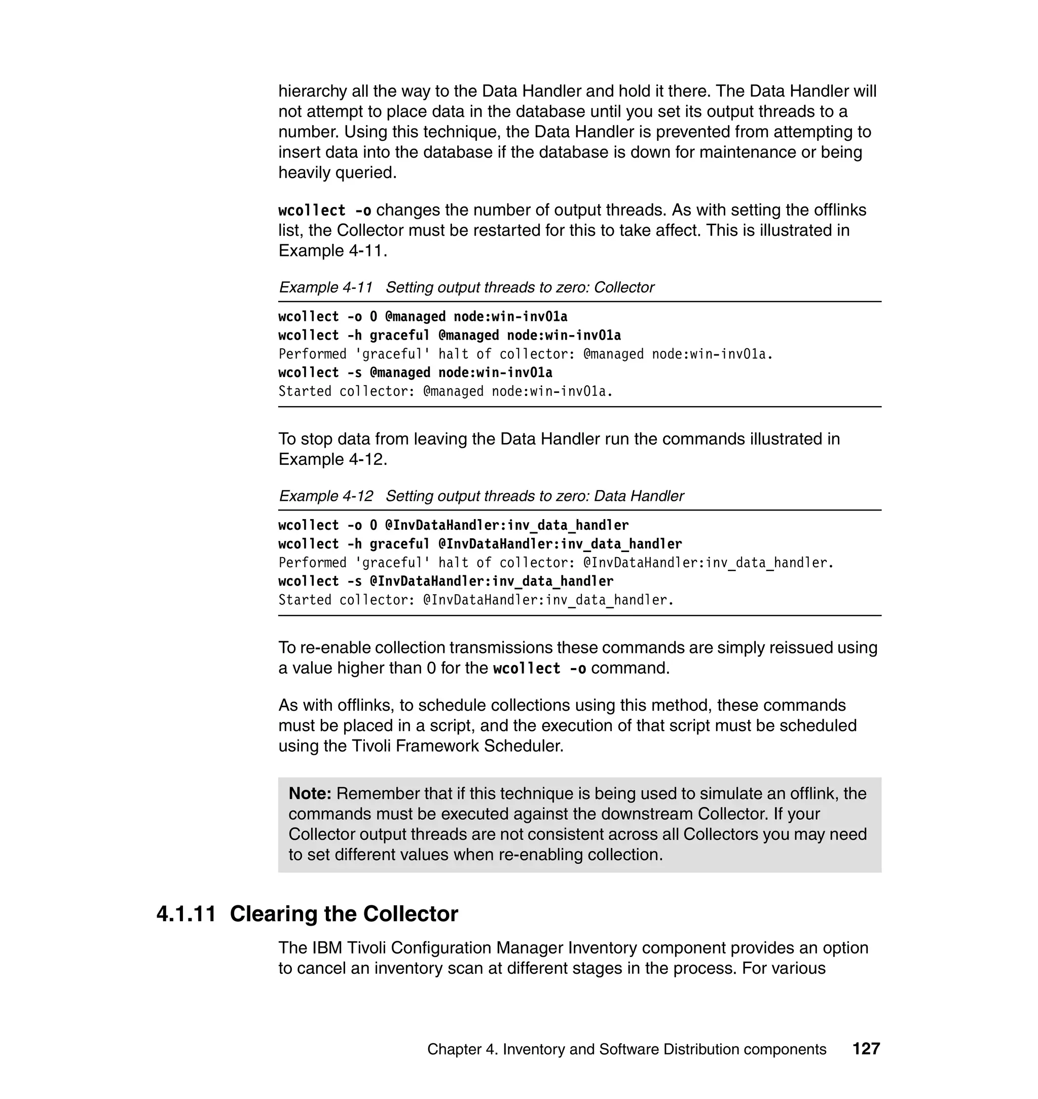 hierarchy all the way to the Data Handler and hold it there. The Data Handler will
           not attempt to place data in the database until you set its output threads to a
           number. Using this technique, the Data Handler is prevented from attempting to
           insert data into the database if the database is down for maintenance or being
           heavily queried.

           wcollect -o changes the number of output threads. As with setting the offlinks
           list, the Collector must be restarted for this to take affect. This is illustrated in
           Example 4-11.

           Example 4-11 Setting output threads to zero: Collector
           wcollect -o 0 @managed node:win-inv01a
           wcollect -h graceful @managed node:win-inv01a
           Performed 'graceful' halt of collector: @managed node:win-inv01a.
           wcollect -s @managed node:win-inv01a
           Started collector: @managed node:win-inv01a.


           To stop data from leaving the Data Handler run the commands illustrated in
           Example 4-12.

           Example 4-12 Setting output threads to zero: Data Handler
           wcollect -o 0 @InvDataHandler:inv_data_handler
           wcollect -h graceful @InvDataHandler:inv_data_handler
           Performed 'graceful' halt of collector: @InvDataHandler:inv_data_handler.
           wcollect -s @InvDataHandler:inv_data_handler
           Started collector: @InvDataHandler:inv_data_handler.


           To re-enable collection transmissions these commands are simply reissued using
           a value higher than 0 for the wcollect -o command.

           As with offlinks, to schedule collections using this method, these commands
           must be placed in a script, and the execution of that script must be scheduled
           using the Tivoli Framework Scheduler.

            Note: Remember that if this technique is being used to simulate an offlink, the
            commands must be executed against the downstream Collector. If your
            Collector output threads are not consistent across all Collectors you may need
            to set different values when re-enabling collection.


4.1.11 Clearing the Collector
           The IBM Tivoli Configuration Manager Inventory component provides an option
           to cancel an inventory scan at different stages in the process. For various



                                Chapter 4. Inventory and Software Distribution components    127
 