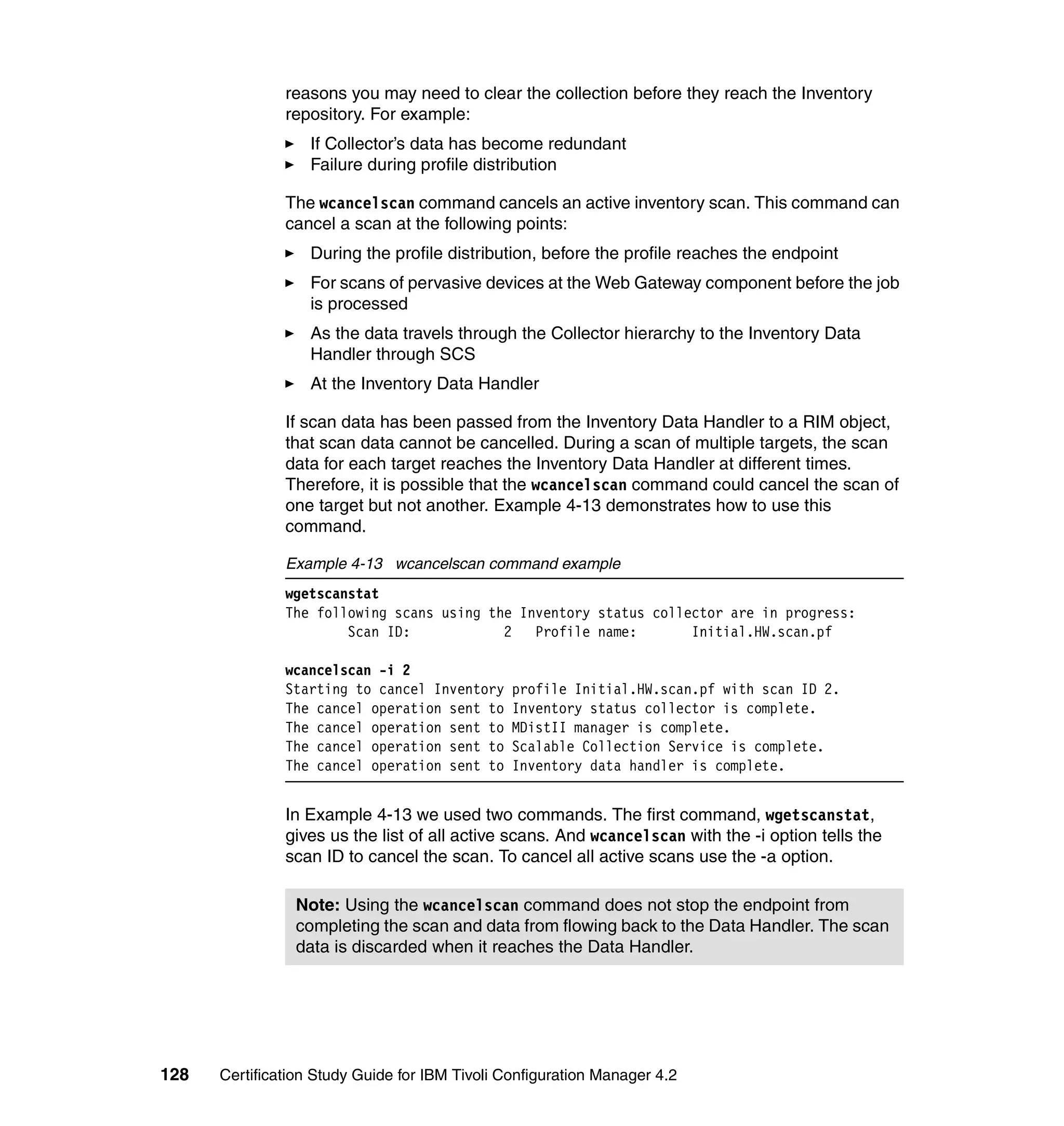 reasons you may need to clear the collection before they reach the Inventory
               repository. For example:
                   If Collector’s data has become redundant
                   Failure during profile distribution

               The wcancelscan command cancels an active inventory scan. This command can
               cancel a scan at the following points:
                   During the profile distribution, before the profile reaches the endpoint
                   For scans of pervasive devices at the Web Gateway component before the job
                   is processed
                   As the data travels through the Collector hierarchy to the Inventory Data
                   Handler through SCS
                   At the Inventory Data Handler

               If scan data has been passed from the Inventory Data Handler to a RIM object,
               that scan data cannot be cancelled. During a scan of multiple targets, the scan
               data for each target reaches the Inventory Data Handler at different times.
               Therefore, it is possible that the wcancelscan command could cancel the scan of
               one target but not another. Example 4-13 demonstrates how to use this
               command.

               Example 4-13 wcancelscan command example
               wgetscanstat
               The following scans using the Inventory status collector are in progress:
                       Scan ID:            2   Profile name:       Initial.HW.scan.pf

               wcancelscan -i 2
               Starting to cancel Inventory     profile Initial.HW.scan.pf with scan ID 2.
               The cancel operation sent to     Inventory status collector is complete.
               The cancel operation sent to     MDistII manager is complete.
               The cancel operation sent to     Scalable Collection Service is complete.
               The cancel operation sent to     Inventory data handler is complete.


               In Example 4-13 we used two commands. The first command, wgetscanstat,
               gives us the list of all active scans. And wcancelscan with the -i option tells the
               scan ID to cancel the scan. To cancel all active scans use the -a option.

                Note: Using the wcancelscan command does not stop the endpoint from
                completing the scan and data from flowing back to the Data Handler. The scan
                data is discarded when it reaches the Data Handler.




128   Certification Study Guide for IBM Tivoli Configuration Manager 4.2
 
