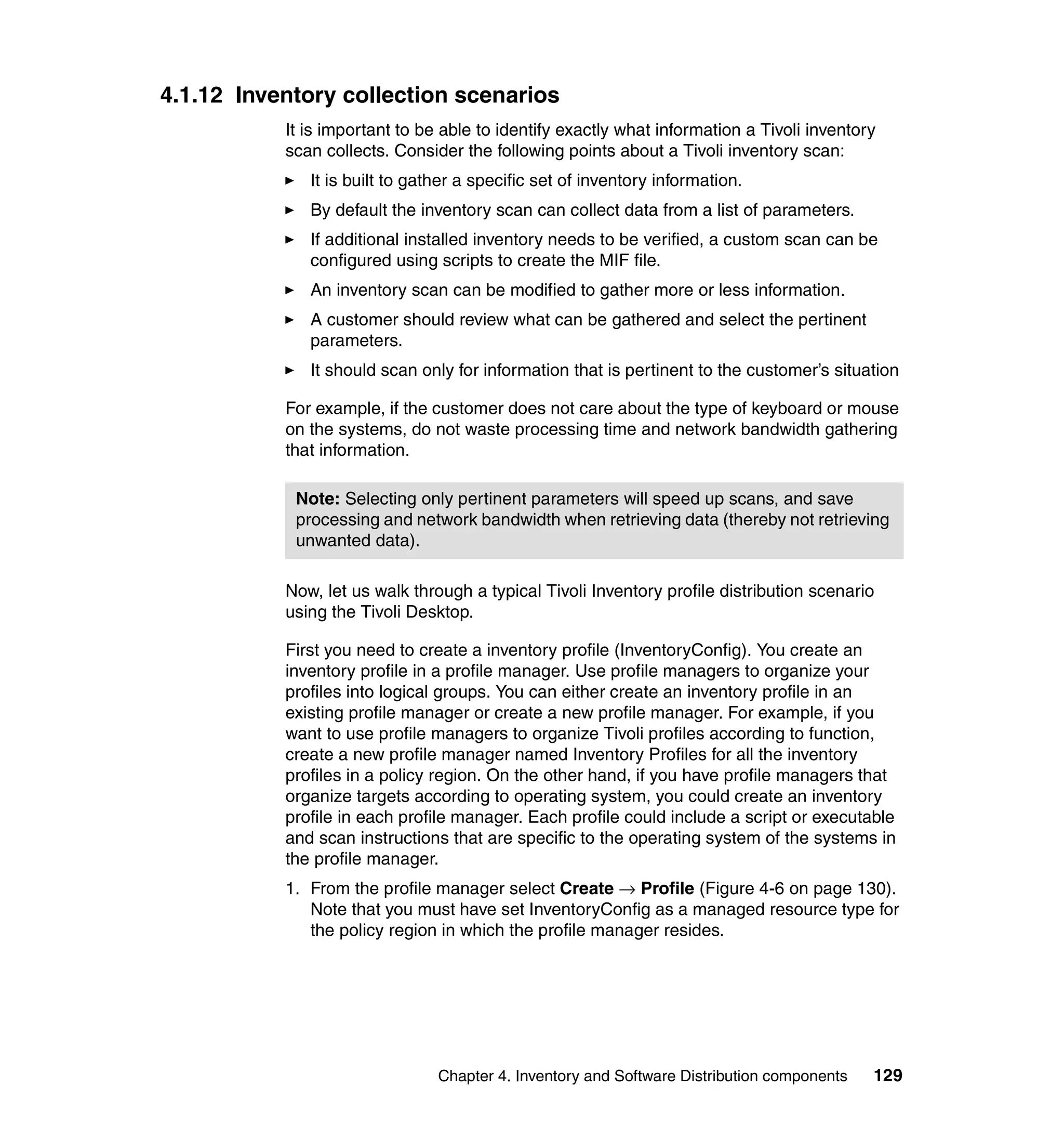 4.1.12 Inventory collection scenarios
           It is important to be able to identify exactly what information a Tivoli inventory
           scan collects. Consider the following points about a Tivoli inventory scan:
              It is built to gather a specific set of inventory information.
              By default the inventory scan can collect data from a list of parameters.
              If additional installed inventory needs to be verified, a custom scan can be
              configured using scripts to create the MIF file.
              An inventory scan can be modified to gather more or less information.
              A customer should review what can be gathered and select the pertinent
              parameters.
              It should scan only for information that is pertinent to the customer’s situation

           For example, if the customer does not care about the type of keyboard or mouse
           on the systems, do not waste processing time and network bandwidth gathering
           that information.

            Note: Selecting only pertinent parameters will speed up scans, and save
            processing and network bandwidth when retrieving data (thereby not retrieving
            unwanted data).

           Now, let us walk through a typical Tivoli Inventory profile distribution scenario
           using the Tivoli Desktop.

           First you need to create a inventory profile (InventoryConfig). You create an
           inventory profile in a profile manager. Use profile managers to organize your
           profiles into logical groups. You can either create an inventory profile in an
           existing profile manager or create a new profile manager. For example, if you
           want to use profile managers to organize Tivoli profiles according to function,
           create a new profile manager named Inventory Profiles for all the inventory
           profiles in a policy region. On the other hand, if you have profile managers that
           organize targets according to operating system, you could create an inventory
           profile in each profile manager. Each profile could include a script or executable
           and scan instructions that are specific to the operating system of the systems in
           the profile manager.
           1. From the profile manager select Create → Profile (Figure 4-6 on page 130).
              Note that you must have set InventoryConfig as a managed resource type for
              the policy region in which the profile manager resides.




                                Chapter 4. Inventory and Software Distribution components   129
 