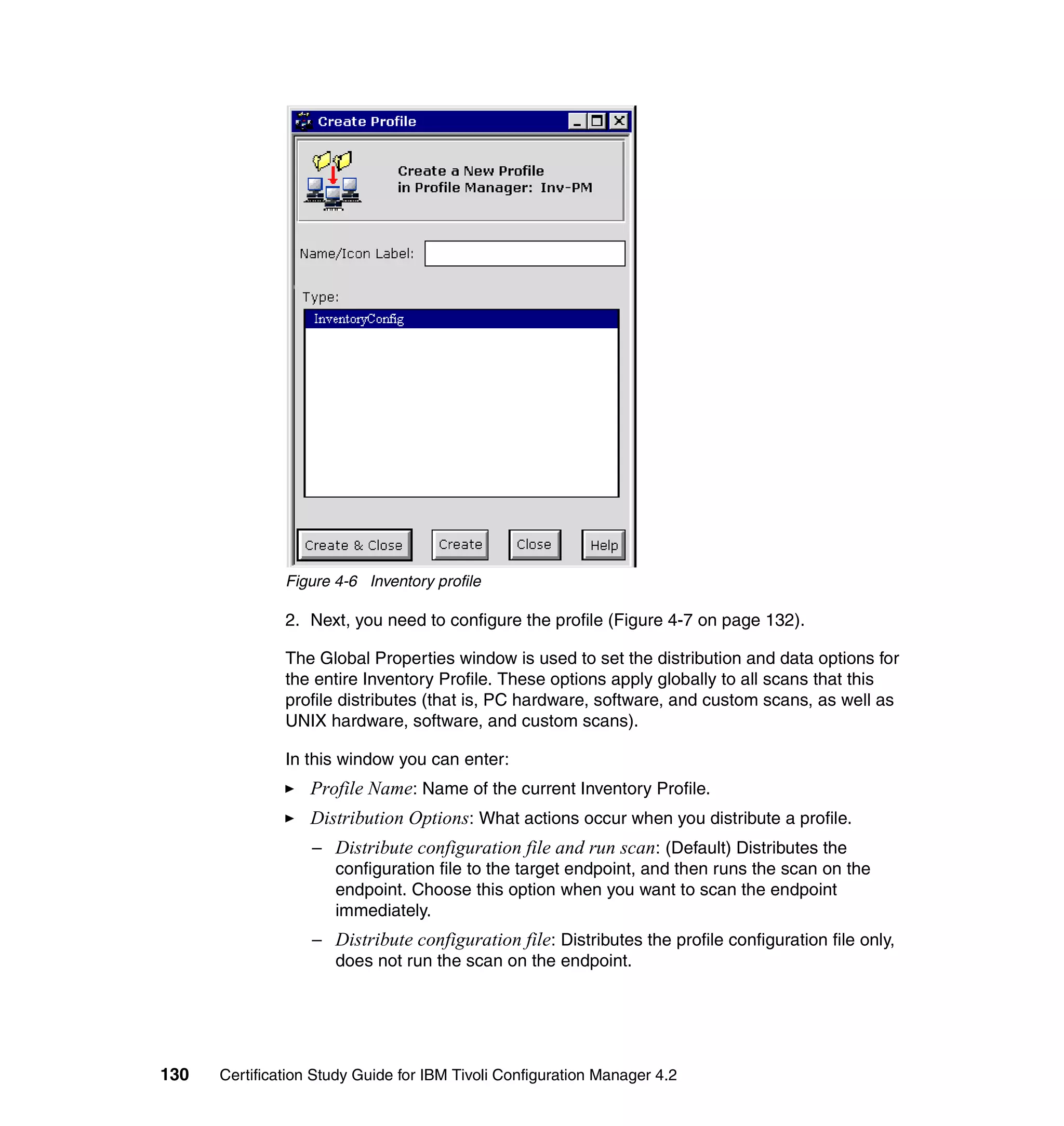 Figure 4-6 Inventory profile

               2. Next, you need to configure the profile (Figure 4-7 on page 132).

               The Global Properties window is used to set the distribution and data options for
               the entire Inventory Profile. These options apply globally to all scans that this
               profile distributes (that is, PC hardware, software, and custom scans, as well as
               UNIX hardware, software, and custom scans).

               In this window you can enter:
                   Profile Name: Name of the current Inventory Profile.
                   Distribution Options: What actions occur when you distribute a profile.
                   – Distribute configuration file and run scan: (Default) Distributes the
                     configuration file to the target endpoint, and then runs the scan on the
                     endpoint. Choose this option when you want to scan the endpoint
                     immediately.
                   – Distribute configuration file: Distributes the profile configuration file only,
                     does not run the scan on the endpoint.




130   Certification Study Guide for IBM Tivoli Configuration Manager 4.2
 