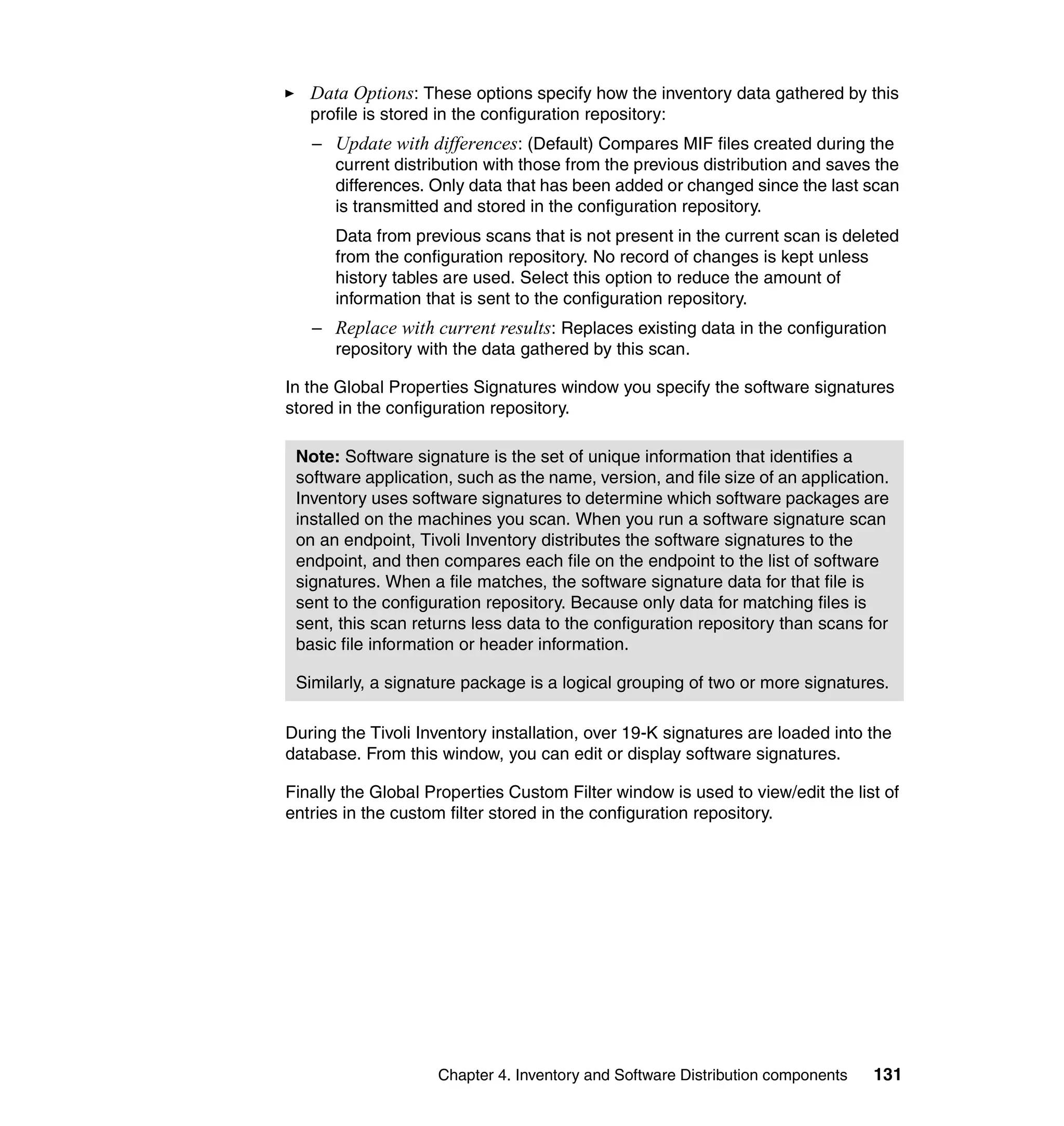 Data Options: These options specify how the inventory data gathered by this
   profile is stored in the configuration repository:
   – Update with differences: (Default) Compares MIF files created during the
     current distribution with those from the previous distribution and saves the
     differences. Only data that has been added or changed since the last scan
     is transmitted and stored in the configuration repository.
      Data from previous scans that is not present in the current scan is deleted
      from the configuration repository. No record of changes is kept unless
      history tables are used. Select this option to reduce the amount of
      information that is sent to the configuration repository.
   – Replace with current results: Replaces existing data in the configuration
     repository with the data gathered by this scan.

In the Global Properties Signatures window you specify the software signatures
stored in the configuration repository.

 Note: Software signature is the set of unique information that identifies a
 software application, such as the name, version, and file size of an application.
 Inventory uses software signatures to determine which software packages are
 installed on the machines you scan. When you run a software signature scan
 on an endpoint, Tivoli Inventory distributes the software signatures to the
 endpoint, and then compares each file on the endpoint to the list of software
 signatures. When a file matches, the software signature data for that file is
 sent to the configuration repository. Because only data for matching files is
 sent, this scan returns less data to the configuration repository than scans for
 basic file information or header information.

 Similarly, a signature package is a logical grouping of two or more signatures.

During the Tivoli Inventory installation, over 19-K signatures are loaded into the
database. From this window, you can edit or display software signatures.

Finally the Global Properties Custom Filter window is used to view/edit the list of
entries in the custom filter stored in the configuration repository.




                    Chapter 4. Inventory and Software Distribution components   131
 
