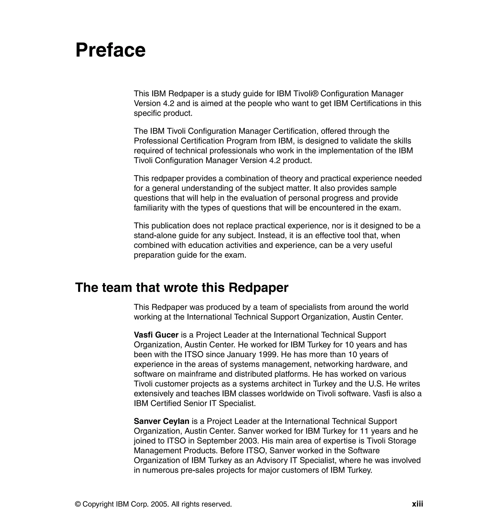 Preface

                 This IBM Redpaper is a study guide for IBM Tivoli® Configuration Manager
                 Version 4.2 and is aimed at the people who want to get IBM Certifications in this
                 specific product.

                 The IBM Tivoli Configuration Manager Certification, offered through the
                 Professional Certification Program from IBM, is designed to validate the skills
                 required of technical professionals who work in the implementation of the IBM
                 Tivoli Configuration Manager Version 4.2 product.

                 This redpaper provides a combination of theory and practical experience needed
                 for a general understanding of the subject matter. It also provides sample
                 questions that will help in the evaluation of personal progress and provide
                 familiarity with the types of questions that will be encountered in the exam.

                 This publication does not replace practical experience, nor is it designed to be a
                 stand-alone guide for any subject. Instead, it is an effective tool that, when
                 combined with education activities and experience, can be a very useful
                 preparation guide for the exam.



The team that wrote this Redpaper
                 This Redpaper was produced by a team of specialists from around the world
                 working at the International Technical Support Organization, Austin Center.

                 Vasfi Gucer is a Project Leader at the International Technical Support
                 Organization, Austin Center. He worked for IBM Turkey for 10 years and has
                 been with the ITSO since January 1999. He has more than 10 years of
                 experience in the areas of systems management, networking hardware, and
                 software on mainframe and distributed platforms. He has worked on various
                 Tivoli customer projects as a systems architect in Turkey and the U.S. He writes
                 extensively and teaches IBM classes worldwide on Tivoli software. Vasfi is also a
                 IBM Certified Senior IT Specialist.

                 Sanver Ceylan is a Project Leader at the International Technical Support
                 Organization, Austin Center. Sanver worked for IBM Turkey for 11 years and he
                 joined to ITSO in September 2003. His main area of expertise is Tivoli Storage
                 Management Products. Before ITSO, Sanver worked in the Software
                 Organization of IBM Turkey as an Advisory IT Specialist, where he was involved
                 in numerous pre-sales projects for major customers of IBM Turkey.



© Copyright IBM Corp. 2005. All rights reserved.                                                xiii
 