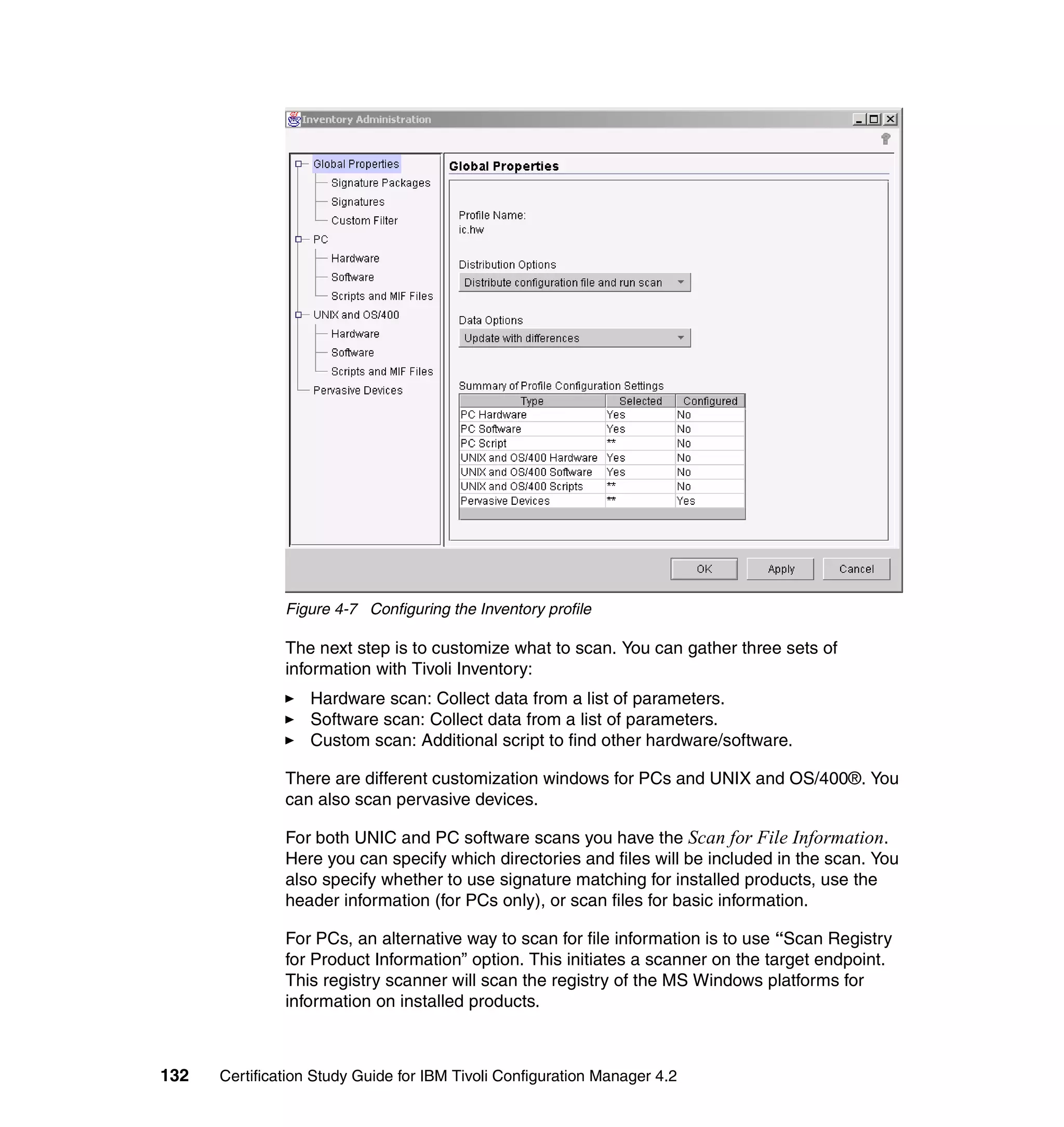 Figure 4-7 Configuring the Inventory profile

               The next step is to customize what to scan. You can gather three sets of
               information with Tivoli Inventory:
                   Hardware scan: Collect data from a list of parameters.
                   Software scan: Collect data from a list of parameters.
                   Custom scan: Additional script to find other hardware/software.

               There are different customization windows for PCs and UNIX and OS/400®. You
               can also scan pervasive devices.

               For both UNIC and PC software scans you have the Scan for File Information.
               Here you can specify which directories and files will be included in the scan. You
               also specify whether to use signature matching for installed products, use the
               header information (for PCs only), or scan files for basic information.

               For PCs, an alternative way to scan for file information is to use “Scan Registry
               for Product Information” option. This initiates a scanner on the target endpoint.
               This registry scanner will scan the registry of the MS Windows platforms for
               information on installed products.



132   Certification Study Guide for IBM Tivoli Configuration Manager 4.2
 