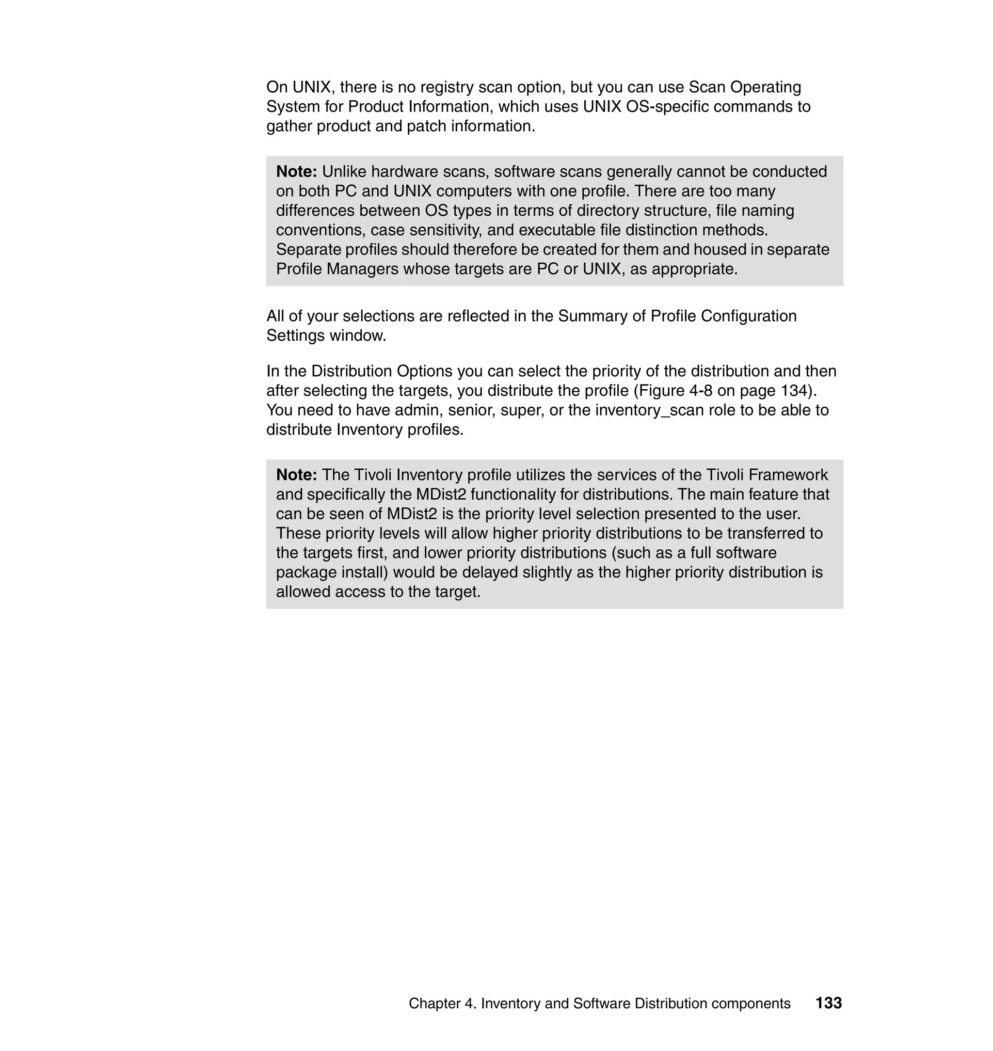 On UNIX, there is no registry scan option, but you can use Scan Operating
System for Product Information, which uses UNIX OS-specific commands to
gather product and patch information.

 Note: Unlike hardware scans, software scans generally cannot be conducted
 on both PC and UNIX computers with one profile. There are too many
 differences between OS types in terms of directory structure, file naming
 conventions, case sensitivity, and executable file distinction methods.
 Separate profiles should therefore be created for them and housed in separate
 Profile Managers whose targets are PC or UNIX, as appropriate.

All of your selections are reflected in the Summary of Profile Configuration
Settings window.

In the Distribution Options you can select the priority of the distribution and then
after selecting the targets, you distribute the profile (Figure 4-8 on page 134).
You need to have admin, senior, super, or the inventory_scan role to be able to
distribute Inventory profiles.

 Note: The Tivoli Inventory profile utilizes the services of the Tivoli Framework
 and specifically the MDist2 functionality for distributions. The main feature that
 can be seen of MDist2 is the priority level selection presented to the user.
 These priority levels will allow higher priority distributions to be transferred to
 the targets first, and lower priority distributions (such as a full software
 package install) would be delayed slightly as the higher priority distribution is
 allowed access to the target.




                    Chapter 4. Inventory and Software Distribution components    133
 