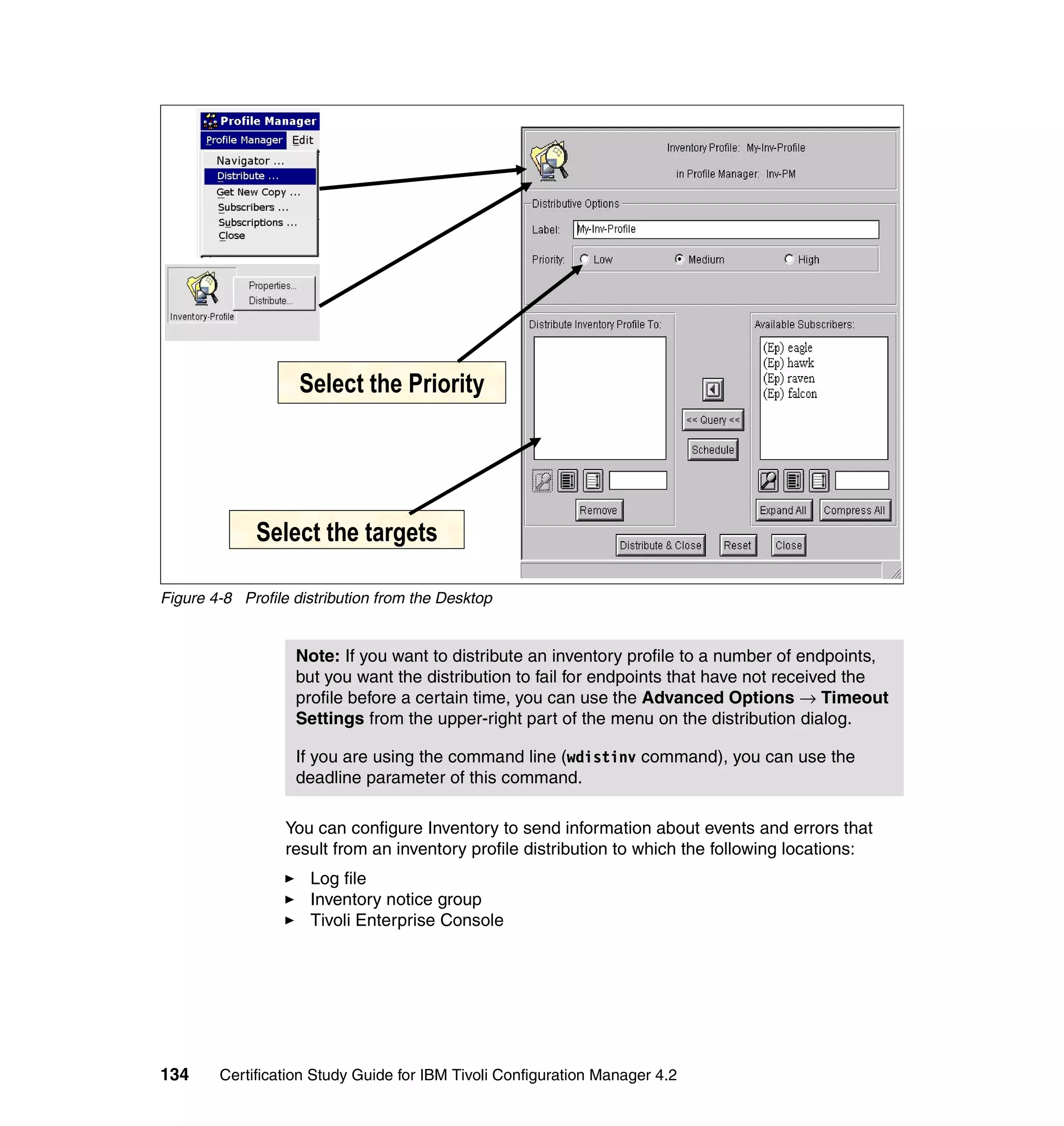 Select the Priority




             Select the targets

Figure 4-8 Profile distribution from the Desktop


                   Note: If you want to distribute an inventory profile to a number of endpoints,
                   but you want the distribution to fail for endpoints that have not received the
                   profile before a certain time, you can use the Advanced Options → Timeout
                   Settings from the upper-right part of the menu on the distribution dialog.

                   If you are using the command line (wdistinv command), you can use the
                   deadline parameter of this command.

                  You can configure Inventory to send information about events and errors that
                  result from an inventory profile distribution to which the following locations:
                     Log file
                     Inventory notice group
                     Tivoli Enterprise Console




134     Certification Study Guide for IBM Tivoli Configuration Manager 4.2
 