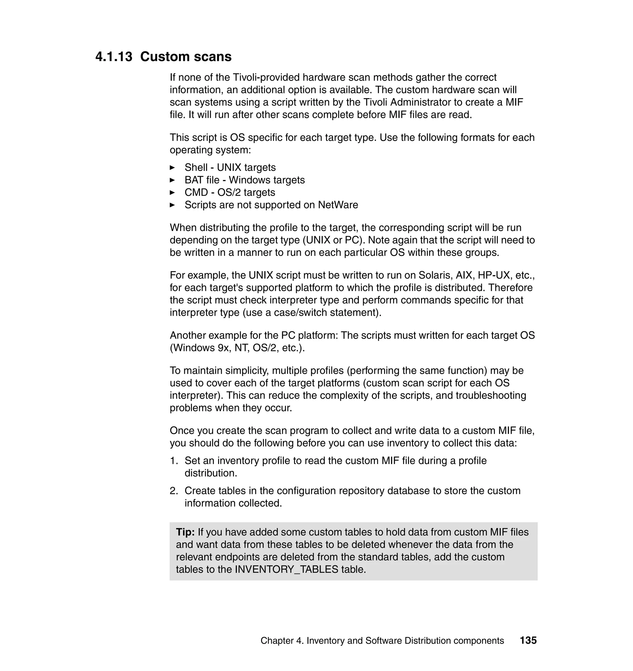4.1.13 Custom scans
          If none of the Tivoli-provided hardware scan methods gather the correct
          information, an additional option is available. The custom hardware scan will
          scan systems using a script written by the Tivoli Administrator to create a MIF
          file. It will run after other scans complete before MIF files are read.

          This script is OS specific for each target type. Use the following formats for each
          operating system:
             Shell - UNIX targets
             BAT file - Windows targets
             CMD - OS/2 targets
             Scripts are not supported on NetWare

          When distributing the profile to the target, the corresponding script will be run
          depending on the target type (UNIX or PC). Note again that the script will need to
          be written in a manner to run on each particular OS within these groups.

          For example, the UNIX script must be written to run on Solaris, AIX, HP-UX, etc.,
          for each target's supported platform to which the profile is distributed. Therefore
          the script must check interpreter type and perform commands specific for that
          interpreter type (use a case/switch statement).

          Another example for the PC platform: The scripts must written for each target OS
          (Windows 9x, NT, OS/2, etc.).

          To maintain simplicity, multiple profiles (performing the same function) may be
          used to cover each of the target platforms (custom scan script for each OS
          interpreter). This can reduce the complexity of the scripts, and troubleshooting
          problems when they occur.

          Once you create the scan program to collect and write data to a custom MIF file,
          you should do the following before you can use inventory to collect this data:
          1. Set an inventory profile to read the custom MIF file during a profile
             distribution.
          2. Create tables in the configuration repository database to store the custom
             information collected.

           Tip: If you have added some custom tables to hold data from custom MIF files
           and want data from these tables to be deleted whenever the data from the
           relevant endpoints are deleted from the standard tables, add the custom
           tables to the INVENTORY_TABLES table.




                              Chapter 4. Inventory and Software Distribution components   135
 