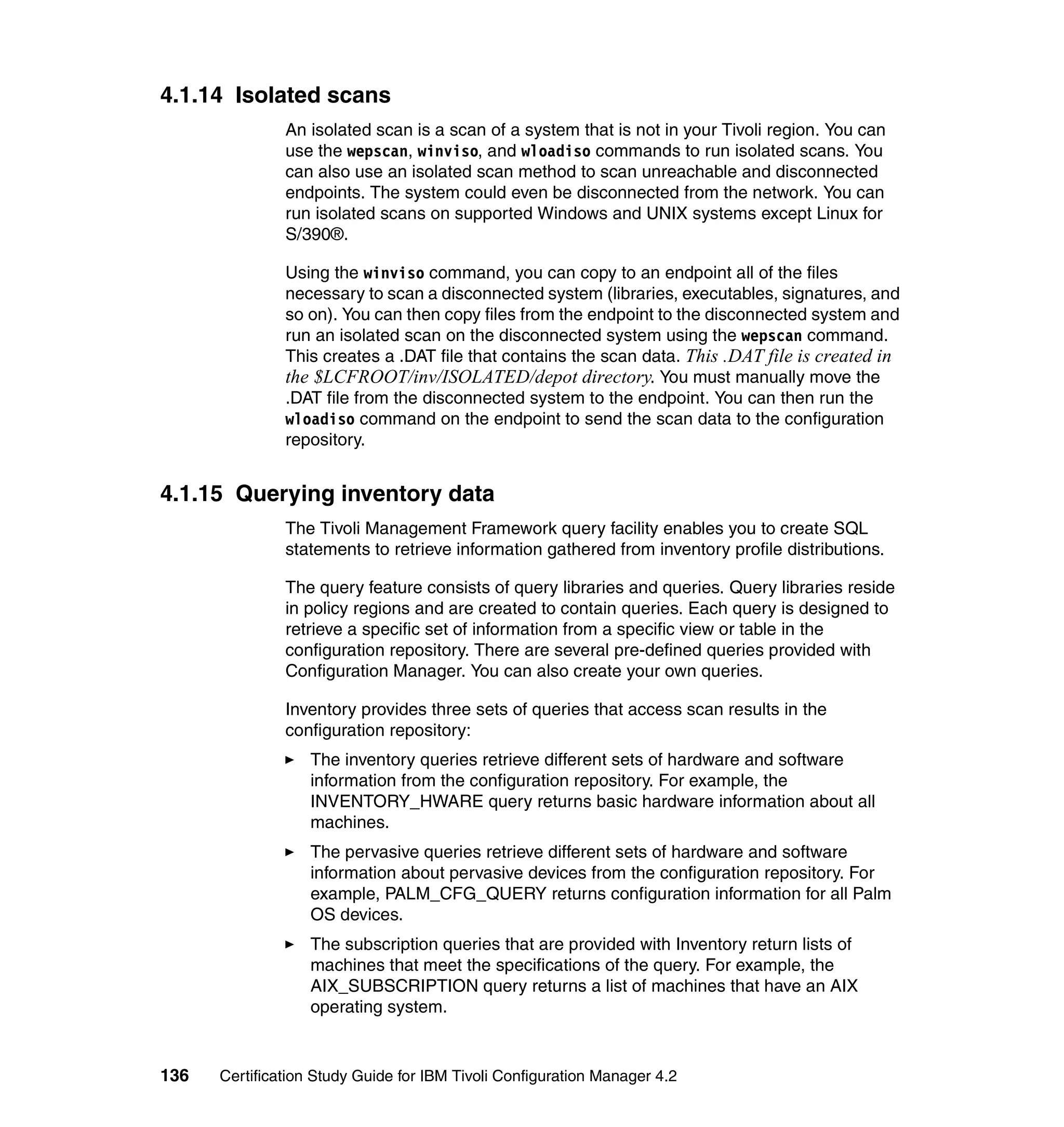 4.1.14 Isolated scans
               An isolated scan is a scan of a system that is not in your Tivoli region. You can
               use the wepscan, winviso, and wloadiso commands to run isolated scans. You
               can also use an isolated scan method to scan unreachable and disconnected
               endpoints. The system could even be disconnected from the network. You can
               run isolated scans on supported Windows and UNIX systems except Linux for
               S/390®.

               Using the winviso command, you can copy to an endpoint all of the files
               necessary to scan a disconnected system (libraries, executables, signatures, and
               so on). You can then copy files from the endpoint to the disconnected system and
               run an isolated scan on the disconnected system using the wepscan command.
               This creates a .DAT file that contains the scan data. This .DAT file is created in
               the $LCFROOT/inv/ISOLATED/depot directory. You must manually move the
               .DAT file from the disconnected system to the endpoint. You can then run the
               wloadiso command on the endpoint to send the scan data to the configuration
               repository.


4.1.15 Querying inventory data
               The Tivoli Management Framework query facility enables you to create SQL
               statements to retrieve information gathered from inventory profile distributions.

               The query feature consists of query libraries and queries. Query libraries reside
               in policy regions and are created to contain queries. Each query is designed to
               retrieve a specific set of information from a specific view or table in the
               configuration repository. There are several pre-defined queries provided with
               Configuration Manager. You can also create your own queries.

               Inventory provides three sets of queries that access scan results in the
               configuration repository:
                   The inventory queries retrieve different sets of hardware and software
                   information from the configuration repository. For example, the
                   INVENTORY_HWARE query returns basic hardware information about all
                   machines.
                   The pervasive queries retrieve different sets of hardware and software
                   information about pervasive devices from the configuration repository. For
                   example, PALM_CFG_QUERY returns configuration information for all Palm
                   OS devices.
                   The subscription queries that are provided with Inventory return lists of
                   machines that meet the specifications of the query. For example, the
                   AIX_SUBSCRIPTION query returns a list of machines that have an AIX
                   operating system.


136   Certification Study Guide for IBM Tivoli Configuration Manager 4.2
 