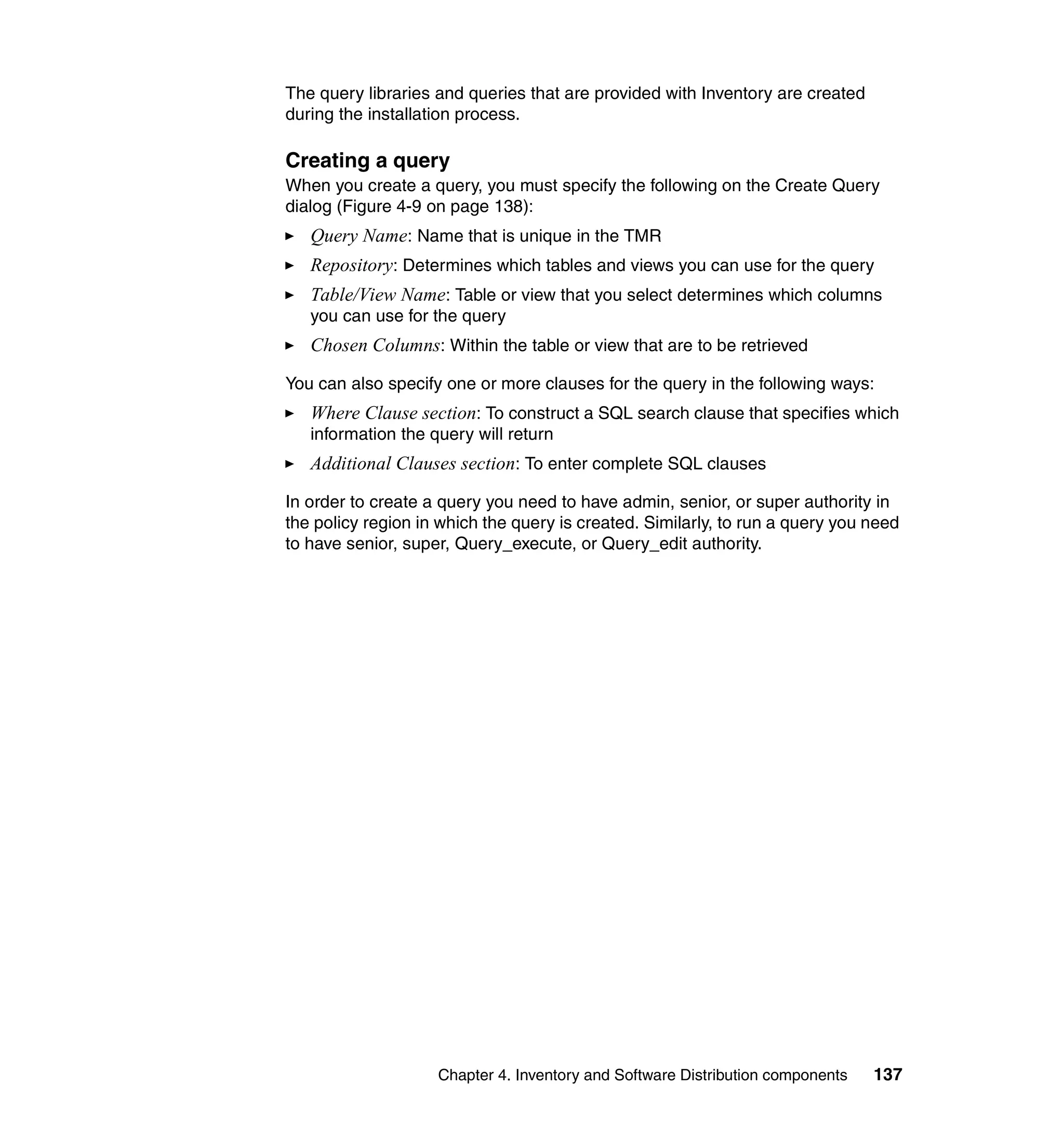 The query libraries and queries that are provided with Inventory are created
during the installation process.

Creating a query
When you create a query, you must specify the following on the Create Query
dialog (Figure 4-9 on page 138):
   Query Name: Name that is unique in the TMR
   Repository: Determines which tables and views you can use for the query
   Table/View Name: Table or view that you select determines which columns
   you can use for the query
   Chosen Columns: Within the table or view that are to be retrieved

You can also specify one or more clauses for the query in the following ways:
   Where Clause section: To construct a SQL search clause that specifies which
   information the query will return
   Additional Clauses section: To enter complete SQL clauses

In order to create a query you need to have admin, senior, or super authority in
the policy region in which the query is created. Similarly, to run a query you need
to have senior, super, Query_execute, or Query_edit authority.




                    Chapter 4. Inventory and Software Distribution components   137
 