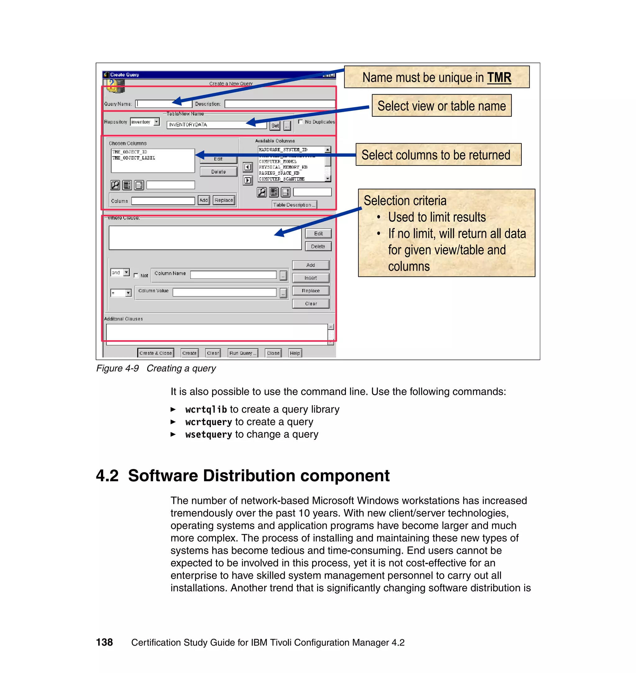Name must be unique in TMR

                                                                   Select view or table name


                                                               Select columns to be returned


                                                                Selection criteria
                                                                  • Used to limit results
                                                                  • If no limit, will return all data
                                                                    for given view/table and
                                                                    columns




Figure 4-9 Creating a query

                 It is also possible to use the command line. Use the following commands:
                     wcrtqlib to create a query library
                     wcrtquery to create a query
                     wsetquery to change a query



4.2 Software Distribution component
                 The number of network-based Microsoft Windows workstations has increased
                 tremendously over the past 10 years. With new client/server technologies,
                 operating systems and application programs have become larger and much
                 more complex. The process of installing and maintaining these new types of
                 systems has become tedious and time-consuming. End users cannot be
                 expected to be involved in this process, yet it is not cost-effective for an
                 enterprise to have skilled system management personnel to carry out all
                 installations. Another trend that is significantly changing software distribution is




138     Certification Study Guide for IBM Tivoli Configuration Manager 4.2
 