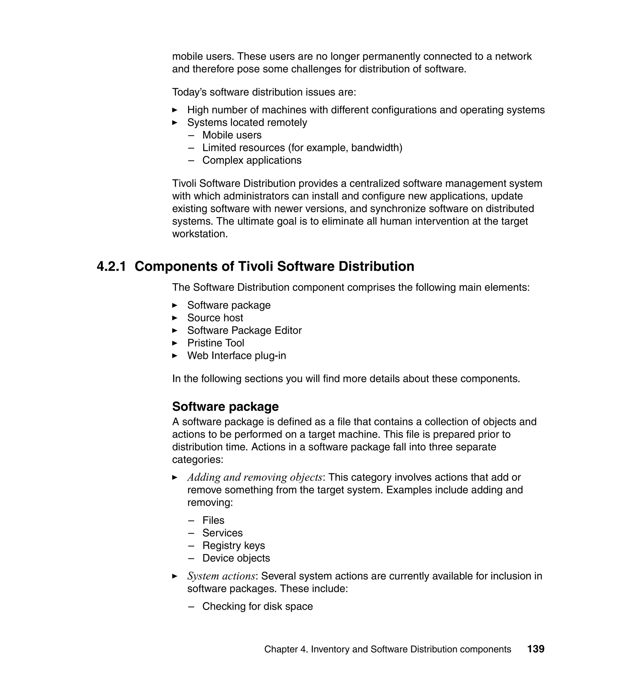 mobile users. These users are no longer permanently connected to a network
           and therefore pose some challenges for distribution of software.

           Today’s software distribution issues are:
              High number of machines with different configurations and operating systems
              Systems located remotely
              – Mobile users
              – Limited resources (for example, bandwidth)
              – Complex applications

           Tivoli Software Distribution provides a centralized software management system
           with which administrators can install and configure new applications, update
           existing software with newer versions, and synchronize software on distributed
           systems. The ultimate goal is to eliminate all human intervention at the target
           workstation.


4.2.1 Components of Tivoli Software Distribution
           The Software Distribution component comprises the following main elements:
              Software package
              Source host
              Software Package Editor
              Pristine Tool
              Web Interface plug-in

           In the following sections you will find more details about these components.

           Software package
           A software package is defined as a file that contains a collection of objects and
           actions to be performed on a target machine. This file is prepared prior to
           distribution time. Actions in a software package fall into three separate
           categories:
              Adding and removing objects: This category involves actions that add or
              remove something from the target system. Examples include adding and
              removing:
              –   Files
              –   Services
              –   Registry keys
              –   Device objects
              System actions: Several system actions are currently available for inclusion in
              software packages. These include:
              – Checking for disk space



                               Chapter 4. Inventory and Software Distribution components   139
 