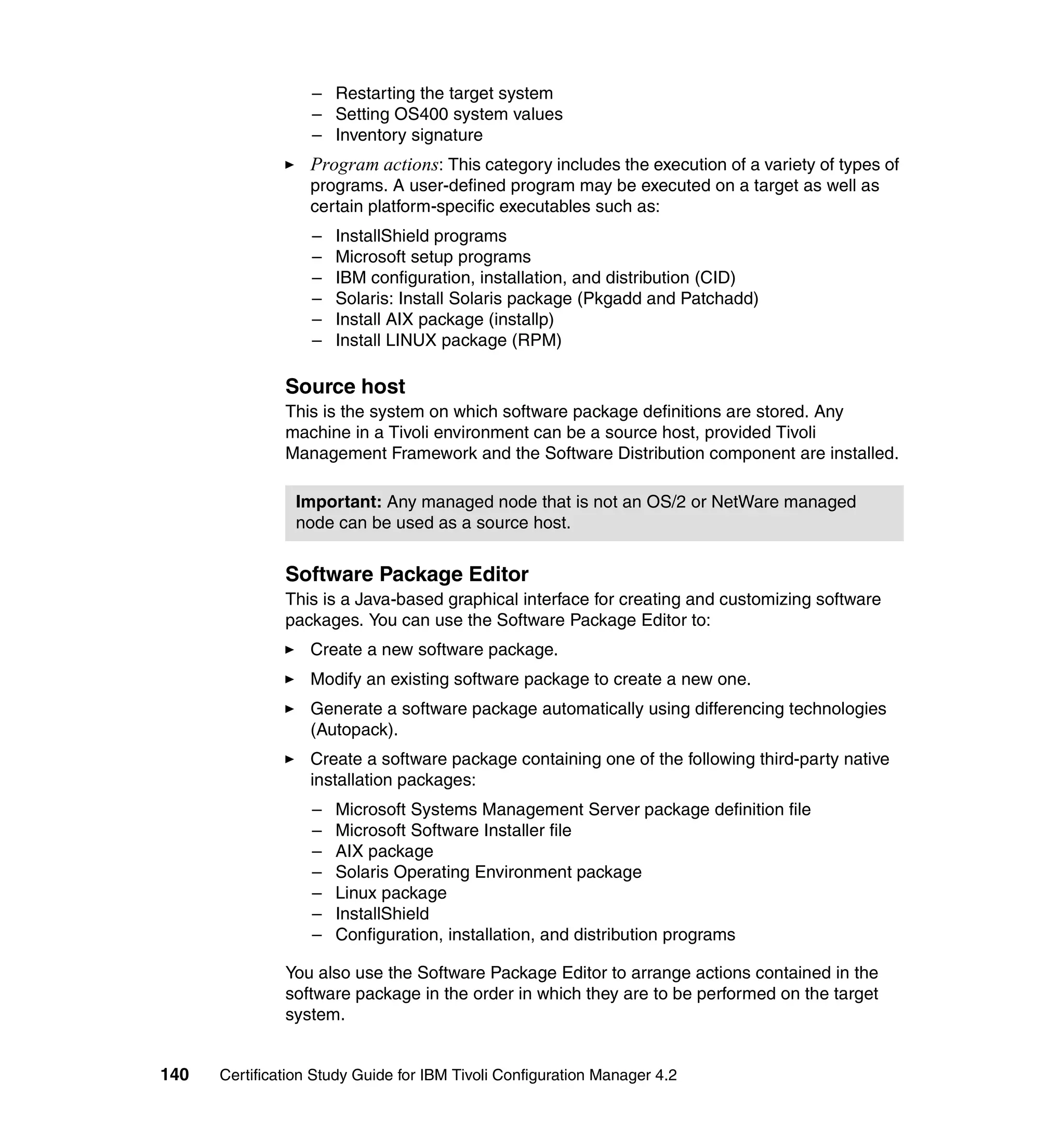 – Restarting the target system
                   – Setting OS400 system values
                   – Inventory signature
                   Program actions: This category includes the execution of a variety of types of
                   programs. A user-defined program may be executed on a target as well as
                   certain platform-specific executables such as:
                   –   InstallShield programs
                   –   Microsoft setup programs
                   –   IBM configuration, installation, and distribution (CID)
                   –   Solaris: Install Solaris package (Pkgadd and Patchadd)
                   –   Install AIX package (installp)
                   –   Install LINUX package (RPM)

               Source host
               This is the system on which software package definitions are stored. Any
               machine in a Tivoli environment can be a source host, provided Tivoli
               Management Framework and the Software Distribution component are installed.

                Important: Any managed node that is not an OS/2 or NetWare managed
                node can be used as a source host.


               Software Package Editor
               This is a Java-based graphical interface for creating and customizing software
               packages. You can use the Software Package Editor to:
                   Create a new software package.
                   Modify an existing software package to create a new one.
                   Generate a software package automatically using differencing technologies
                   (Autopack).
                   Create a software package containing one of the following third-party native
                   installation packages:
                   –   Microsoft Systems Management Server package definition file
                   –   Microsoft Software Installer file
                   –   AIX package
                   –   Solaris Operating Environment package
                   –   Linux package
                   –   InstallShield
                   –   Configuration, installation, and distribution programs

               You also use the Software Package Editor to arrange actions contained in the
               software package in the order in which they are to be performed on the target
               system.


140   Certification Study Guide for IBM Tivoli Configuration Manager 4.2
 