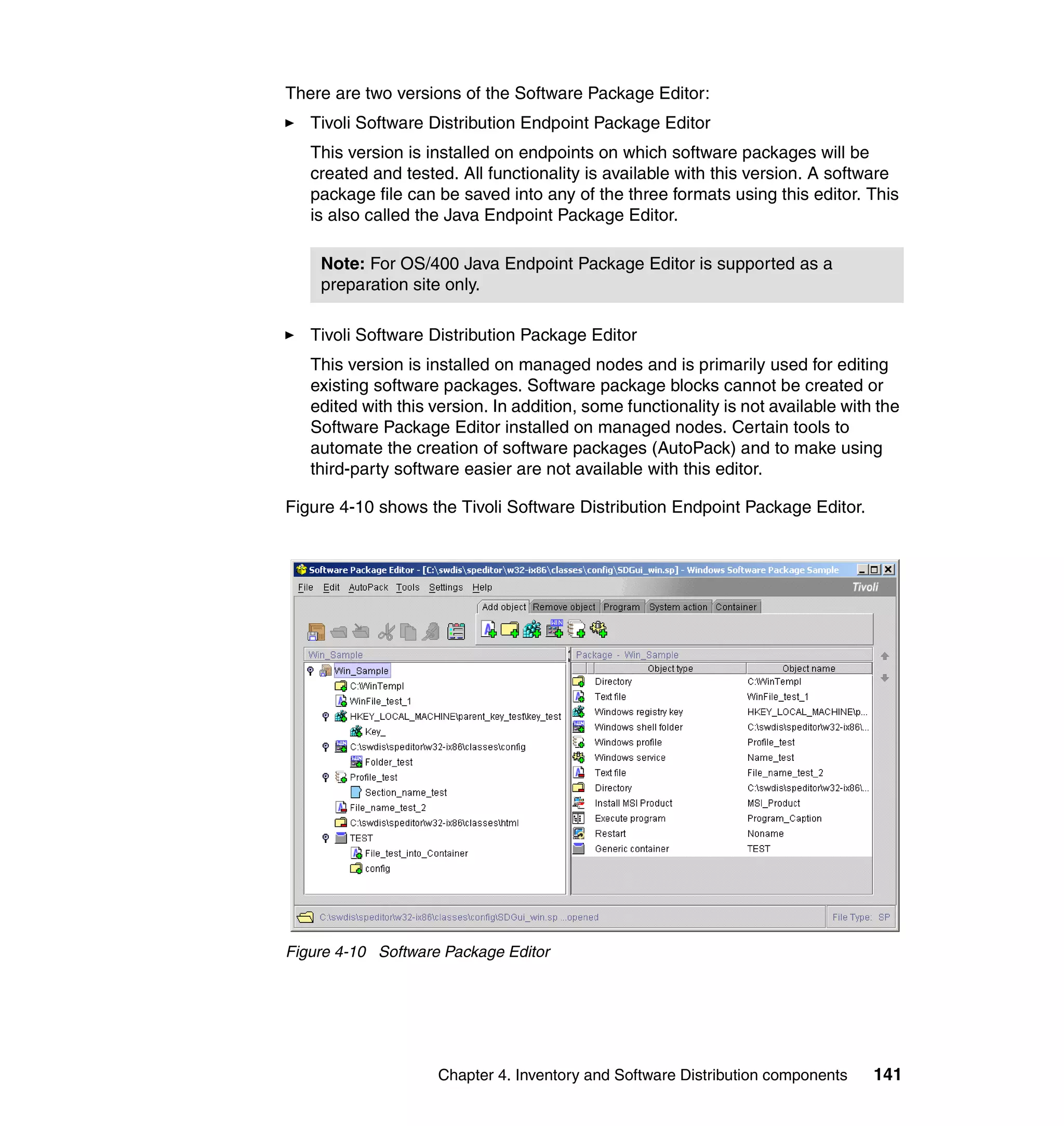 There are two versions of the Software Package Editor:
   Tivoli Software Distribution Endpoint Package Editor
   This version is installed on endpoints on which software packages will be
   created and tested. All functionality is available with this version. A software
   package file can be saved into any of the three formats using this editor. This
   is also called the Java Endpoint Package Editor.

    Note: For OS/400 Java Endpoint Package Editor is supported as a
    preparation site only.

   Tivoli Software Distribution Package Editor
   This version is installed on managed nodes and is primarily used for editing
   existing software packages. Software package blocks cannot be created or
   edited with this version. In addition, some functionality is not available with the
   Software Package Editor installed on managed nodes. Certain tools to
   automate the creation of software packages (AutoPack) and to make using
   third-party software easier are not available with this editor.

Figure 4-10 shows the Tivoli Software Distribution Endpoint Package Editor.




Figure 4-10 Software Package Editor




                    Chapter 4. Inventory and Software Distribution components     141
 