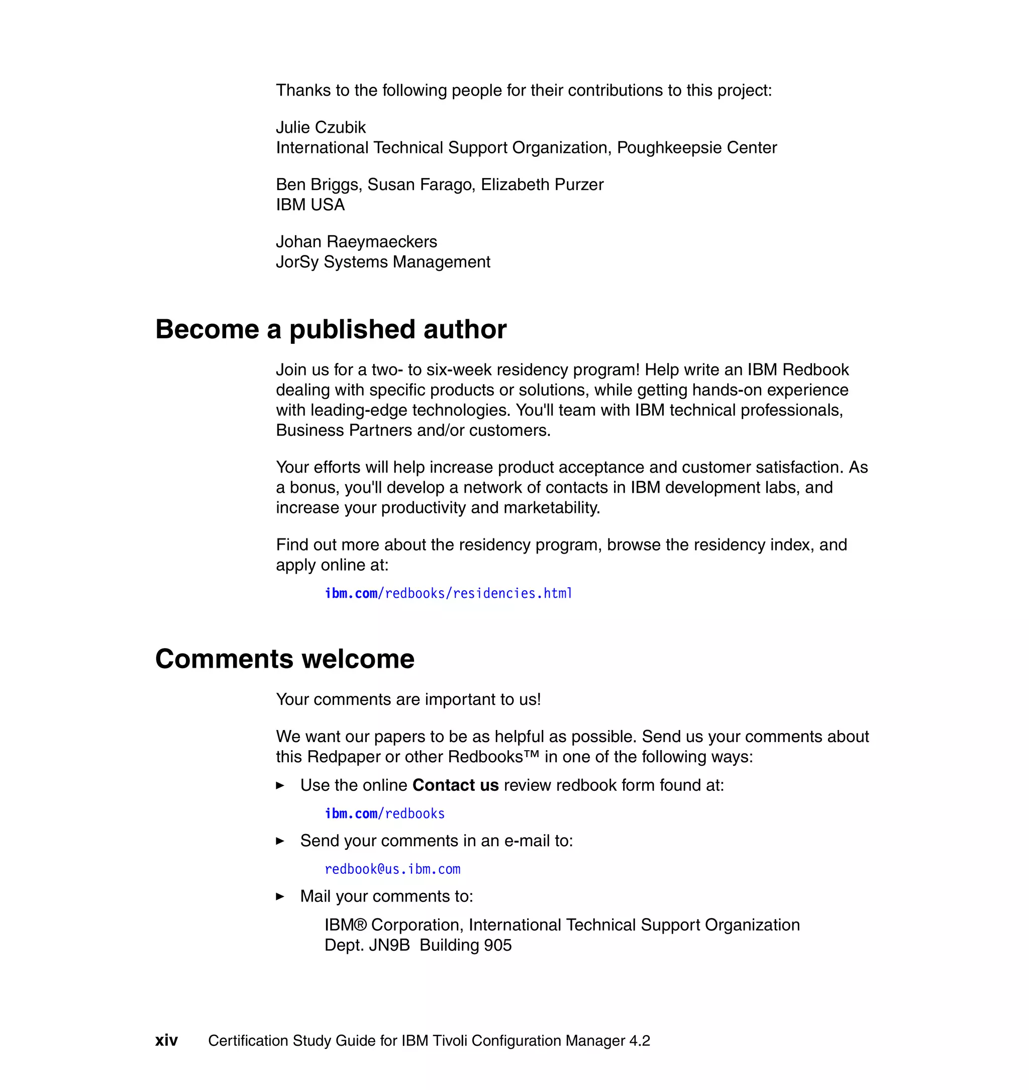 Thanks to the following people for their contributions to this project:

                Julie Czubik
                International Technical Support Organization, Poughkeepsie Center

                Ben Briggs, Susan Farago, Elizabeth Purzer
                IBM USA

                Johan Raeymaeckers
                JorSy Systems Management



Become a published author
                Join us for a two- to six-week residency program! Help write an IBM Redbook
                dealing with specific products or solutions, while getting hands-on experience
                with leading-edge technologies. You'll team with IBM technical professionals,
                Business Partners and/or customers.

                Your efforts will help increase product acceptance and customer satisfaction. As
                a bonus, you'll develop a network of contacts in IBM development labs, and
                increase your productivity and marketability.

                Find out more about the residency program, browse the residency index, and
                apply online at:
                       ibm.com/redbooks/residencies.html



Comments welcome
                Your comments are important to us!

                We want our papers to be as helpful as possible. Send us your comments about
                this Redpaper or other Redbooks™ in one of the following ways:
                   Use the online Contact us review redbook form found at:
                       ibm.com/redbooks
                   Send your comments in an e-mail to:
                       redbook@us.ibm.com
                   Mail your comments to:
                       IBM® Corporation, International Technical Support Organization
                       Dept. JN9B Building 905




xiv   Certification Study Guide for IBM Tivoli Configuration Manager 4.2
 