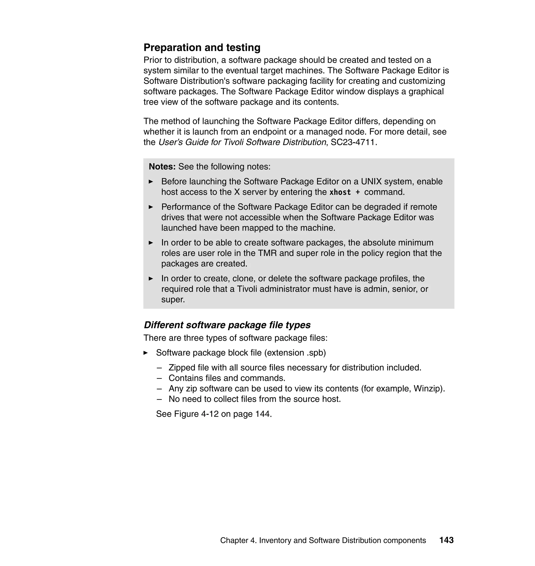 Preparation and testing
Prior to distribution, a software package should be created and tested on a
system similar to the eventual target machines. The Software Package Editor is
Software Distribution's software packaging facility for creating and customizing
software packages. The Software Package Editor window displays a graphical
tree view of the software package and its contents.

The method of launching the Software Package Editor differs, depending on
whether it is launch from an endpoint or a managed node. For more detail, see
the User’s Guide for Tivoli Software Distribution, SC23-4711.

 Notes: See the following notes:
    Before launching the Software Package Editor on a UNIX system, enable
    host access to the X server by entering the xhost + command.
    Performance of the Software Package Editor can be degraded if remote
    drives that were not accessible when the Software Package Editor was
    launched have been mapped to the machine.
    In order to be able to create software packages, the absolute minimum
    roles are user role in the TMR and super role in the policy region that the
    packages are created.
    In order to create, clone, or delete the software package profiles, the
    required role that a Tivoli administrator must have is admin, senior, or
    super.

Different software package file types
There are three types of software package files:
   Software package block file (extension .spb)
   –   Zipped file with all source files necessary for distribution included.
   –   Contains files and commands.
   –   Any zip software can be used to view its contents (for example, Winzip).
   –   No need to collect files from the source host.
   See Figure 4-12 on page 144.




                    Chapter 4. Inventory and Software Distribution components   143
 