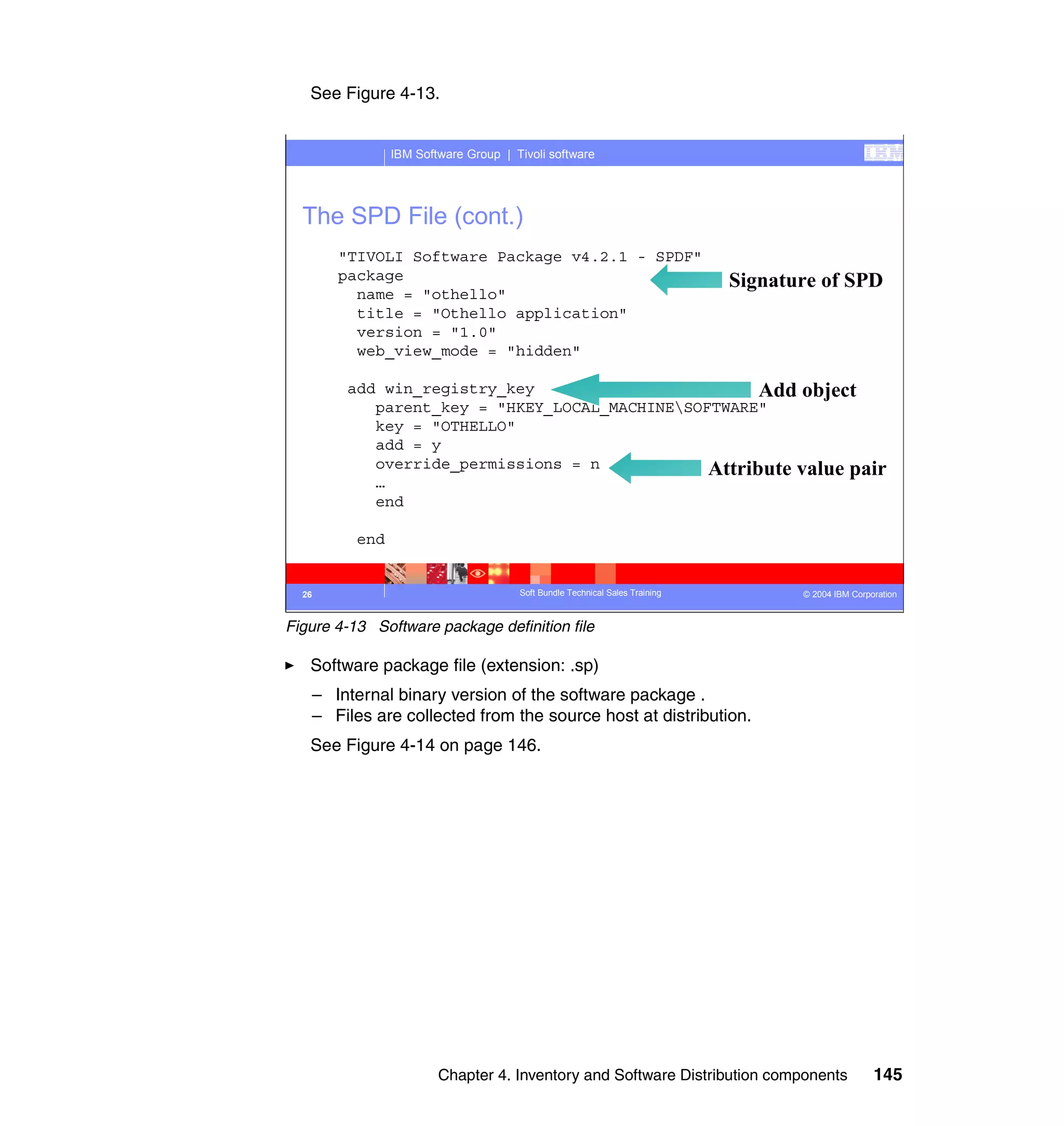 See Figure 4-13.


                IBM Software Group | Tivoli software




  The SPD File (cont.)
       "TIVOLI Software Package v4.2.1 - SPDF"
       package                                                               Signature of SPD
         name = "othello"
         title = "Othello application"
         version = "1.0"
         web_view_mode = "hidden"

        add win_registry_key                         Add object
           parent_key = "HKEY_LOCAL_MACHINESOFTWARE"
           key = "OTHELLO"
           add = y
           override_permissions = n            Attribute value pair
           …
           end

          end


  26                                  Soft Bundle Technical Sales Training          © 2004 IBM Corporation


Figure 4-13 Software package definition file

   Software package file (extension: .sp)
   – Internal binary version of the software package .
   – Files are collected from the source host at distribution.
   See Figure 4-14 on page 146.




                        Chapter 4. Inventory and Software Distribution components                   145
 