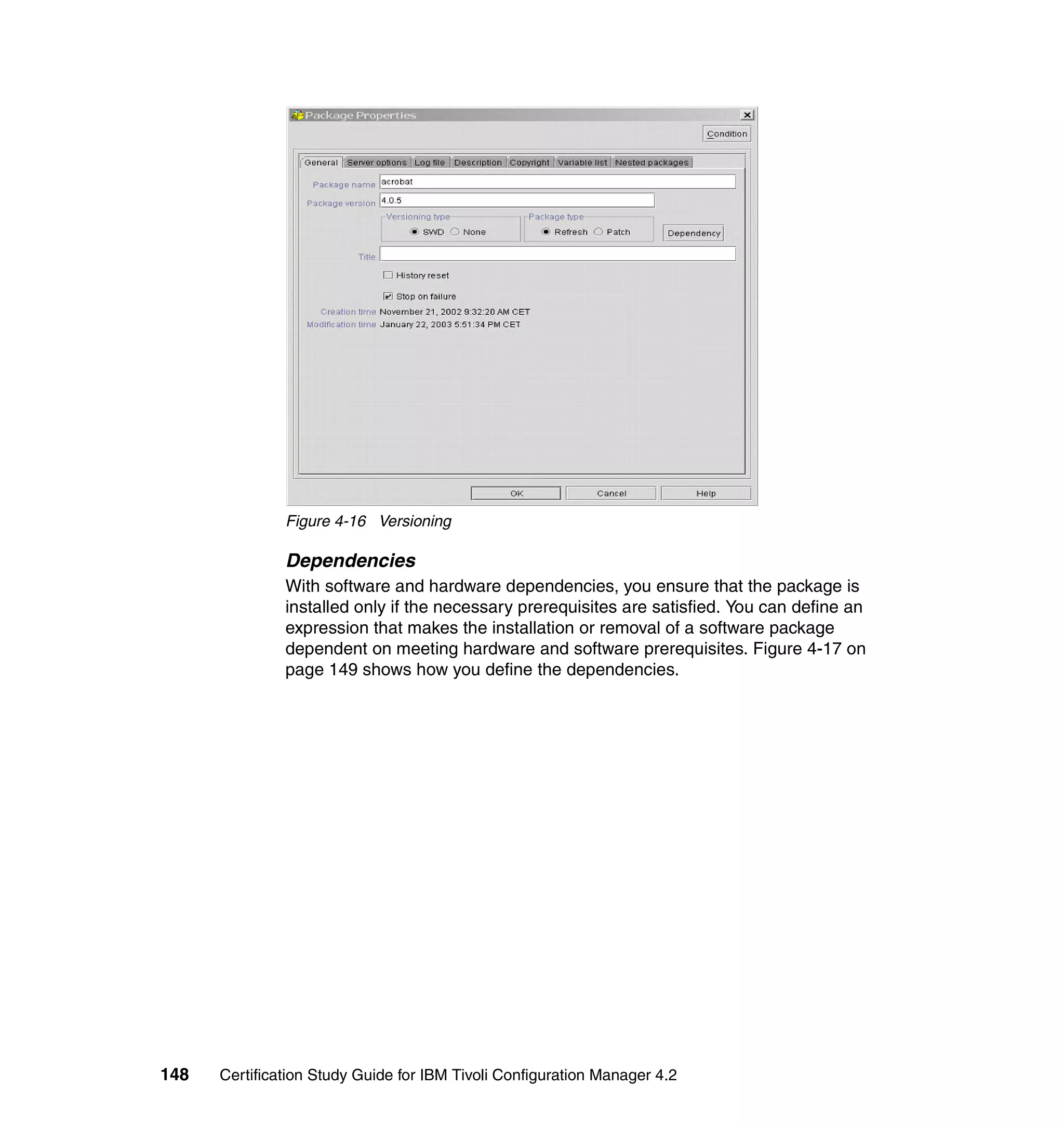 Figure 4-16 Versioning

               Dependencies
               With software and hardware dependencies, you ensure that the package is
               installed only if the necessary prerequisites are satisfied. You can define an
               expression that makes the installation or removal of a software package
               dependent on meeting hardware and software prerequisites. Figure 4-17 on
               page 149 shows how you define the dependencies.




148   Certification Study Guide for IBM Tivoli Configuration Manager 4.2
 