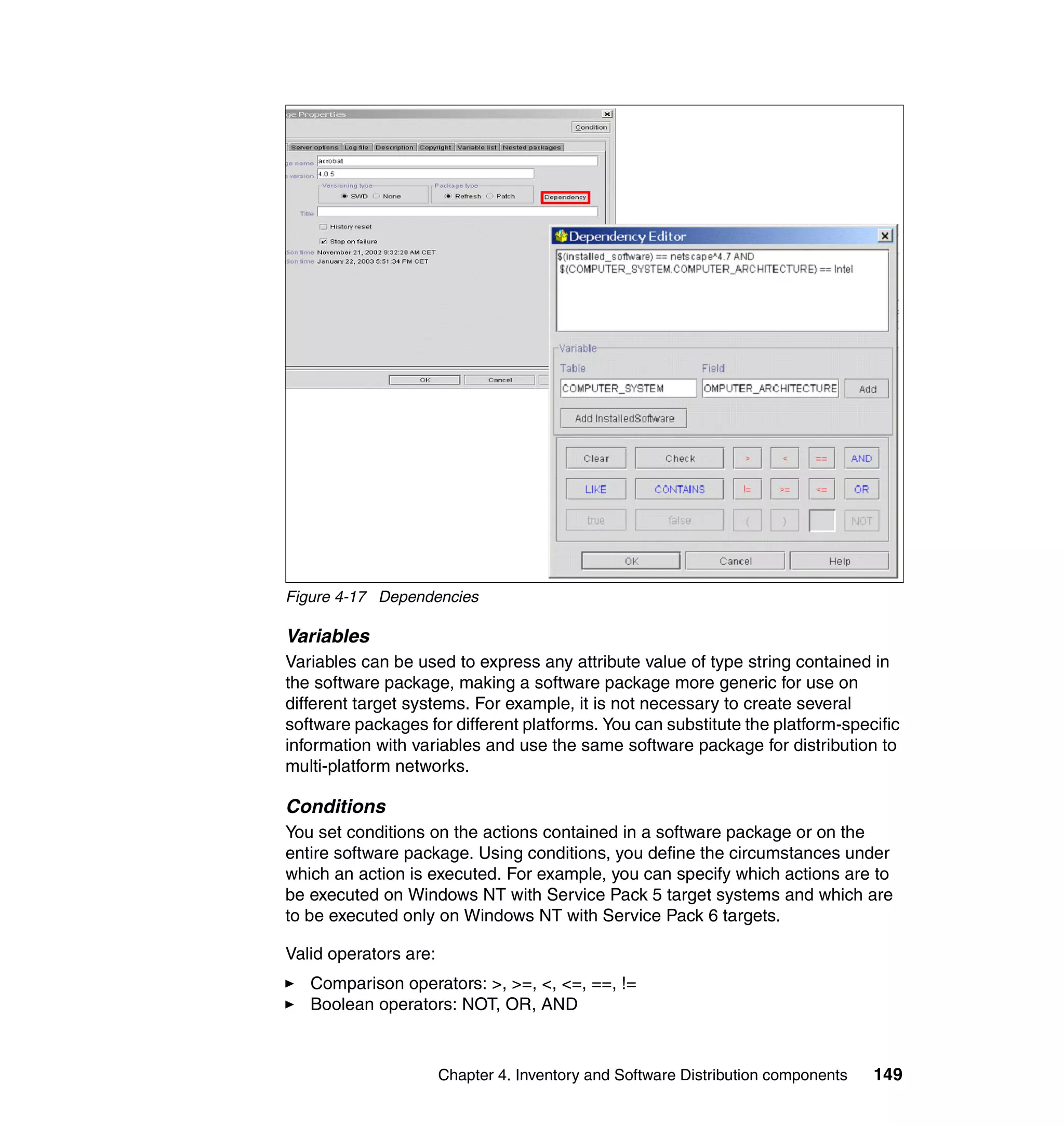Figure 4-17 Dependencies

Variables
Variables can be used to express any attribute value of type string contained in
the software package, making a software package more generic for use on
different target systems. For example, it is not necessary to create several
software packages for different platforms. You can substitute the platform-specific
information with variables and use the same software package for distribution to
multi-platform networks.

Conditions
You set conditions on the actions contained in a software package or on the
entire software package. Using conditions, you define the circumstances under
which an action is executed. For example, you can specify which actions are to
be executed on Windows NT with Service Pack 5 target systems and which are
to be executed only on Windows NT with Service Pack 6 targets.

Valid operators are:
   Comparison operators: >, >=, <, <=, ==, !=
   Boolean operators: NOT, OR, AND



                       Chapter 4. Inventory and Software Distribution components   149
 