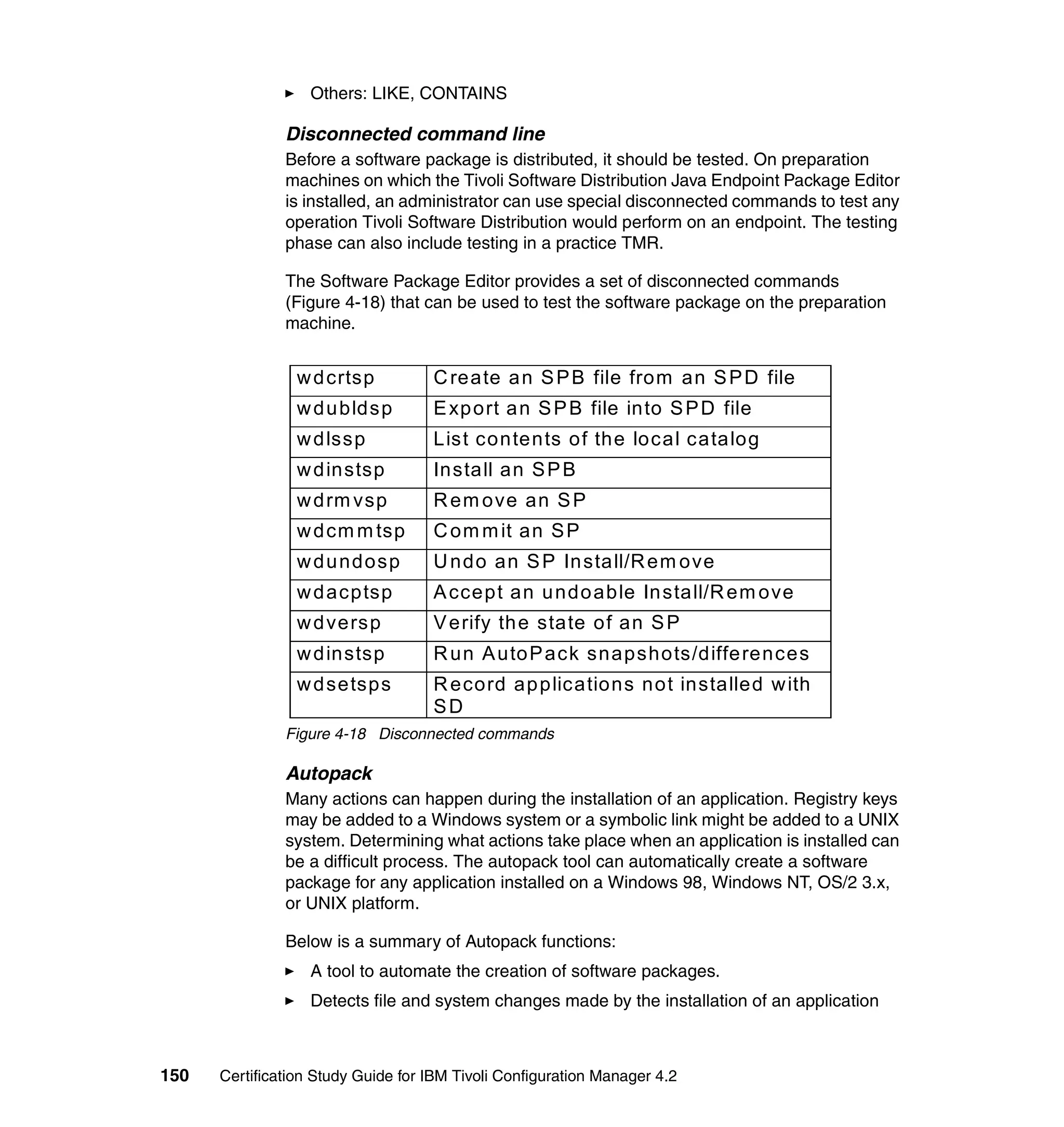 Others: LIKE, CONTAINS

               Disconnected command line
               Before a software package is distributed, it should be tested. On preparation
               machines on which the Tivoli Software Distribution Java Endpoint Package Editor
               is installed, an administrator can use special disconnected commands to test any
               operation Tivoli Software Distribution would perform on an endpoint. The testing
               phase can also include testing in a practice TMR.

               The Software Package Editor provides a set of disconnected commands
               (Figure 4-18) that can be used to test the software package on the preparation
               machine.


                 w d crtsp          C reate a n S P B file from an S P D file
                 w d u bldsp        E xp ort a n S P B file into S P D file
                 w d lssp           List contents of the local catalog
                 w d instsp         Install an S P B
                 w d rm vsp         R em ove an S P
                 w d cm m tsp       C om m it an S P
                 w d u ndosp        U ndo an S P In stall/R em ove
                 w d acptsp         A ccept an u ndo able In stall/R em ove
                 w d versp          V erify th e state of an S P
                 w d instsp         R un A uto P ack snapshots/diffe rences
                 w d setsps         R ecord ap plications not installed w ith
                                    SD
               Figure 4-18 Disconnected commands

               Autopack
               Many actions can happen during the installation of an application. Registry keys
               may be added to a Windows system or a symbolic link might be added to a UNIX
               system. Determining what actions take place when an application is installed can
               be a difficult process. The autopack tool can automatically create a software
               package for any application installed on a Windows 98, Windows NT, OS/2 3.x,
               or UNIX platform.

               Below is a summary of Autopack functions:
                   A tool to automate the creation of software packages.
                   Detects file and system changes made by the installation of an application



150   Certification Study Guide for IBM Tivoli Configuration Manager 4.2
 