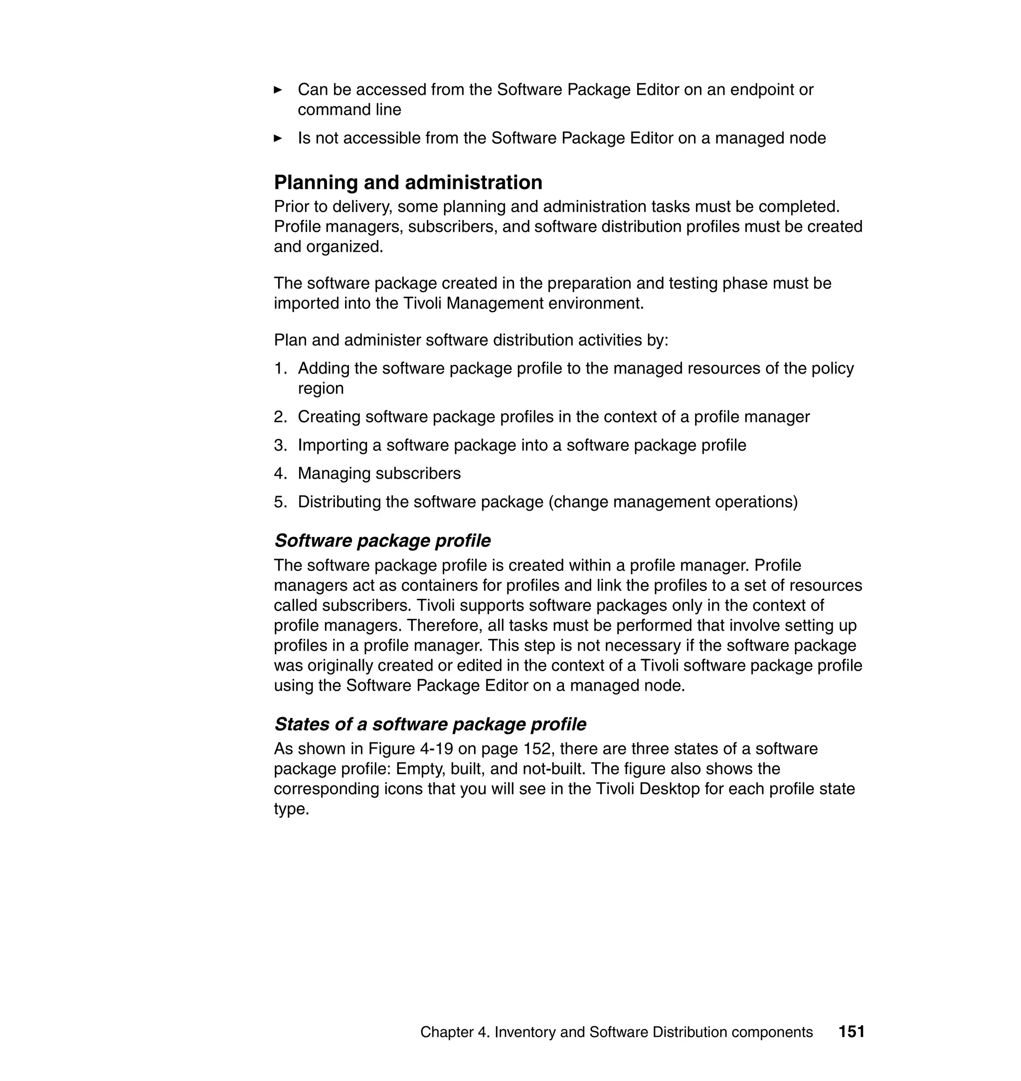 Can be accessed from the Software Package Editor on an endpoint or
   command line
   Is not accessible from the Software Package Editor on a managed node

Planning and administration
Prior to delivery, some planning and administration tasks must be completed.
Profile managers, subscribers, and software distribution profiles must be created
and organized.

The software package created in the preparation and testing phase must be
imported into the Tivoli Management environment.

Plan and administer software distribution activities by:
1. Adding the software package profile to the managed resources of the policy
   region
2. Creating software package profiles in the context of a profile manager
3. Importing a software package into a software package profile
4. Managing subscribers
5. Distributing the software package (change management operations)

Software package profile
The software package profile is created within a profile manager. Profile
managers act as containers for profiles and link the profiles to a set of resources
called subscribers. Tivoli supports software packages only in the context of
profile managers. Therefore, all tasks must be performed that involve setting up
profiles in a profile manager. This step is not necessary if the software package
was originally created or edited in the context of a Tivoli software package profile
using the Software Package Editor on a managed node.

States of a software package profile
As shown in Figure 4-19 on page 152, there are three states of a software
package profile: Empty, built, and not-built. The figure also shows the
corresponding icons that you will see in the Tivoli Desktop for each profile state
type.




                    Chapter 4. Inventory and Software Distribution components   151
 