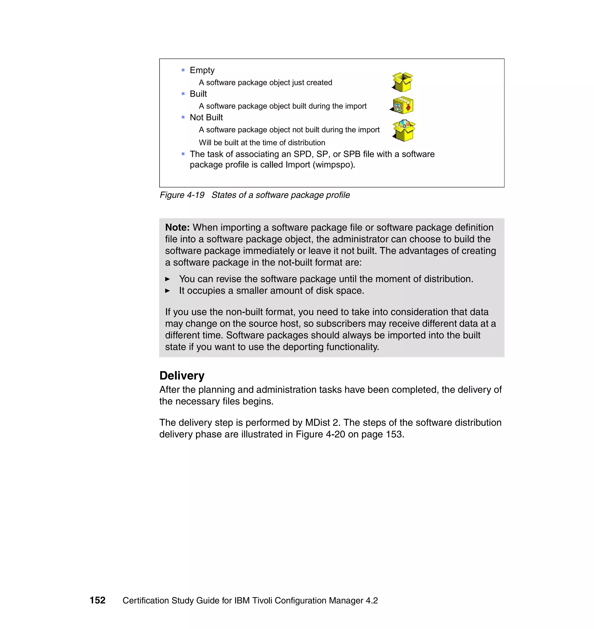 § Empty
                         A software package object just created
                     § Built
                         A software package object built during the import
                     § Not Built
                         A software package object not built during the import
                         Will be built at the time of distribution
                     § The task of associating an SPD, SP, or SPB file with a software
                       package profile is called Import (wimpspo).


               Figure 4-19 States of a software package profile


                Note: When importing a software package file or software package definition
                file into a software package object, the administrator can choose to build the
                software package immediately or leave it not built. The advantages of creating
                a software package in the not-built format are:
                    You can revise the software package until the moment of distribution.
                    It occupies a smaller amount of disk space.

                If you use the non-built format, you need to take into consideration that data
                may change on the source host, so subscribers may receive different data at a
                different time. Software packages should always be imported into the built
                state if you want to use the deporting functionality.


               Delivery
               After the planning and administration tasks have been completed, the delivery of
               the necessary files begins.

               The delivery step is performed by MDist 2. The steps of the software distribution
               delivery phase are illustrated in Figure 4-20 on page 153.




152   Certification Study Guide for IBM Tivoli Configuration Manager 4.2
 