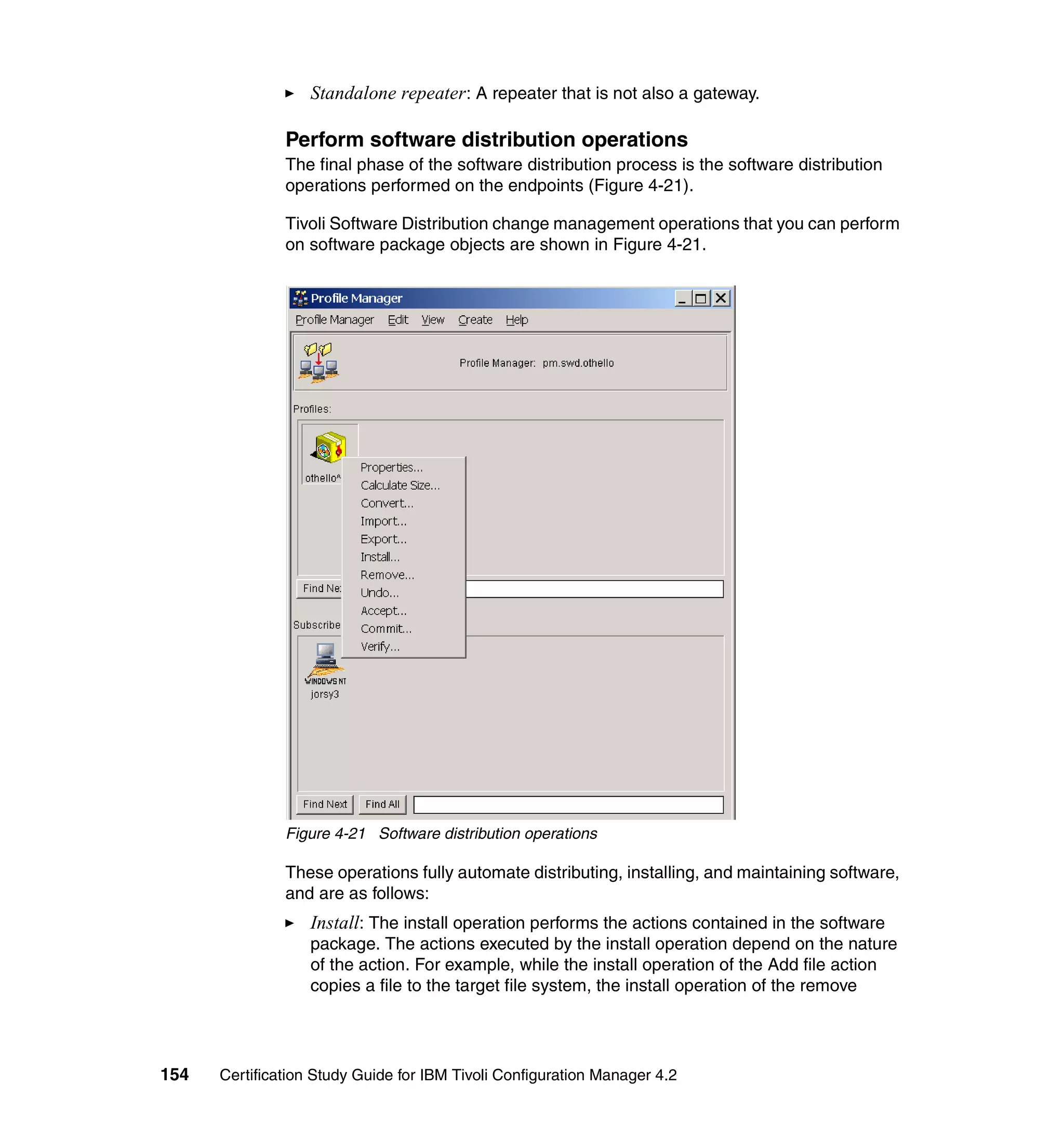 Standalone repeater: A repeater that is not also a gateway.

               Perform software distribution operations
               The final phase of the software distribution process is the software distribution
               operations performed on the endpoints (Figure 4-21).

               Tivoli Software Distribution change management operations that you can perform
               on software package objects are shown in Figure 4-21.




               Figure 4-21 Software distribution operations

               These operations fully automate distributing, installing, and maintaining software,
               and are as follows:
                   Install: The install operation performs the actions contained in the software
                   package. The actions executed by the install operation depend on the nature
                   of the action. For example, while the install operation of the Add file action
                   copies a file to the target file system, the install operation of the remove




154   Certification Study Guide for IBM Tivoli Configuration Manager 4.2
 