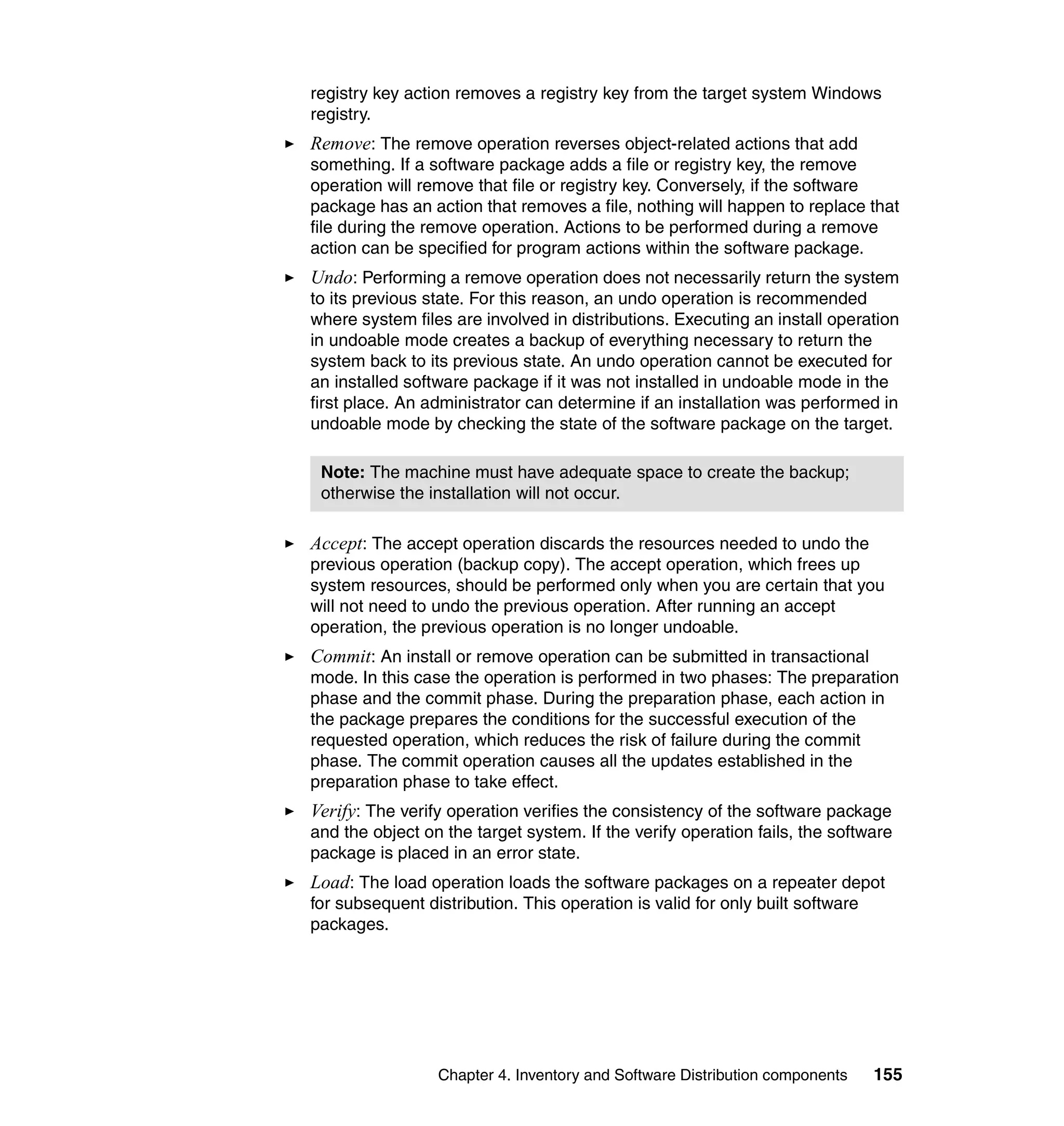 registry key action removes a registry key from the target system Windows
registry.
Remove: The remove operation reverses object-related actions that add
something. If a software package adds a file or registry key, the remove
operation will remove that file or registry key. Conversely, if the software
package has an action that removes a file, nothing will happen to replace that
file during the remove operation. Actions to be performed during a remove
action can be specified for program actions within the software package.
Undo: Performing a remove operation does not necessarily return the system
to its previous state. For this reason, an undo operation is recommended
where system files are involved in distributions. Executing an install operation
in undoable mode creates a backup of everything necessary to return the
system back to its previous state. An undo operation cannot be executed for
an installed software package if it was not installed in undoable mode in the
first place. An administrator can determine if an installation was performed in
undoable mode by checking the state of the software package on the target.

 Note: The machine must have adequate space to create the backup;
 otherwise the installation will not occur.

Accept: The accept operation discards the resources needed to undo the
previous operation (backup copy). The accept operation, which frees up
system resources, should be performed only when you are certain that you
will not need to undo the previous operation. After running an accept
operation, the previous operation is no longer undoable.
Commit: An install or remove operation can be submitted in transactional
mode. In this case the operation is performed in two phases: The preparation
phase and the commit phase. During the preparation phase, each action in
the package prepares the conditions for the successful execution of the
requested operation, which reduces the risk of failure during the commit
phase. The commit operation causes all the updates established in the
preparation phase to take effect.
Verify: The verify operation verifies the consistency of the software package
and the object on the target system. If the verify operation fails, the software
package is placed in an error state.
Load: The load operation loads the software packages on a repeater depot
for subsequent distribution. This operation is valid for only built software
packages.




                 Chapter 4. Inventory and Software Distribution components   155
 