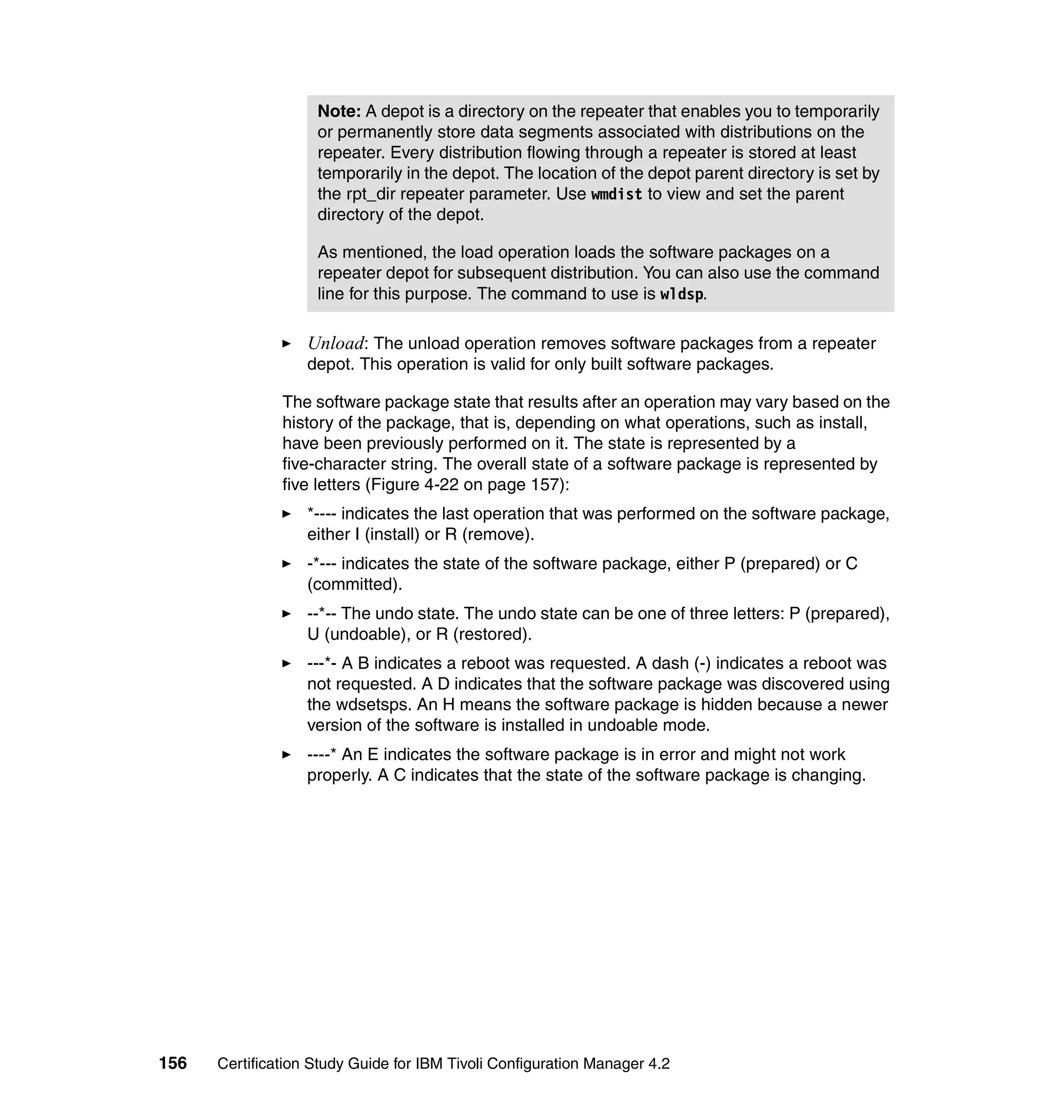 Note: A depot is a directory on the repeater that enables you to temporarily
                    or permanently store data segments associated with distributions on the
                    repeater. Every distribution flowing through a repeater is stored at least
                    temporarily in the depot. The location of the depot parent directory is set by
                    the rpt_dir repeater parameter. Use wmdist to view and set the parent
                    directory of the depot.

                    As mentioned, the load operation loads the software packages on a
                    repeater depot for subsequent distribution. You can also use the command
                    line for this purpose. The command to use is wldsp.

                   Unload: The unload operation removes software packages from a repeater
                   depot. This operation is valid for only built software packages.

               The software package state that results after an operation may vary based on the
               history of the package, that is, depending on what operations, such as install,
               have been previously performed on it. The state is represented by a
               five-character string. The overall state of a software package is represented by
               five letters (Figure 4-22 on page 157):
                   *---- indicates the last operation that was performed on the software package,
                   either I (install) or R (remove).
                   -*--- indicates the state of the software package, either P (prepared) or C
                   (committed).
                   --*-- The undo state. The undo state can be one of three letters: P (prepared),
                   U (undoable), or R (restored).
                   ---*- A B indicates a reboot was requested. A dash (-) indicates a reboot was
                   not requested. A D indicates that the software package was discovered using
                   the wdsetsps. An H means the software package is hidden because a newer
                   version of the software is installed in undoable mode.
                   ----* An E indicates the software package is in error and might not work
                   properly. A C indicates that the state of the software package is changing.




156   Certification Study Guide for IBM Tivoli Configuration Manager 4.2
 