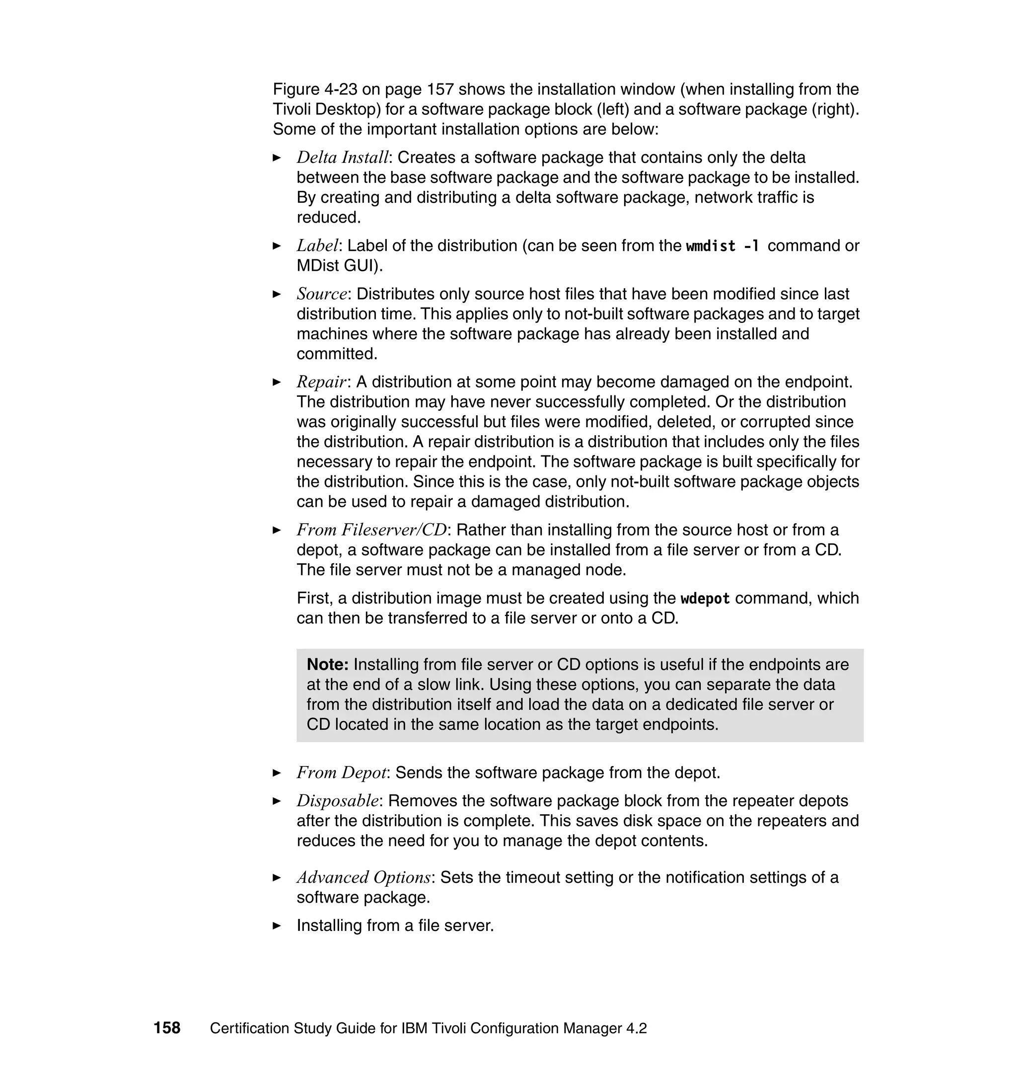 Figure 4-23 on page 157 shows the installation window (when installing from the
               Tivoli Desktop) for a software package block (left) and a software package (right).
               Some of the important installation options are below:
                   Delta Install: Creates a software package that contains only the delta
                   between the base software package and the software package to be installed.
                   By creating and distributing a delta software package, network traffic is
                   reduced.
                   Label: Label of the distribution (can be seen from the wmdist -l command or
                   MDist GUI).
                   Source: Distributes only source host files that have been modified since last
                   distribution time. This applies only to not-built software packages and to target
                   machines where the software package has already been installed and
                   committed.
                   Repair : A distribution at some point may become damaged on the endpoint.
                   The distribution may have never successfully completed. Or the distribution
                   was originally successful but files were modified, deleted, or corrupted since
                   the distribution. A repair distribution is a distribution that includes only the files
                   necessary to repair the endpoint. The software package is built specifically for
                   the distribution. Since this is the case, only not-built software package objects
                   can be used to repair a damaged distribution.
                   From Fileserver/CD: Rather than installing from the source host or from a
                   depot, a software package can be installed from a file server or from a CD.
                   The file server must not be a managed node.
                   First, a distribution image must be created using the wdepot command, which
                   can then be transferred to a file server or onto a CD.

                    Note: Installing from file server or CD options is useful if the endpoints are
                    at the end of a slow link. Using these options, you can separate the data
                    from the distribution itself and load the data on a dedicated file server or
                    CD located in the same location as the target endpoints.

                   From Depot: Sends the software package from the depot.
                   Disposable: Removes the software package block from the repeater depots
                   after the distribution is complete. This saves disk space on the repeaters and
                   reduces the need for you to manage the depot contents.

                   Advanced Options: Sets the timeout setting or the notification settings of a
                   software package.
                   Installing from a file server.




158   Certification Study Guide for IBM Tivoli Configuration Manager 4.2
 
