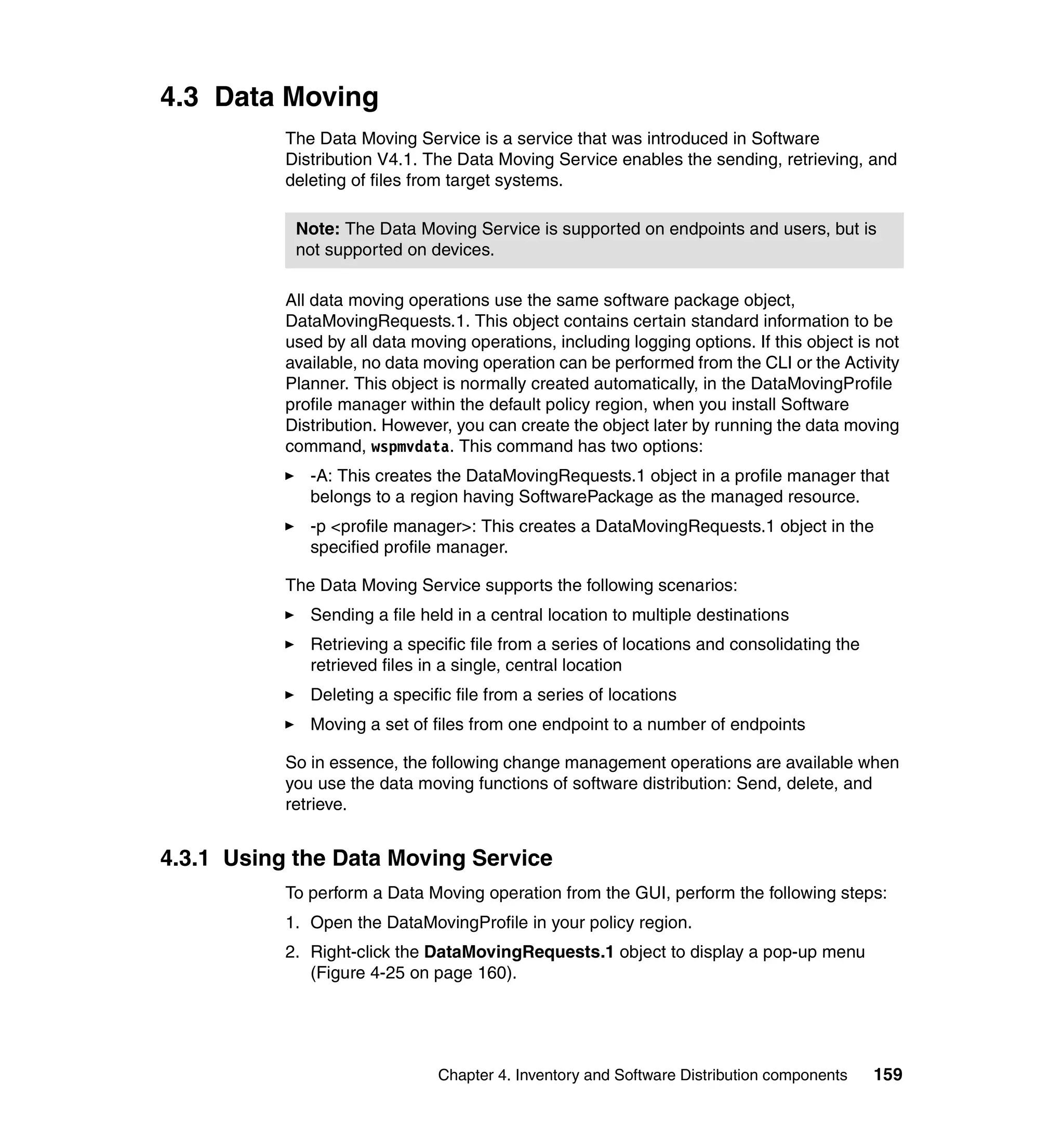 4.3 Data Moving
           The Data Moving Service is a service that was introduced in Software
           Distribution V4.1. The Data Moving Service enables the sending, retrieving, and
           deleting of files from target systems.

            Note: The Data Moving Service is supported on endpoints and users, but is
            not supported on devices.

           All data moving operations use the same software package object,
           DataMovingRequests.1. This object contains certain standard information to be
           used by all data moving operations, including logging options. If this object is not
           available, no data moving operation can be performed from the CLI or the Activity
           Planner. This object is normally created automatically, in the DataMovingProfile
           profile manager within the default policy region, when you install Software
           Distribution. However, you can create the object later by running the data moving
           command, wspmvdata. This command has two options:
              -A: This creates the DataMovingRequests.1 object in a profile manager that
              belongs to a region having SoftwarePackage as the managed resource.
              -p <profile manager>: This creates a DataMovingRequests.1 object in the
              specified profile manager.

           The Data Moving Service supports the following scenarios:
              Sending a file held in a central location to multiple destinations
              Retrieving a specific file from a series of locations and consolidating the
              retrieved files in a single, central location
              Deleting a specific file from a series of locations
              Moving a set of files from one endpoint to a number of endpoints

           So in essence, the following change management operations are available when
           you use the data moving functions of software distribution: Send, delete, and
           retrieve.


4.3.1 Using the Data Moving Service
           To perform a Data Moving operation from the GUI, perform the following steps:
           1. Open the DataMovingProfile in your policy region.
           2. Right-click the DataMovingRequests.1 object to display a pop-up menu
              (Figure 4-25 on page 160).




                               Chapter 4. Inventory and Software Distribution components    159
 