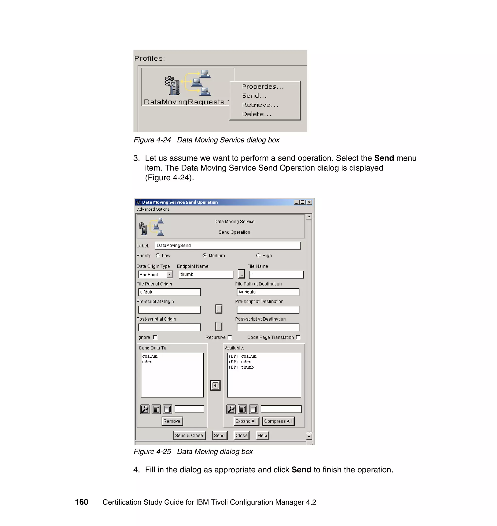Figure 4-24 Data Moving Service dialog box

               3. Let us assume we want to perform a send operation. Select the Send menu
                  item. The Data Moving Service Send Operation dialog is displayed
                  (Figure 4-24).




               Figure 4-25 Data Moving dialog box

               4. Fill in the dialog as appropriate and click Send to finish the operation.


160   Certification Study Guide for IBM Tivoli Configuration Manager 4.2
 