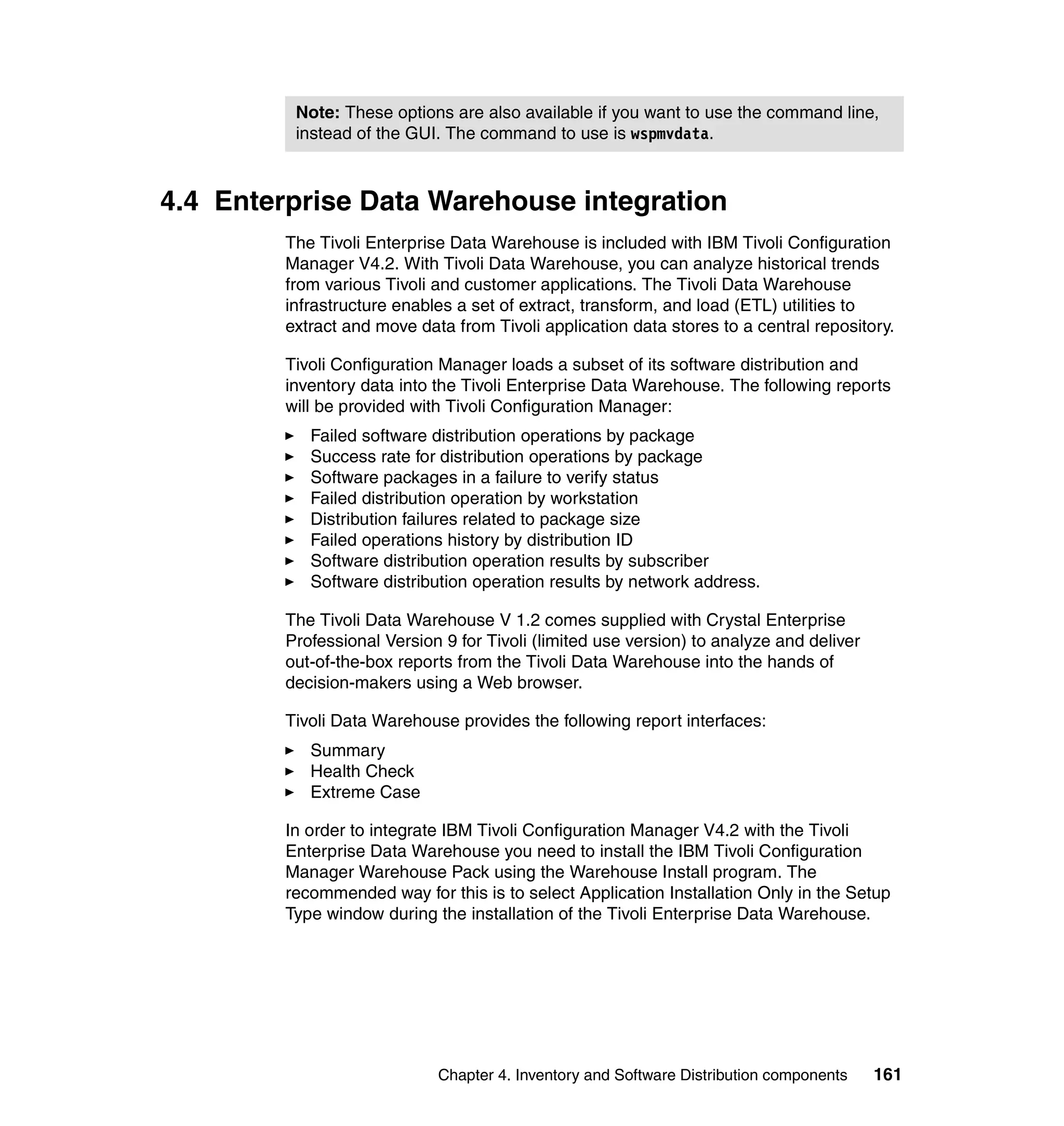 Note: These options are also available if you want to use the command line,
          instead of the GUI. The command to use is wspmvdata.



4.4 Enterprise Data Warehouse integration
         The Tivoli Enterprise Data Warehouse is included with IBM Tivoli Configuration
         Manager V4.2. With Tivoli Data Warehouse, you can analyze historical trends
         from various Tivoli and customer applications. The Tivoli Data Warehouse
         infrastructure enables a set of extract, transform, and load (ETL) utilities to
         extract and move data from Tivoli application data stores to a central repository.

         Tivoli Configuration Manager loads a subset of its software distribution and
         inventory data into the Tivoli Enterprise Data Warehouse. The following reports
         will be provided with Tivoli Configuration Manager:
            Failed software distribution operations by package
            Success rate for distribution operations by package
            Software packages in a failure to verify status
            Failed distribution operation by workstation
            Distribution failures related to package size
            Failed operations history by distribution ID
            Software distribution operation results by subscriber
            Software distribution operation results by network address.

         The Tivoli Data Warehouse V 1.2 comes supplied with Crystal Enterprise
         Professional Version 9 for Tivoli (limited use version) to analyze and deliver
         out-of-the-box reports from the Tivoli Data Warehouse into the hands of
         decision-makers using a Web browser.

         Tivoli Data Warehouse provides the following report interfaces:
            Summary
            Health Check
            Extreme Case

         In order to integrate IBM Tivoli Configuration Manager V4.2 with the Tivoli
         Enterprise Data Warehouse you need to install the IBM Tivoli Configuration
         Manager Warehouse Pack using the Warehouse Install program. The
         recommended way for this is to select Application Installation Only in the Setup
         Type window during the installation of the Tivoli Enterprise Data Warehouse.




                             Chapter 4. Inventory and Software Distribution components    161
 